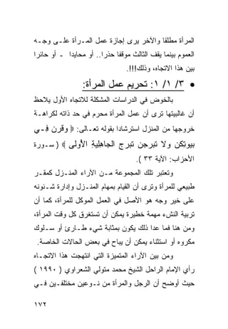 ‫ﺍﻟﻤﺭﺃﺓ ﻤﻁﻠ ﹰﺎ ﻭﺍﻵﺨﺭ ﻴﺭﻯ ﺇﺠﺎﺯﺓ ﻋﻤل ﺍﻟﻤـﺭﺃﺓ ﻋﻠـﻰ ﻭﺠـﻪ‬
                                       ‫ﻘ‬
‫ﺍﻟﻌﻤﻭﻡ ﺒﻴﻨﻤﺎ ﻴﻘﻑ ﺍﻟﺜﺎﻟﺙ ﻤﻭﻗ ﹰﺎ ﺤﺫ ‪‬ﺍ.. ﺃﻭ ﻤﺤﺎﻴ ‪‬ﺍ ـ ﺃﻭ ﺤﺎﺌ ‪‬ﺍ‬
 ‫ﺭ‬           ‫ﺩ‬            ‫ﻔ ﺭ‬
                                   ‫ﺒﻴﻥ ﻫﺫﺍ ﺍﻻﺘﺠﺎﻩ، ﻭﺫﻟﻙ!!!.‬
                  ‫• ٣/ ١/ ١: ﺘﺤﺭﻴﻡ ﻋﻤل ﺍﻟﻤﺭﺃﺓ:‬
‫ﺒﺎﻟﺨﻭﺽ ﻓﻲ ﺍﻟﺩﺭﺍﺴﺎﺕ ﺍﻟﻤﺸﻜﻠﺔ ﻟﻼﺘﺠﺎﻩ ﺍﻷﻭل ﻴﻼﺤﻅ‬
‫ﺃﻥ ﻏﺎﻟﺒﻴﺘﻬﺎ ﺘﺭﻯ ﺃﻥ ﻋﻤل ﺍﻟﻤﺭﺃﺓ ﻤﺤﺭﻡ ﻓﻲ ﺤﺩ ﺫﺍﺘﻪ ﻟﻜﺭﺍﻫـﺔ‬
‫ﺨﺭﻭﺠﻬﺎ ﻤﻥ ﺍﻟﻤﻨﺯل ﺍﺴﺘﺭﺸﺎﺩ‪‬ﺍ ﺒﻘﻭﻟﻪ ﺘﻌـﺎﻟﻰ: ‪ ‬ﻗﺭ ‪ِ ‬ـﻲ‬
  ‫ﻭ ﹶ ‪‬ﻥ ﻓ‬
‫ﺒ ‪‬ﻭﺘﻜ ‪ ‬ﻻ ﺘ ‪‬ﺭﺠ ‪ ‬ﺘ ‪‬ﺭ ‪ ‬ﺍﻟ ‪‬ﺎﻫﻠﻴﺔ ﺍ ُﻭﹶﻰ ‪ ) ‬ﺴـﻭﺭﺓ‬
           ‫‪‬ﻴ ِ ﹸﻥ ﻭ ﹶ ﹶﺒ ‪ ‬ﻥ ﹶﺒ ‪‬ﺝ ﹾﺠ ِِ ‪ ِ ‬ﻷ ﻟ‬
                                      ‫ﺍﻷﺤﺯﺍﺏ: ﺍﻵﻴﺔ ٣٣ (.‬
‫ﻭﺘﻌﺘﺒﺭ ﺘﻠﻙ ﺍﻟﻤﺠﻤﻭﻋﺔ ﻤـﻥ ﺍﻵﺭﺍﺀ ﺍﻟﻤﻨـﺯل ﻜﻤﻘـﺭ‬
‫ﻁﺒﻴﻌﻲ ﻟﻠﻤﺭﺃﺓ ﻭﺘﺭﻯ ﺃﻥ ﺍﻟﻘﻴﺎﻡ ﺒﻤﻬﺎﻡ ﺍﻟﻤﻨـﺯل ﻭﺇﺩﺍﺭﺓ ﺸـﺌﻭﻨﻪ‬
‫ﻋﻠﻰ ﺨﻴﺭ ﻭﺠﻪ ﻫﻭ ﺍﻷﺼل ﻓﻲ ﺍﻟﻌﻤل ﺍﻟﻤﻭﻜل ﻟﻠﻤﺭﺃﺓ، ﻜﻤﺎ ﺃﻥ‬
‫ﺘﺭﺒﻴﺔ ﺍﻟﻨﺵﺀ ﻤﻬﻤﺔ ﺨﻁﻴﺭﺓ ﻴﻤﻜﻥ ﺃﻥ ﺘﺴﺘﻐﺭﻕ ﻜل ﻭﻗﺕ ﺍﻟﻤﺭﺃﺓ،‬
‫ﻭﻤﻥ ﻫﻨﺎ ﻓﻤﺎ ﻋﺩﺍ ﺫﻟﻙ ﻴﻜﻭﻥ ﺒﻤﺜﺎﺒﺔ ﺸﻲﺀ ﻁـﺎﺭﺉ ﺃﻭ ﺴـﻠﻭﻙ‬
 ‫ﻤﻜﺭﻭﻩ ﺃﻭ ﺍﺴﺘﺜﻨﺎﺀ ﻴﻤﻜﻥ ﺃﻥ ﻴﺒﺎﺡ ﻓﻲ ﺒﻌﺽ ﺍﻟﺤﺎﻻﺕ ﺍﻟﺨﺎﺼﺔ.‬
‫ﻭﻤﻥ ﺒﻴﻥ ﺍﻵﺭﺍﺀ ﺍﻟﻤﺘﻤﻴﺯﺓ ﺍﻟﺘﻲ ﺍﻨﺘﻬﺠﺕ ﻫﺫﺍ ﺍﻻﺘﺠـﺎﻩ‬
‫ﺭﺃﻱ ﺍﻹﻤﺎﻡ ﺍﻟﺭﺍﺤل ﺍﻟﺸﻴﺦ ﻤﺤﻤﺩ ﻤﺘﻭﻟﻲ ﺍﻟﺸﻌﺭﺍﻭﻱ ) ٠٩٩١ (‬
‫ﺤﻴﺙ ﺃﻭﻀﺢ ﺃﻥ ﺍﻟﺭﺠل ﻭﺍﻟﻤﺭﺃﺓ ﻤﻥ ﻨـﻭﻋﻴﻥ ﻤﺨﺘﻠﻔـﻴﻥ ﻓـﻲ‬

‫٢٧١‬
 