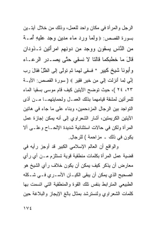 ‫ﺍﻟﺭﺠل ﻭﺍﻟﻤﺭﺃﺓ ﻓﻲ ﻤﻜﺎﻥ ﻭﺍﺤﺩ ﻟﻠﻌﻤل، ﻭﺫﻟﻙ ﻤﻥ ﺨﻼل ﺁﻴﺘـﻴﻥ‬
‫ﺒﺴﻭﺭﺓ ﺍﻟﻘﺼﺹ: ‪ ‬ﻭﻟ ‪‬ﺎ ﻭﺭﺩ ‪‬ﺎﺀ ﻤﺩﻴﻥ ﻭﺠﺩ ‪‬ﻠﻴ ِ ﺃ ‪‬ـﺔ‬
‫‪‬ﹶﻤ ‪   ‬ﻤ ‪        ‬ﻋﹶ ‪‬ﻪ ُﻤ ﹰ‬
‫ﻤﻥ ﺍﻟ ﱠﺎﺱ ﻴﺴ ﹸﻭﻥ ﻭﻭﺠﺩ ِﻥ ‪‬ﻭﻨﻬﻡ ﺍﻤﺭﺃ ﹶﻴﻥ ﹶـ ﹸﻭ ‪‬ﺍﻥ‬
‫‪  ‬ﻨ ِ ‪ ‬ﻘ ‪     ‬ﻤ ﺩ ِ ِ ‪َ  ‬ﺘ ِ ﺘ ﺫ ﺩ ِ‬
‫ﹶﺎل ‪‬ﺎ ﺨﻁﺒﻜ ‪‬ﺎ ﹶﺎﻟ ﹶﺎ ﻻ ﻨﺴ ِﻲ ﺤ ﱠﻰ ﻴﺼ‪‬ـﺩﺭ ﺍﻟﺭ ‪‬ـﺎﺀ‬
‫ِ ‪ ‬ﻋ ‪‬‬      ‫ﻗ َ ﻤ ﹶ ﹾ ‪ ‬ﹸﻤ ﻗ ﹶﺘ ﹶ ﹶ ‪‬ﻘ ‪‬ﺘ ‪‬‬
‫ﻭﺃ ‪‬ﻭ ﹶﺎ ﺸﻴﺦ ﻜ ِﻴﺭ * ﻓﺴ ﹶﻰ ﻟﻬ ‪‬ﺎ ﺜ ‪ ‬ﺘﻭﱠﻰ ﺇﹶﻰ ﺍﻟﻅل ﻓ ﹶﺎل ﺭﺏ‬
‫ﱢ ﱢ ﹶﻘ َ ‪ ‬‬   ‫‪َ‬ﺒ ﻨ ﹶ ‪ ‬ﹲ ﹶﺒ ‪ ‬ﹶ ‪‬ﻘ ﹶ ‪‬ﻤ ﹸﻡ ﹶ ‪‬ﻟ ِﻟ‬
‫ﺇ ﱢﻲ ﻟ ‪‬ﺎ َﻨﺯﻟﺕ ﺇﻟﻲ ﻤﻥ ﺨﻴ ٍ ﻓ ِﻴﺭ ‪ ) ‬ﺴﻭﺭﺓ ﺍﻟﻘﺼﺹ: ﺍﻵﻴـﺔ‬
                      ‫ِﻨ ِﻤ ﺃ ‪ ‬ﹾ ﹶ ِﹶ ‪  ِ ‬ﹶ ‪‬ﺭ ﹶﻘ ‪‬‬
‫٣٢، ٤٢ (، ﺤﻴﺙ ﺘﻭﻀﺢ ﺍﻵﻴﺘﻴﻥ ﻜﻴﻑ ﻗﺎﻡ ﻤﻭﺴﻰ ﺒﺴﻘﻴﺎ ﺍﻟﻤﺎﺀ‬
‫ﻟﻠﻤﺭﺃﺘﻴﻥ ﻟﻤﺸﻘﺔ ﻗﻴﺎﻤﻬﻤﺎ ﺒﺫﻟﻙ ﺍﻟﻌﻤـل ﻭﻟﺤﻤﺎﻴﺘﻬﻤـﺎ ﻤـﻥ ﺃﺫﻯ‬
‫ﺍﻟﺘﻭﺍﺠﺩ ﺒﻴﻥ ﺍﻟﺭﺠﺎل ﺍﻟﻤﺯﺩﺤﻤﻴﻥ، ﻭﺒﻨﺎﺀ ﻋﻠﻰ ﻤﺎ ﺠﺎﺀ ﻓﻲ ﻫﺎﺘﻴﻥ‬
‫ﺍﻵﻴﺘﻴﻥ ﺍﻟﻜﺭﻴﻤﺘﻴﻥ، ﺃﺸﺎﺭ ﺍﻟﺸﻌﺭﺍﻭﻱ ﺇﻟﻰ ﺃﻨﻪ ﻴﻤﻜﻥ ﺇﺠﺎﺯﺓ ﻋﻤل‬
‫ﺍﻟﻤﺭﺃﺓ ﻭﻟﻜﻥ ﻓﻲ ﺤﺎﻻﺕ ﺍﺴﺘﺜﻨﺎﺌﻴﺔ ﺸﺩﻴﺩﺓ ﺍﻹﻟﺤـﺎﺡ ﻭﻋﻠـﻰ ﺃﻻ‬
                        ‫ﻴﻜﻭﻥ ﻓﻲ ﺫﻟﻙ ـ ﻤﺯﺍﺤﻤﺔ ( ﻟﻠﺭﺠﺎل.‬
‫ﻭﺍﻟﻭﺍﻗﻊ ﺃﻥ ﺍﻟﻌﺎﻟﻡ ﺍﻹﺴﻼﻤﻲ ﺍﻟﻜﺒﻴﺭ ﻗﺩ ﺃﻭﺠﺯ ﺭﺃﻴﻪ ﻓﻲ‬
‫ﻗﻀﻴﺔ ﻋﻤل ﺍﻟﻤﺭﺃﺓ ﺒﻜﻠﻤﺎﺕ ﻤﻨﻁﻘﻴﺔ ﻗﻭﻴﺔ ﺘﺴﺘﻠﺯﻡ ﻤـﻥ ﺃﻱ ﺭﺃﻱ‬
‫ﻤﻌﺎﺭﺽ ﺃﻥ ﻴﺫﻜﺭ ﻜﻴﻑ ﻴﻤﻜﻥ ﺃﻥ ﻴﻜﻭﻥ ﺨﻼﻑ ﺭﺃﻱ ﺍﻟﺸﻴﺦ ﻫﻭ‬
‫ﺍﻟﺼﺤﻴﺢ ﺍﻟﺫﻱ ﻴﻤﻜﻥ ﺃﻥ ﻴﺒﻘﻰ ﺍﻟﻜﻴـﺎﻥ ﺍﻷﺴـﺭﻱ ﻓـﻲ ﺸـﻜﻠﻪ‬
‫ﺍﻟﻁﺒﻴﻌﻲ ﺍﻟﻤﺘﺭﺍﺒﻁ ﺒﻨﻔﺱ ﺘﻠﻙ ﺍﻟﻘﻭﺓ ﻭﺍﻟﻤﻨﻁﻘﻴﺔ ﺍﻟﺘﻲ ﺍﺘﺴﻤﺕ ﺒﻬﺎ‬
‫ﻜﻠﻤﺎﺕ ﺍﻟﺸﻌﺭﺍﻭﻱ ﻭﻟﻨﺴﺘﺭﺸﺩ ﺒﻤﺜﺎل ﺒﺎﻟﻎ ﺍﻹﻴﺠﺎﺯ ﻭﺍﻟﺒﻼﻏﺔ ﺤﻴﻥ‬

‫٤٧١‬
 