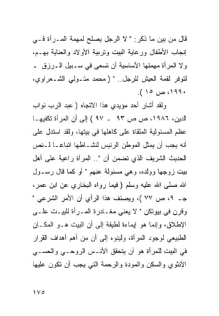 ‫ﻗﺎل ﻤﻥ ﺒﻴﻥ ﻤﺎ ﺫﻜﺭ: " ﻻ ﺍﻟﺭﺠل ﻴﺼﻠﺢ ﻟﻤﻬﻤﺔ ﺍﻟﻤـﺭﺃﺓ ﻓـﻲ‬
‫ﺇﻨﺠﺎﺏ ﺍﻷﻁﻔﺎل ﻭﺭﻋﺎﻴﺔ ﺍﻟﺒﻴﺕ ﻭﺘﺭﺒﻴﺔ ﺍﻷﻭﻻﺩ ﻭﺍﻟﻌﻨﺎﻴﺔ ﺒﻬـﻡ،‬
‫ﻭﻻ ﺍﻟﻤﺭﺃﺓ ﻤﻬﻤﺘﻬﺎ ﺍﻷﺴﺎﺴﻴﺔ ﺃﻥ ﺘﺴﻌﻰ ﻓﻲ ﺴـﺒﻴل ﺍﻟـﺭﺯﻕ ـ‬
‫ﻟﺘﻭﻓﺭ ﻟﻘﻤﺔ ﺍﻟﻌﻴﺵ ﻟﻠﺭﺠل.. " ) ﻤﺤﻤﺩ ﻤﺘـﻭﻟﻲ ﺍﻟﺸـﻌﺭﺍﻭﻱ،‬
                                      ‫٠٩٩١، ﺹ ٥١ (.‬
‫ﻭﻟﻘﺩ ﺃﺸﺎﺭ ﺃﺤﺩ ﻤﺅﻴﺩﻱ ﻫﺫﺍ ﺍﻻﺘﺠﺎﻩ ) ﻋﺒﺩ ﺍﻟﺭﺏ ﻨﻭﺍﺏ‬
‫ﺍﻟﺩﻴﻥ، ٦٨٩١، ﺹ ﺹ ٣٩ ـ ٧٩ ( ﺇﻟﻰ ﺃﻥ ﺍﻟﻤﺭﺃﺓ ﺘﻜﻔﻴﻬـﺎ‬
‫ﻋﻅﻡ ﺍﻟﻤﺴﺌﻭﻟﻴﺔ ﺍﻟﻤﻠﻘﺎﺓ ﻋﻠﻰ ﻜﺎﻫﻠﻬﺎ ﻓﻲ ﺒﻴﺘﻬﺎ، ﻭﻟﻘﺩ ﺍﺴﺘﺩل ﻋﻠﻰ‬
‫ﺃﻨﻪ ﻴﺠﺏ ﺃﻥ ﻴﻤﺜل ﺍﻟﻤﻭﻁﻥ ﺍﻟﺭﺌﻴﺱ ﻟﻨﺸـﺎﻁﻬﺎ ﺍﺘﺒﺎﻋـﺎ ﻟـﻨﺹ‬
‫ﺍﻟﺤﺩﻴﺙ ﺍﻟﺸﺭﻴﻑ ﺍﻟﺫﻱ ﺘﻀﻤﻥ ﺃﻥ ".. ﺍﻟﻤﺭﺃﺓ ﺭﺍﻋﻴﺔ ﻋﻠﻰ ﺃﻫل‬
‫ﺒﻴﺕ ﺯﻭﺠﻬﺎ ﻭﻭﻟﺩﻩ، ﻭﻫﻲ ﻤﺴﺌﻭﻟﺔ ﻋﻨﻬﻡ " ﺃﻭ ﻜﻤﺎ ﻗﺎل ﺭﺴـﻭل‬
‫ﺍﷲ ﺼﻠﻰ ﺍﷲ ﻋﻠﻴﻪ ﻭﺴﻠﻡ ) ﻓﻴﻤﺎ ﺭﻭﺍﻩ ﺍﻟﺒﺨﺎﺭﻱ ﻋﻥ ﺍﺒﻥ ﻋﻤﺭ،‬
‫ﺠـ ٩، ﺹ ٧٧ (، ﻭﻴﺼﻨﻑ ﻫﺫﺍ ﺍﻟﺭﺃﻱ ﺃﻥ ﺍﻷﻤﺭ ﺍﻟﺸﺭﻋﻲ "‬
‫ﻭﻗﺭﻥ ﻓﻲ ﺒﻴﻭﺘﻜﻥ " ﻻ ﻴﻌﻨﻲ ﻤﻐـﺎﺩﺭﺓ ﺍﻟﻤـﺭﺃﺓ ﻟﻠﺒﻴـﺕ ﻋﻠـﻰ‬
‫ﺍﻹﻁﻼﻕ، ﻭﺇﻨﻤﺎ ﻫﻭ ﺇﻴﻤﺎﺀﺓ ﻟﻁﻴﻔﺔ ﺇﻟﻰ ﺃﻥ ﺍﻟﺒﻴﺕ ﻫـﻭ ﺍﻟﻤﻜـﺎﻥ‬
‫ﺍﻟﻁﺒﻴﻌﻲ ﻟﻭﺠﻭﺩ ﺍﻟﻤﺭﺃﺓ، ﻭﻟﻴﻨﻭﻩ ﺇﻟﻰ ﺃﻥ ﻤﻥ ﺃﻫﻡ ﺃﻫﺩﺍﻑ ﺍﻟﻘﺭﺍﺭ‬
‫ﻓﻲ ﺍﻟﺒﻴﺕ ﻟﻠﻤﺭﺃﺓ ﻫﻭ ﺃﻥ ﻴﺘﺤﻘﻕ ﺍﻷﻨـﺱ ﺍﻟﺭﻭﺤـﻲ ﻭﺍﻟﺤﺴـﻲ‬
‫ﺍﻷﻨﺜﻭﻱ ﻭﺍﻟﺴﻜﻥ ﻭﺍﻟﻤﻭﺩﺓ ﻭﺍﻟﺭﺤﻤﺔ ﺍﻟﺘﻲ ﻴﺠﺏ ﺃﻥ ﺘﻜﻭﻥ ﻋﻠﻴﻬﺎ‬


‫٥٧١‬
 