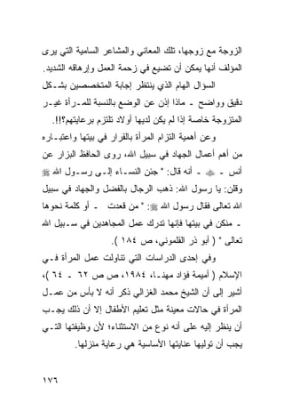 ‫ﺍﻟﺯﻭﺠﺔ ﻤﻊ ﺯﻭﺠﻬﺎ، ﺘﻠﻙ ﺍﻟﻤﻌﺎﻨﻲ ﻭﺍﻟﻤﺸﺎﻋﺭ ﺍﻟﺴﺎﻤﻴﺔ ﺍﻟﺘﻲ ﻴﺭﻯ‬
‫ﺍﻟﻤﺅﻟﻑ ﺃﻨﻬﺎ ﻴﻤﻜﻥ ﺃﻥ ﺘﻀﻴﻊ ﻓﻲ ﺯﺤﻤﺔ ﺍﻟﻌﻤل ﻭﺇﺭﻫﺎﻗﻪ ﺍﻟﺸﺩﻴﺩ.‬
‫ﺍﻟﺴﺅﺍل ﺍﻟﻬﺎﻡ ﺍﻟﺫﻱ ﻴﻨﺘﻅﺭ ﺇﺠﺎﺒﺔ ﺍﻟﻤﺘﺨﺼﺼﻴﻥ ﺒﺸـﻜل‬
‫ﺩﻗﻴﻕ ﻭﻭﺍﻀﺢ ـ ﻤﺎﺫﺍ ﺇﺫﻥ ﻋﻥ ﺍﻟﻭﻀﻊ ﺒﺎﻟﻨﺴﺒﺔ ﻟﻠﻤـﺭﺃﺓ ﻏﻴـﺭ‬
  ‫ﺍﻟﻤﺘﺯﻭﺠﺔ ﺨﺎﺼﺔ ﺇﺫﺍ ﻟﻡ ﻴﻜﻥ ﻟﺩﻴﻬﺎ ﺃﻭﻻﺩ ﺘﻠﺘﺯﻡ ﺒﺭﻋﺎﻴﺘﻬﻡ؟!!.‬
‫ﻭﻋﻥ ﺃﻫﻤﻴﺔ ﺍﻟﺘﺯﺍﻡ ﺍﻟﻤﺭﺃﺓ ﺒﺎﻟﻘﺭﺍﺭ ﻓﻲ ﺒﻴﺘﻬﺎ ﻭﺍﻋﺘﺒـﺎﺭﻩ‬
‫ﻤﻥ ﺃﻫﻡ ﺃﻋﻤﺎل ﺍﻟﺠﻬﺎﺩ ﻓﻲ ﺴﺒﻴل ﺍﷲ، ﺭﻭﻯ ﺍﻟﺤﺎﻓﻅ ﺍﻟﺒﺯﺍﺭ ﻋﻥ‬
‫ﺃﻨﺱ ـ ‪ ‬ـ ﺃﻨﻪ ﻗﺎل: " ﺠﺌﻥ ﺍﻟﻨﺴـﺎﺀ ﺇﻟـﻰ ﺭﺴـﻭل ﺍﷲ ‪‬‬
‫ﻭﻗﻠﻥ: ﻴﺎ ﺭﺴﻭل ﺍﷲ: ﺫﻫﺏ ﺍﻟﺭﺠﺎل ﺒﺎﻟﻔﻀل ﻭﺍﻟﺠﻬﺎﺩ ﻓﻲ ﺴﺒﻴل‬
‫ﺍﷲ ﺘﻌﺎﻟﻰ ﻓﻘﺎل ﺭﺴﻭل ﺍﷲ ‪ " :‬ﻤﻥ ﻗﻌﺩﺕ ـ ﺃﻭ ﻜﻠﻤﺔ ﻨﺤﻭﻫﺎ‬
‫ـ ﻤﻨﻜﻥ ﻓﻲ ﺒﻴﺘﻬﺎ ﻓﺈﻨﻬﺎ ﺘﺩﺭﻙ ﻋﻤل ﺍﻟﻤﺠﺎﻫﺩﻴﻥ ﻓﻲ ﺴـﺒﻴل ﺍﷲ‬
                   ‫ﺘﻌﺎﻟﻰ " ) ﺃﺒﻭ ﺫﺭ ﺍﻟﻘﻠﻤﻭﻨﻲ، ﺹ ٤٨١ (.‬
‫ﻭﻓﻲ ﺇﺤﺩﻯ ﺍﻟﺩﺭﺍﺴﺎﺕ ﺍﻟﺘﻲ ﺘﻨﺎﻭﻟﺕ ﻋﻤل ﺍﻟﻤﺭﺃﺓ ﻓـﻲ‬
‫ﺍﻹﺴﻼﻡ ) ﺃﻤﻴﻤﺔ ﻓﺅﺍﺩ ﻤﻬﻨـﺎ، ٤٨٩١، ﺹ ﺹ ٢٦ ـ ٤٦ (،‬
‫ﺃﺸﻴﺭ ﺇﻟﻰ ﺃﻥ ﺍﻟﺸﻴﺦ ﻤﺤﻤﺩ ﺍﻟﻐﺯﺍﻟﻲ ﺫﻜﺭ ﺃﻨﻪ ﻻ ﺒﺄﺱ ﻤﻥ ﻋﻤـل‬
‫ﺍﻟﻤﺭﺃﺓ ﻓﻲ ﺤﺎﻻﺕ ﻤﻌﻴﻨﺔ ﻤﺜل ﺘﻌﻠﻴﻡ ﺍﻷﻁﻔﺎل ﺇﻻ ﺃﻥ ﺫﻟﻙ ﻴﺠـﺏ‬
‫ﺃﻥ ﻴﻨﻅﺭ ﺇﻟﻴﻪ ﻋﻠﻰ ﺃﻨﻪ ﻨﻭﻉ ﻤﻥ ﺍﻻﺴﺘﺜﻨﺎﺀ؛ ﻷﻥ ﻭﻅﻴﻔﺘﻬﺎ ﺍﻟﺘـﻲ‬
         ‫ﻴﺠﺏ ﺃﻥ ﺘﻭﻟﻴﻬﺎ ﻋﻨﺎﻴﺘﻬﺎ ﺍﻷﺴﺎﺴﻴﺔ ﻫﻲ ﺭﻋﺎﻴﺔ ﻤﻨﺯﻟﻬﺎ.‬


‫٦٧١‬
 