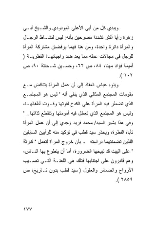 ‫ﻭﻴﺒﺩﻱ ﻜل ﻤﻥ ﺃﺒﻲ ﺍﻷﻋﻠﻰ ﺍﻟﻤﻭﺩﻭﺩﻱ ﻭﺍﻟﺸـﻴﺦ ﺃﺒـﻲ‬
‫ﺯﻫﺭﺓ ﺭﺃﻴﺎ ﺃﻜﺜﺭ ﺘﺸﺩ ‪‬ﺍ ﻤﺼﺭﺤﻴﻥ ﺒﺄﻨﻪ: ﻟﻴﺱ ﻟﻨﺸـﺎﻁ ﺍﻟﺭﺠـل‬
                                ‫ﺩ‬
‫ﻭﺍﻟﻤﺭﺃﺓ ﺩﺍﺌﺭﺓ ﻭﺍﺤﺩﺓ، ﻭﻤﻥ ﻫﻨﺎ ﻓﻬﻤﺎ ﻴﺭﻓﻀﺎﻥ ﻤﺸﺎﺭﻜﺔ ﺍﻟﻤﺭﺃﺓ‬
‫ﻟﻠﺭﺠل ﻓﻲ ﻤﺠﺎﻻﺕ ﻋﻤﻠﻪ ﻤﻤﺎ ﻴﻌﺩ ﻀﺩ ﻭﺍﺠﺒﺎﺘﻬـﺎ ﺍﻟﻔﻁﺭﻴـﺔ )‬
‫ﺃﻤﻴﻤﺔ ﻓﺅﺍﺩ ﻤﻬﻨﺎ، ٤٨، ﺹ ٢٦، ﻭﺤﺴـﻴﻥ ﺸـﺤﺎﺘﺔ ٠٩، ﺹ‬
                                                 ‫٢٠١ (.‬
‫ﻭﻴﻨﻭﻩ ﻋﺒﺎﺱ ﺍﻟﻌﻘﺎﺩ ﺇﻟﻰ ﺃﻥ ﻋﻤل ﺍﻟﻤﺭﺃﺓ ﻴﺘﻨﺎﻗﺽ ﻤـﻊ‬
‫ﻤﻘﻭﻤﺎﺕ ﺍﻟﻤﺠﺘﻤﻊ ﺍﻟﻤﺜﺎﻟﻲ ﺍﻟﺫﻱ ﻴﻨﻔﻲ ﺃﻨﻪ " ﻟﻴﺱ ﻫﻭ ﺍﻟﻤﺠﺘﻤـﻊ‬
‫ﺍﻟﺫﻱ ﺘﻀﻁﺭ ﻓﻴﻪ ﺍﻟﻤﺭﺃﺓ ﻋﻠﻰ ﺍﻟﻜﺩﺡ ﻟﻘﻭﺘﻬﺎ ﻭﻗـﻭﺕ ﺃﻁﻔﺎﻟﻬـﺎ،‬
‫ﻭﻟﻴﺱ ﻫﻭ ﺍﻟﻤﺠﺘﻤﻊ ﺍﻟﺫﻱ ﺘﻌﻁل ﻓﻴﻪ ﺃﻤﻭﻤﺘﻬﺎ ﻭﺘﻨﻘﻁﻊ ﻟﺫﺍﺘﻬﺎ.. "‬
‫ﻭﻓﻲ ﻫﺫﺍ ﻴﺸﻴﺭ ﺍﻟﺴﻴﺩ/ ﻤﺤﻤﺩ ﻓﺭﻴﺩ ﻭﺠﺩﻱ ﺇﻟﻰ ﺃﻥ ﻋﻤل ﺍﻟﻤﺭﺃﺓ‬
‫ﺘﺄﺒﺎﻩ ﺍﻟﻔﻁﺭﺓ، ﻭﻴﺤﺫﺭ ﺴﻴﺩ ﻗﻁﺏ ﻓﻲ ﺘﻭﻜﻴﺩ ﻤﻨﻪ ﻟﻠﺭﺃﻴﻴﻥ ﺍﻟﺴﺎﺒﻘﻴﻥ‬
‫ﺍﻟﻠﺫﻴﻥ ﺘﻀﻤﻨﺘﻬﻤﺎ ﺩﺭﺍﺴﺘﻪ ـ ﺒﺄﻥ ﺨﺭﻭﺝ ﺍﻟﻤﺭﺃﺓ ﻟﺘﻌﻤل " ﻜﺎﺭﺜﺔ‬
‫" ﻋﻠﻰ ﺍﻟﺒﻴﺕ ﻗﺩ ﺘﺒﻴﺤﻬﺎ ﺍﻟﻀﺭﻭﺭﺓ، ﺃﻤﺎ ﺃﻥ ﻴﺘﻁﻭﻉ ﺒﻬﺎ ﺍﻟﻨـﺎﺱ،‬
‫ﻭﻫﻡ ﻗﺎﺩﺭﻭﻥ ﻋﻠﻰ ﺍﺠﺘﻨﺎﺒﻬﺎ ﻓﺘﻠﻙ ﻫﻲ ﺍﻟﻠﻌﻨـﺔ ﺍﻟﺘـﻲ ﺘﺼـﻴﺏ‬
‫ﺍﻷﺭﻭﺍﺡ ﻭﺍﻟﻀﻤﺎﺌﺭ ﻭﺍﻟﻌﻘﻭل ) ﺴﻴﺩ ﻗﻁﺏ ﺒﺩﻭﻥ ﺘـﺎﺭﻴﺦ، ﺹ‬
                                               ‫٩٥٨٢ (.‬




‫٧٧١‬
 