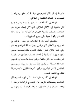 ‫ﻤﺘﻨﻭﻋﺔ ﺇﻻ ﺃﻨﻬﺎ ﻜﻠﻬﺎ ﺘﺨﺭﺝ ﻤﻥ ﺒﻭﺘﻘـﺔ ﺫﺍﺕ ﻤﻔﻬـﻭﻡ ﻭﺍﺤـﺩ‬
                   ‫ﻨﻘﺼﺩﻩ ﻭﻫﻭ ﺍﻟﻨﺸﺎﻁ ﺍﻻﻗﺘﺼﺎﺩﻱ ﺍﻟﻤﻨﺯﻟﻲ.‬
‫ﺍﻟﻭﺍﻗﻊ ﺃﻥ ﺫﻟﻙ ﺍﻟﻜﺘﺎﺏ ﺠﺎﺀ ﻤﻬﺭﻭﻻ ﻻﺴﺘﻨﻬﺎﺽ ﺍﻟﺠﻤﻴﻊ‬
‫ﻟﻜﻲ ﻴﻨﺘﺒﻬﻭﺍ ﺇﻟﻰ ﺍﻹﻨﺘﺎﺝ ﺍﻟﻤﻨﺯﻟﻲ ﺍﻟﺫﻱ ﻻﻗﻰ ﺇﻫﻤﺎﻻ ﻏﺭﻴ ‪‬ﺎ ﺒﻴﻥ‬
     ‫ﺒ‬     ‫ﹰ‬
‫ﺍﻟﻜﺘﺎﺒﺎﺕ ﻭﺍﻟﺨﻁﻁ ﺍﻟﺘﻨﻤﻭﻴﺔ ﻋﻠﻰ ﺍﻟﺭﻏﻡ ﻤﻥ ﺃﻨﻪ ﻴﻤﺜـل ﻨﺸـﺎﻁﺎ‬
               ‫ﺍﻗﺘﺼﺎﺩﻴﺎ ﺒﺎﻟﻎ ﺍﻷﻫﻤﻴﺔ ﻋﻠﻰ ﺠﻤﻴﻊ ﺍﻟﻤﺴﺘﻭﻴﺎﺕ.‬
‫ﻭﺘﺘﻌﺎﻅﻡ ﺃﻫﻤﻴﺔ ﺫﻟـﻙ ﺍﻟﻜﺘـﺎﺏ ﻟﻤﺭﺍﻋﺎﺘـﻪ ﺘﻭﻀـﻴﺢ‬
‫ﺍﻟﻀﻭﺍﺒﻁ ﻭﺍﻷﺤﻜﺎﻡ ﺍﻟﺸﺭﻋﻴﺔ ﻓﻲ ﻤﺠﺎل ﻋﻤﺎﻟﺔ ﺍﻟﻤﺭﺃﺓ ﺒﻭﺠﻪ ﻋﺎﻡ‬
‫ﻭﻓﻲ ﺍﻟﻌﻤل ﺩﺍﺨل ﺍﻟﻤﻨﺯل ﺒﺸﻜل ﺨﺎﺹ، ﻓﺫﻟﻙ ﻴﺴـﺎﻋﺩ ﻋﻠـﻰ‬
‫ﺘﻘﺩﻴﻡ ﺼﻭﺭﺓ ) ﻨﻤﻭﺫﺠﻴﺔ ( ﻟﻠﻌﻤﺎﻟﺔ ﺍﻟﻨﺴﺎﺌﻴﺔ ﺤﻴﺙ ﻴﺭﺍﻋﻰ ﻓﻴﻬـﺎ‬
‫ﻟﻴﺱ ﻓﻘﻁ ﻤﺎ ﻫﻭ ﻜﺎﺌﻥ ﺒﺎﻟﻔﻌل ﻭﻟﻜﻥ ﺃﻴ ‪‬ﺎ ﻤﺎ ﻴﺠﺏ ﺃﻥ ﺘﻜـﻭﻥ‬
                 ‫ﻀ‬
‫ﻋﻠﻴﻪ ﺘﻠﻙ ﺍﻟﻌﻤﺎﻟﺔ ـ ﻭﻟﻴﺱ ﻓﻘﻁ ﻤـﺎ ﻴﺠـﺏ ﺃﻥ ﻴﻜـﻭﻥ ﻤـﻥ‬
‫ﺍﻟﻤﻨﻅﻭﺭ ﺍﻟﻨﻔﻌﻲ ﺍﻟﺒﺸﺭﻱ، ﻭﻟﻜﻥ ﺒﺎﻟﺩﺭﺠﺔ ﺍﻷﻭﻟﻰ ﻤﺎ ﻴﺠﺏ ﻭﻓ ﹰﺎ‬
 ‫ﻘ‬
                                  ‫ﻟﻠﺘﺸﺭﻴﻊ ﺍﻹﻟﻬﻲ ﺍﻟﻤﻘﺩﺱ.‬
‫ﺍﻟﻭﺍﻗﻊ ﺃﻥ ﺫﻟﻙ ﻴﻌﺩ ﺩﻟﻴﻼ ﺸﺎﻤﻼ ﻟﻜل ﺃﻓﺭﺍﺩ ﺍﻷﺴﺭﺓ ﺒﻜل‬
                    ‫ﹰ‬    ‫ﹰ‬
‫ﺃﺸﻜﺎﻟﻬﺎ، ﻭﻤﺼﻨﻔﺎﺘﻬﻡ ﻓﻨﺭﺠﻭ ﻤﻥ ﺍﻟﺠﻤﻴـﻊ ﻗﺭﺍﺀﺘـﻪ ﺒﺭﻋﺎﻴـﺔ‬
‫ﻭﺍﻋﺘﻨﺎﺀ ﺜﻡ ﺍﻟﺒﺩﺀ ﻓﻲ ﺍﻟﺘﻁﺒﻴﻕ ﻤﻊ ﺇﻋﺎﺩﺓ ﻗﺭﺍﺀﺘﻪ ﻤﺭﺓ ﻭﻤﺭﺍﺕ..‬




‫٧١‬
 