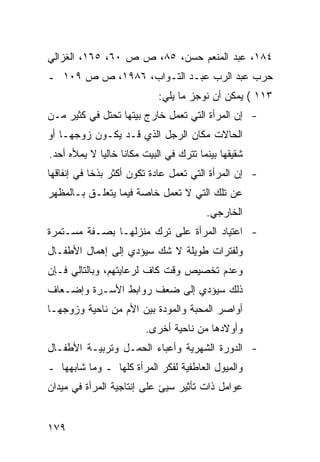 ‫٤٨١، ﻋﺒﺩ ﺍﻟﻤﻨﻌﻡ ﺤﺴﻥ، ٥٨، ﺹ ﺹ ٠٦، ٥٦١، ﺍﻟﻐﺯﺍﻟﻲ‬
‫ﺤﺭﺏ ﻋﺒﺩ ﺍﻟﺭﺏ ﻋﺒـﺩ ﺍﻟﺘـﻭﺍﺏ، ٦٨٩١، ﺹ ﺹ ٩٠١ ـ‬
                             ‫٣١١ ( ﻴﻤﻜﻥ ﺃﻥ ﻨﻭﺠﺯ ﻤﺎ ﻴﻠﻲ:‬
‫- ﺇﻥ ﺍﻟﻤﺭﺃﺓ ﺍﻟﺘﻲ ﺘﻌﻤل ﺨﺎﺭﺝ ﺒﻴﺘﻬﺎ ﺘﺤﺘل ﻓﻲ ﻜﺜﻴﺭ ﻤـﻥ‬
‫ﺍﻟﺤﺎﻻﺕ ﻤﻜﺎﻥ ﺍﻟﺭﺠل ﺍﻟﺫﻱ ﻗـﺩ ﻴﻜـﻭﻥ ﺯﻭﺠﻬـﺎ ﺃﻭ‬
‫ﺸﻘﻴﻘﻬﺎ ﺒﻴﻨﻤﺎ ﺘﺘﺭﻙ ﻓﻲ ﺍﻟﺒﻴﺕ ﻤﻜﺎ ﹰﺎ ﺨﺎﻟ ‪‬ﺎ ﻻ ﻴﻤﻸﻩ ﺃﺤﺩ.‬
             ‫ﻴ‬      ‫ﻨ‬
‫- ﺇﻥ ﺍﻟﻤﺭﺃﺓ ﺍﻟﺘﻲ ﺘﻌﻤل ﻋﺎﺩﺓ ﺘﻜﻭﻥ ﺃﻜﺜﺭ ﺒﺫ ﹰﺎ ﻓﻲ ﺇﻨﻔﺎﻗﻬﺎ‬
            ‫ﺨ‬
‫ﻋﻥ ﺘﻠﻙ ﺍﻟﺘﻲ ﻻ ﺘﻌﻤل ﺨﺎﺼﺔ ﻓﻴﻤﺎ ﻴﺘﻌﻠـﻕ ﺒـﺎﻟﻤﻅﻬﺭ‬
                                          ‫ﺍﻟﺨﺎﺭﺠﻲ.‬
‫- ﺍﻋﺘﻴﺎﺩ ﺍﻟﻤﺭﺃﺓ ﻋﻠﻰ ﺘﺭﻙ ﻤﻨﺯﻟﻬـﺎ ﺒﺼـﻔﺔ ﻤﺴـﺘﻤﺭﺓ‬
‫ﻭﻟﻔﺘﺭﺍﺕ ﻁﻭﻴﻠﺔ ﻻ ﺸﻙ ﺴﻴﺅﺩﻱ ﺇﻟﻰ ﺇﻫﻤﺎل ﺍﻷﻁﻔـﺎل‬
‫ﻭﻋﺩﻡ ﺘﺨﺼﻴﺹ ﻭﻗﺕ ﻜﺎﻑ ﻟﺭﻋﺎﻴﺘﻬﻡ، ﻭﺒﺎﻟﺘﺎﻟﻲ ﻓـﺈﻥ‬
‫ﺫﻟﻙ ﺴﻴﺅﺩﻱ ﺇﻟﻰ ﻀﻌﻑ ﺭﻭﺍﺒﻁ ﺍﻷﺴـﺭﺓ ﻭﺇﻀـﻌﺎﻑ‬
‫ﺃﻭﺍﺼﺭ ﺍﻟﻤﺤﺒﺔ ﻭﺍﻟﻤﻭﺩﺓ ﺒﻴﻥ ﺍﻷﻡ ﻤﻥ ﻨﺎﺤﻴﺔ ﻭﺯﻭﺠﻬـﺎ‬
                         ‫ﻭﺃﻭﻻﺩﻫﺎ ﻤﻥ ﻨﺎﺤﻴﺔ ﺃﺨﺭﻯ.‬
‫- ﺍﻟﺩﻭﺭﺓ ﺍﻟﺸﻬﺭﻴﺔ ﻭﺃﻋﺒﺎﺀ ﺍﻟﺤﻤـل ﻭﺘﺭﺒﻴـﺔ ﺍﻷﻁﻔـﺎل‬
‫ﻭﺍﻟﻤﻴﻭل ﺍﻟﻌﺎﻁﻔﻴﺔ ﻟﻔﻜﺭ ﺍﻟﻤﺭﺃﺓ ﻜﻠﻬﺎ ـ ﻭﻤﺎ ﺸﺎﺒﻬﻬﺎ ـ‬
‫ﻋﻭﺍﻤل ﺫﺍﺕ ﺘﺄﺜﻴﺭ ﺴﻴﺊ ﻋﻠﻰ ﺇﻨﺘﺎﺠﻴﺔ ﺍﻟﻤﺭﺃﺓ ﻓﻲ ﻤﻴﺩﺍﻥ‬


‫٩٧١‬
 