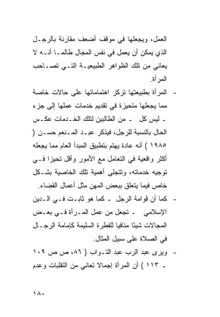 ‫ﺍﻟﻌﻤل، ﻭﻴﺠﻌﻠﻬﺎ ﻓﻲ ﻤﻭﻗﻑ ﺃﻀﻌﻑ ﻤﻘﺎﺭﻨﺔ ﺒﺎﻟﺭﺠـل‬
‫ﺍﻟﺫﻱ ﻴﻤﻜﻥ ﺃﻥ ﻴﻌﻤل ﻓﻲ ﻨﻔﺱ ﺍﻟﻤﺠﺎل ﻁﺎﻟﻤـﺎ ﺃﻨـﻪ ﻻ‬
‫ﻴﻌﺎﻨﻲ ﻤﻥ ﺘﻠﻙ ﺍﻟﻅﻭﺍﻫﺭ ﺍﻟﻁﺒﻴﻌﻴـﺔ ﺍﻟﺘـﻲ ﺘﺼـﺎﺤﺏ‬
                                            ‫ﺍﻟﻤﺭﺃﺓ.‬
‫- ﺍﻟﻤﺭﺃﺓ ﺒﻁﺒﻴﻌﺘﻬﺎ ﺘﺭﻜﺯ ﺍﻫﺘﻤﺎﻤﺎﺘﻬﺎ ﻋﻠﻰ ﺤﺎﻻﺕ ﺨﺎﺼﺔ‬
‫ﻤﻤﺎ ﻴﺠﻌﻠﻬﺎ ﻤﺘﺤﻴﺯﺓ ﻓﻲ ﺘﻘﺩﻴﻡ ﺨﺩﻤﺎﺕ ﻋﻤﻠﻬﺎ ﺇﻟﻰ ﺠﺯﺀ‬
‫ـ ﻟﻴﺱ ﻜل ـ ﻤﻥ ﺍﻟﻁﺎﻟﺒﻴﻥ ﻟﺘﻠﻙ ﺍﻟﺨـﺩﻤﺎﺕ ﻋﻜـﺱ‬
‫ﺍﻟﺤﺎل ﺒﺎﻟﻨﺴﺒﺔ ﻟﻠﺭﺠل، ﻓﻴﺫﻜﺭ ﻋﺒـﺩ ﺍﻟﻤـﻨﻌﻡ ﺤﺴـﻥ )‬
‫٥٨٩١ ( ﺃﻨﻪ ﻋﺎﺩﺓ ﻴﻬﺘﻡ ﺒﺘﻁﺒﻴﻕ ﺍﻟﻤﺒﺩﺃ ﺍﻟﻌﺎﻡ ﻤﻤﺎ ﻴﺠﻌﻠﻪ‬
‫ﺃﻜﺜﺭ ﻭﺍﻗﻌﻴﺔ ﻓﻲ ﺍﻟﺘﻌﺎﻤل ﻤﻊ ﺍﻷﻤﻭﺭ ﻭﺃﻗل ﺘﺤﻴ ‪‬ﺍ ﻓـﻲ‬
     ‫ﺯ‬
‫ﺘﻭﺠﻴﻪ ﺨﺩﻤﺎﺘﻪ، ﻭﺘﺘﺠﻠﻰ ﺃﻫﻤﻴﺔ ﺘﻠﻙ ﺍﻟﺨﺎﺼﻴﺔ ﺒﺸـﻜل‬
 ‫ﺨﺎﺹ ﻓﻴﻤﺎ ﻴﺘﻌﻠﻕ ﺒﺒﻌﺽ ﺍﻟﻤﻬﻥ ﻤﺜل ﺃﻋﻤﺎل ﺍﻟﻘﻀﺎﺀ.‬
‫- ﻜﻤﺎ ﺃﻥ ﻗﻭﺍﻤﺔ ﺍﻟﺭﺠل ـ ﻜﻤﺎ ﻫﻭ ﺜﺎﺒـﺕ ﻓـﻲ ﺍﻟـﺩﻴﻥ‬
‫ﺍﻹﺴﻼﻤﻲ ـ ﺘﺠﻌل ﻤﻥ ﻋﻤل ﺍﻟﻤـﺭﺃﺓ ﻓـﻲ ﺒﻌـﺽ‬
‫ﺍﻟﻤﺠﺎﻻﺕ ﺸﻴ ًﺎ ﻤﻨﺎﻓ ‪‬ﺎ ﻟﻠﻔﻁﺭﺓ ﺍﻟﺴﻠﻴﻤﺔ ﻜﺈﻤﺎﻤﺔ ﺍﻟﺭﺠـﺎل‬
                               ‫ﻴ‬       ‫ﺌ‬
                      ‫ﻓﻲ ﺍﻟﺼﻼﺓ ﻋﻠﻰ ﺴﺒﻴل ﺍﻟﻤﺜﺎل.‬
‫- ﻭﻴﺭﻯ ﻋﺒﺩ ﺍﻟﺭﺏ ﻋﺒﺩ ﺍﻟﺘـﻭﺍﺏ ) ٦٨، ﺹ ﺹ ٩٠١‬
‫ـ ٣١١ ( ﺃﻥ ﺍﻟﻤﺭﺃﺓ ﺇﺠﻤﺎﻻ ﺘﻌﺎﻨﻲ ﻤﻥ ﺍﻟﺘﻘﻠﺒﺎﺕ ﻭﻋﺩﻡ‬
                       ‫ﹰ‬


‫٠٨١‬
 