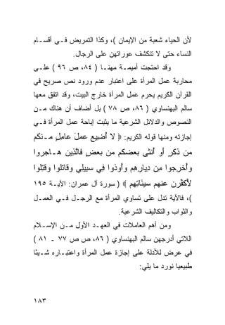 ‫ﻷﻥ ﺍﻟﺤﻴﺎﺀ ﺸﻌﺒﺔ ﻤﻥ ﺍﻹﻴﻤﺎﻥ (، ﻭﻜﺫﺍ ﺍﻟﺘﻤﺭﻴﺽ ﻓـﻲ ﺃﻗﺴـﺎﻡ‬
              ‫ﺍﻟﻨﺴﺎﺀ ﺤﺘﻰ ﻻ ﺘﻨﻜﺸﻑ ﻋﻭﺭﺍﺘﻬﻥ ﻋﻠﻰ ﺍﻟﺭﺠﺎل.‬
‫ﻭﻗﺩ ﺍﺤﺘﺠﺕ ﺃﻤﻴﻤـﺔ ﻤﻬﻨـﺎ ) ٤٨، ﺹ ٦٩ ( ﻋﻠـﻰ‬
‫ﻤﺤﺎﺭﺒﺔ ﻋﻤل ﺍﻟﻤﺭﺃﺓ ﻋﻠﻰ ﺍﻋﺘﺒﺎﺭ ﻋﺩﻡ ﻭﺭﻭﺩ ﻨﺹ ﺼﺭﻴﺢ ﻓﻲ‬
‫ﺍﻟﻘﺭﺁﻥ ﺍﻟﻜﺭﻴﻡ ﻴﺤﺭﻡ ﻋﻤل ﺍﻟﻤﺭﺃﺓ ﺨﺎﺭﺝ ﺍﻟﺒﻴﺕ، ﻭﻗﺩ ﺍﺘﻔﻕ ﻤﻌﻬﺎ‬
‫ﺴﺎﻟﻡ ﺍﻟﺒﻬﻨﺴﺎﻭﻱ ) ٦٨، ﺹ ٨٧ ( ﺒل ﺃﻀﺎﻑ ﺃﻥ ﻫﻨﺎﻙ ﻤـﻥ‬
‫ﺍﻟﻨﺼﻭﺹ ﻭﺍﻟﺩﻻﺌل ﺍﻟﺸﺭﻋﻴﺔ ﻤﺎ ﻴﺜﺒﺕ ﺇﺒﺎﺤﺔ ﻋﻤل ﺍﻟﻤﺭﺃﺓ ﻓـﻲ‬
‫ﺇﺠﺎﺯﺘﻪ ﻭﻤﻨﻬﺎ ﻗﻭﻟﻪ ﺍﻟﻜﺭﻴﻡ: ‪ ‬ﻻ ﺃ ِﻴﻊ ‪ ‬ل ‪‬ﺎﻤل ‪‬ـﻨ ﹸﻡ‬
 ‫ﹶ ُﻀ ‪ ‬ﻋﻤ َ ﻋ ِ ٍ ﻤ ﹾﻜ‬
‫‪‬ﻥ ﺫﻜ ٍ ﺃﻭ ﺃﻨ ﹶﻰ ﺒﻌﻀ ﹸﻡ ‪‬ﻥ ﺒﻌﺽ ﹶﺎﻟ ِﻴﻥ ‪‬ـﺎﺠ ‪‬ﻭﺍ‬
  ‫ﻤ ﹶ ﹶﺭ َ ‪ ُ ‬ﹾﺜ ‪  ‬ﻜ ﻤ ‪ ٍ  ‬ﻓ ﱠﺫ ‪ ‬ﻫ ‪‬ﺭ‬
‫ﻭﺃﺨﺭ ‪‬ﻭﺍ ِﻥ ﺩ ‪‬ﺎﺭﻫﻡ ﻭُﻭ ﹸﻭﺍ ِﻲ ﺴ ِﻴِﻲ ‪‬ﻗﺎﺘﹸﻭﺍ ﻭﻗﺘﹸﻭﺍ‬
  ‫‪ ُ‬ﹾ ِﺠ ﻤ ِﻴ ِ ِ ‪ ‬ﺃ ﺫ ﻓ ‪‬ﺒ ﻠ ﻭ ﹶ ﹶﻠ ‪ ‬ﹸ ِﻠ‬
‫ﻷﻜﻔﺭﻥ ﻋﻨﻬﻡ ﺴﻴ َﺎﺘﻬﻡ ‪ ) ‬ﺴﻭﺭﺓ ﺁل ﻋﻤﺭﺍﻥ: ﺍﻵﻴـﺔ ٥٩١‬
                             ‫ُ ﹶ ﱢ ‪   ‬ﹾ ‪   ‬ﺌ ِ ِ ‪‬‬
‫(، ﻓﺎﻵﻴﺔ ﺘﺩل ﻋﻠﻰ ﺘﺴﺎﻭﻱ ﺍﻟﻤﺭﺃﺓ ﻤﻊ ﺍﻟﺭﺠـل ﻓـﻲ ﺍﻟﻌﻤـل‬
                              ‫ﻭﺍﻟﺜﻭﺍﺏ ﻭﺍﻟﺘﻜﺎﻟﻴﻑ ﺍﻟﺸﺭﻋﻴﺔ.‬
‫ﻭﻤﻥ ﺃﻫﻡ ﺍﻟﻌﺎﻤﻼﺕ ﻓﻲ ﺍﻟﻌﻬـﺩ ﺍﻷﻭل ﻤـﻥ ﺍﻹﺴـﻼﻡ‬
‫ﺍﻟﻼﺘﻲ ﺃﺩﺭﺠﻬﻥ ﺴﺎﻟﻡ ﺍﻟﺒﻬﻨﺴﺎﻭﻱ ) ٦٨، ﺹ ﺹ ٧٧ ـ ١٨ (‬
‫ﻓﻲ ﻋﺭﺽ ﻟﻸﺩﻟﺔ ﻋﻠﻰ ﺇﺠﺎﺯﺓ ﻋﻤل ﺍﻟﻤﺭﺃﺓ ﻭﺍﻋﺘﺒـﺎﺭﻩ ﺸـﻴ ًﺎ‬
 ‫ﺌ‬
                                      ‫ﻁﺒﻴﻌ ‪‬ﺎ ﻨﻭﺭﺩ ﻤﺎ ﻴﻠﻲ:‬
                                                    ‫ﻴ‬



‫٣٨١‬
 