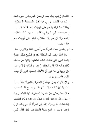 ‫- ﺍﺸﺘﻐﺎل ﺯﻴﻨﺏ ﺒﻨﺕ ﻋﺒﺩ ﺍﻟﺭﺤﻤﻥ ﺍﻟﺠﺭﺠﺎﻨﻲ ﺒﻌﻠﻭﻡ ﺍﻟﻔﻘﻪ‬
‫ﻭﺍﻟﺤﺩﻴﺙ ﻓﻜﺎﻨﺕ ﺘﺭﻭﻱ ﻋﻥ ﻜﺒﺎﺭ ﺍﻟﺼﺤﺎﺒﺔ ﺍﻟﻤﺤﺩﺜﻴﻥ،‬
   ‫ﻭﻅﻠﺕ ﻤﺸﻐﻭﻟﺔ ﺒﺎﻟﻌﻠﻡ ﺤﺘﻰ ﺘﻭﻓﻴﺕ ﻋﺎﻡ ٥١٦ ﻫـ.‬
‫- ﺯﻴﻨﺏ ﺒﻨﺕ ﻤﻜﻲ ﺍﻟﺤﺭﺍﻨﻲ، ﻜﺎﻨـﺕ ﻤـﻥ ﺍﻟﻤﺸـﺘﻐﻼﺕ‬
‫ﺒﺎﻟﻌﻠﻡ ﻭﻗﺩ ﺍﺯﺩﺤﻡ ﺒﻴﺘﻬﺎ ﺒﻁﻼﺏ ﺍﻟﻌﻠﻡ ﺤﺘﻰ ﺘﻭﻓﻴﺕ ﻋﺎﻡ‬
                                        ‫٨٩٦ ﻫـ.‬
‫- ﻟﻡ ﻴﻘﺘﺼﺭ ﻋﻤل ﺍﻟﻤﺭﺃﺓ ﻋﻠﻰ ﺃﻤﻭﺭ ﺍﻟﻔﻘﻪ ﻭﺍﻟﺩﺭﺱ ﻓﻘﻁ،‬
‫ﻭﺇﻨﻤﺎ ﺍﻤﺘﺩ ﺃﻴ ‪‬ﺎ ﺇﻟﻰ ﺃﻨﺸﻁﺔ ﺃﺨﺭﻯ ﻜﺎﻟﺒﻴﻊ ﺒﺩﻟﻴل ﻗﺼﺔ‬
                                 ‫ﻀ‬
‫ﺒﺎﺌﻌﺔ ﺍﻟﻠﺒﻥ ﺍﻟﺘﻲ ﻜﺎﻨﺕ ﺘﻐﺸﻪ ﻓﻤﻨﻌﺘﻬﺎ ﺍﺒﻨﺘﻬﺎ ﻋﻥ ﺫﻟـﻙ‬
‫ﺫﺍﻜﺭﺓ ﺃﻨﻪ ﺇﺫﺍ ﻜﺎﻥ ﺍﻟﺤﺎﻜﻡ ) ﻋﻤﺭ ﻭﻗﺘﺫﺍﻙ ( ﻻ ﻴﺭﺍﻫﺎ،‬
‫ﻓﺈﻥ ﺭﺒﻬﺎ ﻴﺭﺍﻫﺎ ﻏﻴﺭ ﺃﻥ ﺍﻷﻤﺎﻨﺔ ﺍﻟﻌﻠﻤﻴﺔ ﺘﻘﺭﺭ ﺃﻥ ﺒﻴﻌﻬﺎ‬
                               ‫ﺍﻟﻠﺒﻥ ﻜﺎﻥ ﻀﺭﻭﺭﺓ.‬
‫- ﻭﺍﻹﺴﻼﻡ ﻟﻡ ﻴﺠﺯ ﻤﻬﻨﺔ ) ﺍﻟﺘﺠﺎﺭﺓ ( ﻟﻠﻤﺭﺃﺓ ﻓﻘﻁ، ﺒـل‬
‫ﻴﻤﻨﺤﻬﺎ ﺍﻹﺭﺸﺎﺩﺍﺕ ﺇﺫﺍ ﻤﺎ ﺃﺭﺩﺍﺕ ﻭﻴﺘﻀﺢ ﺫﻟـﻙ ﻤـﻥ‬
‫ﺨﻼل ﻤﺎ ﻴﺤﻜﻲ ﻋﻥ ﺘﺎﺠﺭﺓ ﺃﻨﺼﺎﺭﻴﺔ ﺃﻨﻬﺎ ﻗﺎﻟﺕ: ﺭﺃﻴﺕ‬
‫ﺭﺴﻭل ﺍﷲ ‪ ‬ﻋﻨﺩ ﺍﻟﻤﺭﻭﺓ ﺒﺤل ﻤﻥ ﻋﻤﺭﺓ ﻟﻪ، ﻓﺠﻠﺴﺕ‬
‫ﺇﻟﻴﻪ ﻓﻘﻠﺕ: ﻴﺎ ﺭﺴﻭل ﺍﷲ، ﺇﻨﻲ ﺍﻤﺭﺃﺓ ﺃﺒﻴـﻊ ﻭﺃﺸـﺘﺭﻱ‬
‫ﻓﺭﺒﻤﺎ ﺃﺭﺩﺕ ﺃﻥ ﺃﺒﻴﻊ ﺴﻠﻌﺔ ﻓﺄﺴﺘﻠﻡ ﺒﻬﺎ ﺃﻜﺜﺭ ﻓﻘﺎل ﺍﻟﻨﺒﻲ‬


‫٤٨١‬
 