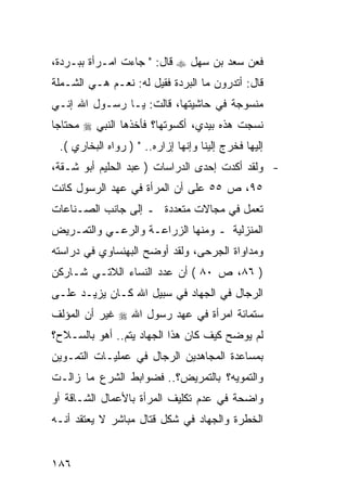 ‫ﻓﻌﻥ ﺴﻌﺩ ﺒﻥ ﺴﻬل ‪ ‬ﻗﺎل: " ﺠﺎﺀﺕ ﺍﻤـﺭﺃﺓ ﺒﺒـﺭﺩﺓ،‬
‫ﻗﺎل: ﺃﺘﺩﺭﻭﻥ ﻤﺎ ﺍﻟﺒﺭﺩﺓ ﻓﻘﻴل ﻟﻪ: ﻨﻌـﻡ ﻫـﻲ ﺍﻟﺸـﻤﻠﺔ‬
‫ﻤﻨﺴﻭﺠﺔ ﻓﻲ ﺤﺎﺸﻴﺘﻬﺎ، ﻗﺎﻟﺕ: ﻴـﺎ ﺭﺴـﻭل ﺍﷲ ﺇﻨـﻲ‬
‫ﻨﺴﺠﺕ ﻫﺫﻩ ﺒﻴﺩﻱ، ﺃﻜﺴﻭﺘﻬﺎ؟ ﻓﺄﺨﺫﻫﺎ ﺍﻟﻨﺒﻲ ‪ ‬ﻤﺤﺘﺎ ‪‬ﺎ‬
 ‫ﺠ‬
 ‫ﺇﻟﻴﻬﺎ ﻓﺨﺭﺝ ﺇﻟﻴﻨﺎ ﻭﺇﻨﻬﺎ ﺇﺯﺍﺭﻩ.. " ) ﺭﻭﺍﻩ ﺍﻟﺒﺨﺎﺭﻱ (.‬
‫- ﻭﻟﻘﺩ ﺃﻜﺩﺕ ﺇﺤﺩﻯ ﺍﻟﺩﺭﺍﺴﺎﺕ ) ﻋﺒﺩ ﺍﻟﺤﻠﻴﻡ ﺃﺒﻭ ﺸـﻘﺔ،‬
‫٥٩، ﺹ ٥٥ ﻋﻠﻰ ﺃﻥ ﺍﻟﻤﺭﺃﺓ ﻓﻲ ﻋﻬﺩ ﺍﻟﺭﺴﻭل ﻜﺎﻨﺕ‬
‫ﺘﻌﻤل ﻓﻲ ﻤﺠﺎﻻﺕ ﻤﺘﻌﺩﺩﺓ ـ ﺇﻟﻰ ﺠﺎﻨﺏ ﺍﻟﺼـﻨﺎﻋﺎﺕ‬
‫ﺍﻟﻤﻨﺯﻟﻴﺔ ـ ﻭﻤﻨﻬﺎ ﺍﻟﺯﺭﺍﻋـﺔ ﻭﺍﻟﺭﻋـﻲ ﻭﺍﻟﺘﻤـﺭﻴﺽ‬
‫ﻭﻤﺩﺍﻭﺍﺓ ﺍﻟﺠﺭﺤﻰ، ﻭﻟﻘﺩ ﺃﻭﻀﺢ ﺍﻟﺒﻬﻨﺴﺎﻭﻱ ﻓﻲ ﺩﺭﺍﺴﺘﻪ‬
‫) ٦٨، ﺹ ٠٨ ( ﺃﻥ ﻋﺩﺩ ﺍﻟﻨﺴﺎﺀ ﺍﻟﻼﺘـﻲ ﺸـﺎﺭﻜﻥ‬
‫ﺍﻟﺭﺠﺎل ﻓﻲ ﺍﻟﺠﻬﺎﺩ ﻓﻲ ﺴﺒﻴل ﺍﷲ ﻜـﺎﻥ ﻴﺯﻴـﺩ ﻋﻠـﻰ‬
‫ﺴﺘﻤﺎﺌﺔ ﺍﻤﺭﺃﺓ ﻓﻲ ﻋﻬﺩ ﺭﺴﻭل ﺍﷲ ‪ ‬ﻏﻴﺭ ﺃﻥ ﺍﻟﻤﺅﻟﻑ‬
‫ﻟﻡ ﻴﻭﻀﺢ ﻜﻴﻑ ﻜﺎﻥ ﻫﺫﺍ ﺍﻟﺠﻬﺎﺩ ﻴﺘﻡ.. ﺃﻫﻭ ﺒﺎﻟﺴـﻼﺡ؟‬
‫ﺒﻤﺴﺎﻋﺩﺓ ﺍﻟﻤﺠﺎﻫﺩﻴﻥ ﺍﻟﺭﺠﺎل ﻓﻲ ﻋﻤﻠﻴـﺎﺕ ﺍﻟﺘﻤـﻭﻴﻥ‬
‫ﻭﺍﻟﺘﻤﻭﻴﻪ؟ ﺒﺎﻟﺘﻤﺭﻴﺽ؟.. ﻓﻀﻭﺍﺒﻁ ﺍﻟﺸﺭﻉ ﻤﺎ ﺯﺍﻟـﺕ‬
‫ﻭﺍﻀﺤﺔ ﻓﻲ ﻋﺩﻡ ﺘﻜﻠﻴﻑ ﺍﻟﻤﺭﺃﺓ ﺒﺎﻷﻋﻤﺎل ﺍﻟﺸـﺎﻗﺔ ﺃﻭ‬
‫ﺍﻟﺨﻁﺭﺓ ﻭﺍﻟﺠﻬﺎﺩ ﻓﻲ ﺸﻜل ﻗﺘﺎل ﻤﺒﺎﺸﺭ ﻻ ﻴﻌﺘﻘﺩ ﺃﻨـﻪ‬


‫٦٨١‬
 