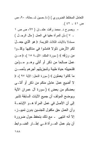 ‫ﺍﻟﺘﻌﺎﻤل ﺍﻟﻤﺨﺘﻠﻁ ﺍﻟﻀﺭﻭﺭﻱ ( ) ﺩ/ ﺤﺴﻴﻥ ﺸـﺤﺎﺘﺔ، ٠٩، ﺹ‬
                                            ‫ﺹ ١٤ ـ ٢٤ (.‬
‫- ﻭﻴﺼﺭﺡ ﺩ. ﻤﺤﻤﺩ ﺭﺃﻓﺕ ﻋﺜﻤـﺎﻥ ) ٢٩، ﺹ ﺹ ١‬
‫ـ ٧ ( ﺒﺄﻥ ﻟﻠﻤﺭﺃﺓ ﺤﻘﻬﺎ ﻓﻲ ﺍﻟﻌﻤل ) ﻤﺜل ﺍﻟﺭﺠـل (‬
‫ﻤﺴﺘﺩﻻ ﺒﺎﻵﻴﺎﺕ ﺍﻟﺜﻼﺙ ﺍﻟﻜﺭﻴﻤﺔ: ‪ ‬ﻫﻭ ﺍﻟ ِﻱ ﺠ ‪‬ـل‬
‫‪  ‬ﱠﺫ ‪‬ﻌ َ‬                            ‫ﹰ‬
‫ﻟ ﹸﻡ ﺍﻷﺭ ‪ ‬ﺫﹸﻭﻻ ﹶﺎﻤ ﹸﻭﺍ ِﻲ ﻤ ﹶﺎﻜﺒ ‪‬ﺎ ﻭﻜﹸـﻭﺍ‬
   ‫ﹶﻜ ‪ َ ‬ﺽ ﹶﻟ ﹰ ﻓ ‪‬ﺸ ﻓ ‪‬ﻨ ِ ِﻬ ‪ ‬ﹸﻠ‬
‫ِﻥ ﺭﺯﻗﻪ ‪ ) ‬ﺴﻭﺭﺓ ﺍﻟﻤﻠﻙ: ﺍﻵﻴـﺔ ٥١ (، ‪ ‬ـﻥ‬
‫ﻤ ‪‬‬                               ‫ﻤ ‪ِ ِ ‬‬
‫‪ِ ‬ل ‪‬ﺎﻟ ‪‬ﺎ ‪‬ﻥ ﺫﻜ ٍ ﺃﻭ ﺃﻨ ﹶﻰ ﻭ ‪‬ـﻭ ‪‬ـﺅﻤﻥ‬
‫ﻋﻤ َ ﺼ ِﺤ ﻤ ﹶ ﹶﺭ َ ‪ ُ ‬ﹾﺜ ‪‬ﻫ ‪ ‬ﻤ ْ ِ ‪‬‬
‫ﻓﻠﻨﺤﻴﻴﻨﻪ ﺤ ‪‬ﺎﺓ ﻁﻴ ‪ ‬ﹰ ‪‬ﻟﻨﺠ ِ ‪‬ﻨﻬﻡ ﺃﺠﺭ ‪‬ﻡ ﺒﺄﺤ ‪‬ـﻥ‬
‫ﹶﹶ ﹸ ‪  ِ ‬ﱠ ‪ ‬ﻴ ﹰ ﹶ ‪‬ﺒﺔ ﻭﹶ ﹶ ‪‬ﺯﻴ ﱠ ‪  َ  ‬ﻫ َِ ‪‬ﺴ ِ‬
‫‪‬ﺎ ﹶﺎ ﹸﻭﺍ ﻴﻌﻤﹸﻭﻥ ‪ ) ‬ﺴﻭﺭﺓ ﺍﻟﻨﺤل: ﺍﻵﻴﺔ ٧٩ (، ‪‬‬
                             ‫ﻤ ﻜ ﻨ ‪  ‬ﻠ ‪‬‬
‫ﻻ ﺃ ِﻴﻊ ‪ ‬ل ‪‬ﺎﻤل ﻤﻨ ﹸﻡ ‪‬ﻥ ﺫﻜ ٍ ﺃﻭ ﺃﻨ ﹶـﻰ‬
  ‫ﹶ ُﻀ ‪ ‬ﻋﻤ َ ﻋ ِ ٍ ‪ ‬ﹾﻜ ﻤ ﹶ ﹶﺭ َ ‪ ُ ‬ﹾﺜ‬
‫ﺒﻌﻀ ﹸﻡ ‪‬ﻥ ﺒﻌﺽ ‪ ) ‬ﺴﻭﺭﺓ ﺁل ﻋﻤﺭﺍﻥ ﺍﻵﻴﺔ‬
                       ‫‪  ‬ﻜ ﻤ ‪ٍ  ‬‬
‫ﻭﻴﻭﻀﺢ ﺍﻟﻤﺅﻟﻑ ﺃﻥ ﺠﻤﻴﻊ ﺍﻵﻴﺎﺕ ﺍﻟﺴﺎﺒﻘﺔ ﺘﺸﻴﺭ‬
‫ﺇﻟﻰ ﺃﻥ ﺍﻷﺼل ﻓﻲ ﻋﻤل ﺍﻟﻤﺭﺃﺓ ﻫـﻭ ﺍﻹﺒﺎﺤـﺔ‬
‫ﻭﺃﻥ ﺍﻟﻌﻤل ﺤﻕ ﻤﻜﻔﻭل ﻟﻠﺠﻨﺴﻴﻥ ﺒﺩﻭﻥ ﺘﻤﻴﻴـﺯ،‬
‫ﺇﻻ ﺃﻨﻪ ﺍﻨﺘﻬﻰ ـ ﻤﻊ ﺫﻟﻙ ﺒﺘﺤﻔﻅ ﺤﻭل ﻀﺭﻭﺭﺓ‬
‫ﺃﻥ ﻴﺘﻡ ﻋﻤل ﺍﻟﻤـﺭﺃﺓ ﻓـﻲ ﺇﻁـﺎﺭ ﺍﻟﻀـﻭﺍﺒﻁ‬
‫٨٨١‬
 