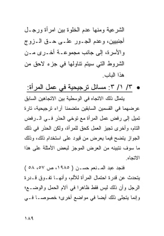 ‫ﺍﻟﺸﺭﻋﻴﺔ ﻭﻤﻨﻬﺎ ﻋﺩﻡ ﺍﻟﺨﻠﻭﺓ ﺒﻴﻥ ﺍﻤﺭﺃﺓ ﻭﺭﺠـل‬
‫ﺃﺠﻨﺒﻴﻴﻥ، ﻭﻋﺩﻡ ﺍﻟﺠـﻭﺭ ﻋﻠـﻰ ﺤـﻕ ﺍﻟـﺯﻭﺝ‬
‫ﻭﺍﻷﺴﺭﺓ، ﺇﻟﻰ ﺠﺎﻨﺏ ﻤﺠﻤﻭﻋـﺔ ﺃﺨـﺭﻯ ﻤـﻥ‬
‫ﺍﻟﺸﺭﻭﻁ ﺍﻟﺘﻲ ﺴﻴﺘﻡ ﺘﻨﺎﻭﻟﻬﺎ ﻓﻲ ﺠﺯﺀ ﻻﺤﻕ ﻤﻥ‬
                                    ‫ﻫﺫﺍ ﺍﻟﺒﺎﺏ.‬
 ‫• ٣/ ١/ ٣: ﻤﺴﺎﺌل ﺘﺭﺠﻴﺤﻴﺔ ﻓﻲ ﻋﻤل ﺍﻟﻤﺭﺃﺓ:‬
‫ﻴﺘﻤﺜل ﺫﻟﻙ ﺍﻻﺘﺠﺎﻩ ﻓﻲ ﺍﻟﻭﺴﻁﻴﺔ ﺒﻴﻥ ﺍﻻﺘﺠﺎﻫﻴﻥ ﺍﻟﺴﺎﺒﻕ‬
‫ﻋﺭﻀﻬﻤﺎ ﻓﻲ ﺍﻟﻘﺴﻤﻴﻥ ﺍﻟﺴﺎﺒﻘﻴﻥ ﻤﺘﻀﻤ ﹰﺎ ﺁﺭﺍﺀ ﺘﺭﺠﻴﺤﻴﺔ، ﺘﺎﺭﺓ‬
                    ‫ﻨ‬
‫ﺘﻤﻴل ﺇﻟﻰ ﺭﻓﺽ ﻋﻤل ﺍﻟﻤﺭﺃﺓ ﻤﻊ ﺘﻭﺨﻲ ﺍﻟﺤﺫﺭ ﻓـﻲ ﺍﻟـﺭﻓﺽ‬
‫ﺍﻟﺘﺎﻡ، ﻭﺃﺨﺭﻯ ﺘﺠﻴﺯ ﺍﻟﻌﻤل ﻜﺤﻕ ﻟﻠﻤﺭﺃﺓ، ﻭﻟﻜﻥ ﺍﻟﺤﺫﺭ ﻓﻲ ﺫﻟﻙ‬
‫ﺍﻟﺠﻭﺍﺯ ﻴﺘﻀﺢ ﻓﻴﻤﺎ ﻴﻌﺭﺽ ﻤﻥ ﻗﻴﻭﺩ ﻋﻠﻰ ﺍﺴﺘﺨﺩﺍﻡ ﺫﻟﻙ، ﻭﺫﻟﻙ‬
‫ﻤﺎ ﺴﻭﻑ ﻨﺘﺒﻴﻨﻪ ﻤﻥ ﺍﻟﻌﺭﺽ ﺍﻟﻤﻭﺠﺯ ﻟﺒﻌﺽ ﺍﻷﻤﺜﻠﺔ ﻋﻠﻰ ﻫﺫﺍ‬
                                                  ‫ﺍﻻﺘﺠﺎﻩ.‬
‫ﻓﻨﺠﺩ ﻋﺒﺩ ﺍﻟﻤـﻨﻌﻡ ﺤﺴـﻥ ) ٥٨٩١، ﺹ ٧٥، ٨٥ (‬
‫ﻴﺘﺤﺩﺙ ﻋﻥ ﻗﺩﺭﺓ ﺍﺤﺘﻤﺎل ﺍﻟﻤﺭﺃﺓ ﻟﻸﻟﻡ، ﻭﺃﻨﻬـﺎ ﺘﻔـﻭﻕ ﻗـﺩﺭﺓ‬
‫ﺍﻟﺭﺠل ﻭﺃﻥ ﺫﻟﻙ ﻟﻴﺱ ﻓﻘﻁ ﻅﺎﻫ ‪‬ﺍ ﻓﻲ ﺁﻻﻡ ﺍﻟﺤﻤل ﻭﺍﻟﻭﻀـﻊ؛‬
                       ‫ﺭ‬
‫ﻭﺇﻨﻤﺎ ﻴﺘﺠﻠﻰ ﺫﻟﻙ ﺃﻴ ‪‬ﺎ ﻓﻲ ﻤﻭﺍﻀﻊ ﺃﺨﺭﻯ؛ ﺨﺼﻭ ‪‬ـﺎ ﻓـﻲ‬
      ‫ﺼ‬                     ‫ﻀ‬


‫٩٨١‬
 