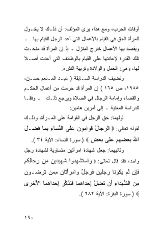 ‫ﺃﻭﻗﺎﺕ ﺍﻟﺤﺭﺏ، ﻭﻤﻊ ﻫﺫﺍ، ﻴﺭﻯ ﺍﻟﻤﺅﻟﻑ: ﺃﻥ ﺫﻟـﻙ ﻻ ﻴﺨـﻭل‬
‫ﻟﻠﻤﺭﺃﺓ ﺍﻟﺤﻕ ﻓﻲ ﺍﻟﻘﻴﺎﻡ ﺒﺎﻷﻋﻤﺎل ﺍﻟﺘﻲ ﺃﻋﺩ ﺍﻟﺭﺠل ﻟﻠﻘﻴﺎﻡ ﺒﻬﺎ ـ‬
‫ﻭﻴﻘﺼﺩ ﺒﻬﺎ ﺍﻷﻋﻤﺎل ﺨﺎﺭﺝ ﺍﻟﻤﻨﺯل ـ ﺇﺫ ﺇﻥ ﺍﻟﻤﺭﺃﺓ ﻗﺩ ﻤﻨﺤـﺕ‬
‫ﺘﻠﻙ ﺍﻟﻘﺩﺭﺓ ﻹﻋﺎﻨﺘﻬﺎ ﻋﻠﻰ ﺍﻟﻘﻴﺎﻡ ﺒﺎﻟﻭﻅﺎﺌﻑ ﺍﻟﺘﻲ ﺃﻋﺩﺕ ﺃﺼـﻼ‬
                  ‫ﻟﻬﺎ، ﻭﻫﻲ: ﺍﻟﺤﻤل ﻭﺍﻟﻭﻻﺩﺓ ﻭﺘﺭﺒﻴﺔ ﺍﻟﻨﺵﺀ.‬
‫ﻭﺘﻀﻴﻑ ﺍﻟﺩﺭﺍﺴﺔ ﺍﻟﺴـﺎﺒﻘﺔ ) ﻋﺒـﺩ ﺍﻟﻤـﻨﻌﻡ ﺤﺴـﻥ،‬
‫٥٨٩١، ﺹ ٥٦١ ( ﺇﻥ ﺍﻟﻤﺭﺃﺓ ﻗﺩ ﺤﺭﻤﺕ ﻤﻥ ﺃﻋﻤﺎل ﺍﻟﺤﻜـﻡ‬
‫ﻭﺍﻟﻘﻀﺎﺀ ﻭﺇﻤﺎﻤﺔ ﺍﻟﺭﺠﺎل ﻓﻲ ﺍﻟﺼﻼﺓ ﻭﻴﺭﺠﻊ ﺫﻟـﻙ ـ ﻭﻓ ﹰـﺎ‬
  ‫ﻘ‬
                      ‫ﻟﻠﺩﺭﺍﺴﺔ ﺍﻟﻤﻌﻨﻴﺔ ـ ﺇﻟﻰ ﺃﻤﺭﻴﻥ ﻫﺎﻤﻴﻥ:‬
‫ﺃﻭﻟﻬﻤﺎ: ﺤﻕ ﺍﻟﺭﺠل ﻓﻲ ﺍﻟﻘﻭﺍﻤﺔ ﻋﻠﻰ ﺍﻟﻤـﺭﺃﺓ، ﻭﺫﻟـﻙ‬
‫ﻟﻘﻭﻟﻪ ﺘﻌﺎﻟﻰ: ‪ ‬ﺍﻟﺭ ‪‬ﺎل ﻗ ‪‬ﺍ ‪‬ﻭ ‪ ‬ﻋﹶﻰ ﺍﻟﻨ ‪‬ﺎﺀ ﺒ ‪‬ﺎ ﻓ ‪‬ـل‬
‫‪‬ﺠ ُ ﹶﻭ ﻤ ﻥ ‪‬ﻠ ﱢﺴ ِ ِﻤ ﹶﻀ َ‬
   ‫ﺍﷲ ﺒﻌﻀﻬﻡ ﻋﹶﻰ ﺒﻌﺽ ‪ ) ‬ﺴﻭﺭﺓ ﺍﻟﻨﺴﺎﺀ: ﺍﻵﻴﺔ ٤٣ (.‬
                               ‫ُ ‪     ‬ﻠ ‪ٍ  ‬‬
‫ﻭﺜﺎﻨﻴﻬﻤﺎ: ﺠﻌل ﺸﻬﺎﺩﺓ ﺍﻤﺭﺃﺘﻴﻥ ﻤﺘﺴﺎﻭﻴﺔ ﻟﺸﻬﺎﺩﺓ ﺭﺠل‬
‫ﻭﺍﺤﺩ، ﻓﻘﺩ ﻗﺎل ﺘﻌﺎﻟﻰ: ‪ ‬ﺍﺴﺘﺸﻬ ‪‬ﻭﺍ ﺸ ِﻴﺩﻴﻥ ِﻥ ﺭ ‪‬ﺎﻟﻜﻡ‬
‫ﻭ ‪ ‬ﹶ ﹾ ِﺩ ﹶﻬ ‪ ِ  ‬ﻤ ‪‬ﺠ ِ ﹸ ‪‬‬
‫ﻓِﻥ ﻟﻡ ﻴ ﹸﻭ ﹶﺎ ‪‬ﺠﻠﻴ ِ ﻓﺭﺠل ‪‬ﺍﻤﺭﺃ ﹶﺎﻥ ﻤ ‪‬ﻥ ﺘﺭ ‪‬ـﻭﻥ‬
‫ﹶﺈ ﱠ ‪ ‬ﻜ ﻨ ﺭ ‪‬ﹶ ‪‬ﻥ ﹶ ‪ ٌ  ‬ﻭ ‪َ ‬ﺘ ِ ِﻤ ﹶ ‪‬ﻀ ‪ ‬‬
‫ﻤﻥ ﺍﻟﺸﻬ ‪‬ﺍﺀ َﻥ ﺘﻀل ﺇﺤ ‪‬ﺍﻫ ‪‬ﺎ ﻓﺘﺫﻜ ‪ ‬ﺇﺤ ‪‬ﺍﻫ ‪‬ﺎ ﺍﻷﺨ ‪‬ﻯ‬
 ‫ِ ‪ ‬ﱡ ‪‬ﺩ ِ ﺃ ﹶ ِ ﱠ ِ ‪‬ﺩ ‪‬ﻤ ﹶ ﹸ ﹶ ﱢﺭ ِ ‪‬ﺩ ‪‬ﻤ ُ ﹾﺭ‬
                           ‫‪ ) ‬ﺴﻭﺭﺓ ﺍﻟﺒﻘﺭﺓ: ﺍﻵﻴﺔ ٢٨٢ (.‬



‫٠٩١‬
 