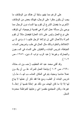 ‫ﻋﻠﻰ ﺍﻟﺭﻏﻡ ﻤﻤﺎ ﻴﻔﻬﻡ ﺴﺎﺒ ﹰﺎ ﺃﻥ ﻫﻨﺎﻙ ﻤﻥ ﺍﻟﻭﻅﺎﺌﻑ ﻤﺎ‬
                       ‫ﻘ‬
‫ﻴﺠﺏ ﺃﻥ ﻴﻜﻭﻥ ﺤﻜ ‪‬ﺍ ﻋﻠﻰ ﺍﻟﺭﺠﺎل، ﻓﻬﻨﺎﻙ ﺒﻌﺽ ﻤﻥ ﺍﻟﻭﻅﺎﺌﻑ‬
                                  ‫ﺭ‬
‫ﺍﻷﺨﺭﻯ ﻤﺎ ﻴﻔﻀل ﺍﻟﺸﺭﻉ ﺃﻥ ﺘﻘﻭﻡ ﺒﻬﺎ ﺍﻟﻨﺴﺎﺀ ﺩﻭﻥ ﺍﻟﺭﺠﺎل ﻤﻤﺎ‬
‫ﻴﻭﺤﻲ ﺒﺄﻥ ﻤﺴﺄﻟﺔ ﻋﻤل ﺍﻟﻤﺭﺃﺓ ﻫﻲ ﻗﻀﻴﺔ ﺘﺭﺠﻴﺤﻴﺔ، ﺃﻱ ﺘﺘﻭﻗﻑ‬
‫ﻋﻠﻰ ﻨﻭﻉ ﺍﻟﻌﻤل ﻭﻟﻴﺱ ﻋﻠﻰ ﺫﺍﺕ ﺍﻟﻌﻤل! ﻓﻴﻔﻀل ﻤﺜﻼ ﺃﻥ ﺘﻘﻭﻡ‬
‫ﺍﻟﻤﺭﺃﺓ ﺒﺎﻷﻋﻤﺎل ﺍﻟﺘﻲ ﺇﻥ ﺘﻭﻻﻫﺎ ﺍﻟﺭﺠل ﻓﺈﻨﻬـﺎ ﺘـﺅﺩﻱ ﺇﻟـﻰ‬
‫ﺍﻻﺨﺘﻼﻁ ﻭﺍﻟﺨﻠﻭﺓ ﻭﺫﻟﻙ ﻤﺜل ﺍﻟﺤﺎل ﻓﻲ ﻁﺏ ﻭﺘﻤﺭﻴﺽ ﺍﻟﻨﺴﺎﺀ،‬
‫ﺍﻟﺨﻴﺎﻁﺔ، ﺘﺩﺭﻴﺱ ﺍﻟﺒﻨﺎﺕ، ﻭﺍﻟﺘﻔﺘﻴﺵ ﻋﻠﻰ ﺍﻟﻨﺴﺎﺀ ﻓﻲ ﺍﻟﺴـﺠﻭﻥ‬
‫ﻭﺍﻟﺠﻤﺎﺭﻙ ﻭﻏﻴﺭﻫﺎ ) ﻋﺒﺩ ﺍﻟﺭﺏ ﻨﻭﺍﺏ ﺍﻟـﺩﻴﻥ، ٦٨٩١، ﺹ‬
                                                  ‫٢٠١ (.‬
‫ﻭﻗﺩ ﺃﻓﺘﻰ ﻤﺤﻤﺩ ﻋﺒﺩ ﺍﷲ ﺍﻟﺨﻁﻴﺏ ) ﺤﺴـﻴﻥ ﺸـﺤﺎﺘﺔ،‬
‫٠٩٩١، ﺹ ٣٠١ ( ﺒﺈﺒﺎﺤﺔ ﺍﻟﻌﻤل ﻟﻠﻤﺭﺃﺓ، ﻋﻠـﻰ ﺃﻥ ﻴﻜـﻭﻥ‬
‫ﻋﻤﻼ ﻤﻨﺎﺴ ‪‬ﺎ ﻭﺒﺤﻴﺙ ﻴﺘﻡ ﻓﻲ ﺍﻟﻤﻜﺎﻥ ﺍﻟﻤﻨﺎﺴـﺏ ﻟﻬـﺎ، ﻤﺜـل:‬
                                          ‫ﺒ‬
‫ﺘﺩﺭﻴﺱ ﺍﻟﺒﻨﺎﺕ ﺃﻭ ﺍﻟﻁﺏ، ﻭﻤﻊ ﻫﺫﺍ ﻓﻘﺩ ﺫﻜﺭ ﺃﻥ ﻋﻤﻠﻬﺎ ﻻ ﻴﺒﺎﺡ‬
‫ﻟﻬﺎ ﺇﻻ ﺇﺫﺍ ﻤﺎ ﻜﺎﻥ ﺍﻟﻬﺩﻑ ﻤﻥ ﺫﻟﻙ ﻫﻭ ﺇﻋﺎﻟﺔ ﻨﻔﺴﻬﺎ ﺃﻭ ﺇﻋﺎﻟـﺔ‬
‫ﻏﻴﺭﻫﺎ، ﻭﻜﺎﻥ ﺍﻟﻤﺠﺘﻤﻊ ﻤﻘﺼ ‪‬ﺍ ﻓﻲ ﺭﻋﺎﻴﺘﻬﺎ ﻜﻤﻭﺍﻁﻨﺔ ﻤﺤﺩﻭﺩﺓ‬
                           ‫ﺭ‬
                                                   ‫ﺍﻟﺩﺨل.‬




‫١٩١‬
 