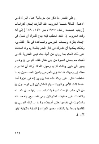 ‫ﻭﻋﻠﻰ ﻨﻘﻴﺽ ﻤﺎ ﺫﻜﺭ ﻤﻥ ﺤﺭﻤﺎﻨﻴﺔ ﻋﻤل ﺍﻟﻤﺭﺃﺓ ﻓـﻲ‬
‫ﺍﻷﻋﻤﺎل ﺍﻟﺸﺎﻗﺔ ﺨﺎﺼﺔ ﺍﻟﺤﺭﻭﺏ، ﻓﻘﺩ ﺃﺸﺎﺭﺕ ﺇﺤﺩﻯ ﺍﻟﺩﺭﺍﺴﺎﺕ‬
‫) ﺯﻴﻨﺏ ﻋﺼﻤﺕ ﺭﺍﺸﺩ، ٥٧٩١، ﺹ ٧٤٢، ٩٤٢ ( ﺇﻟﻰ ﺃﻨﻪ‬
‫ﻭﻗﺕ ﺍﻟﺤﺭﻭﺏ ﺇﺫﺍ ﺍﺸﺘﺩ ﺍﻟﺨﻁﺏ ﻓﺈﻨﻪ ﻴﺒﺎﺡ ﻟﻠﻤﺭﺃﺓ ﺃﻥ ﺘﻌﻤل ﻓﻲ‬
‫ﺍﻹﻤﺩﺍﺩ ﺒﺎﻟﺯﺍﺩ ﻭﺇﺴﻌﺎﻑ ﺍﻟﺠﺭﺤﻰ ﻭﺍﻟﻤﺴﺎﻋﺩﺓ ﻓﻲ ﻨﻘل ﺍﻟﻘﺘﻠـﻰ،‬
‫ﻭﻜﺫﻟﻙ ﻴﻤﻜﻨﻬﺎ ﺃﻥ ﺘﺸﺎﺭﻙ ﻓﻲ ﻗﺘﺎل ﺍﻟﻌﺩﻭ ﺒﺎﻟﺴﻼﺡ، ﻭﻗﺩ ﺍﺴﺘﺩﻟﺕ‬
‫ﻋﻠﻰ ﺫﻟﻙ ﺍﻟﺤﻜﻡ ﺒﻤﺎ ﺭﻭﻱ ﻋﻥ ﺃﻤﻴﺔ ﺒﻨﺕ ﻗﻴﺱ ﺍﻟﻐﻔﺎﺭﻴﺔ ﺍﻟﺘـﻲ‬
‫ﺫﻫﺒﺕ ﻤﻊ ﺒﻌﺽ ﺍﻟﻨﺴﻭﺓ ﻤﻥ ﺒﻨﻲ ﻏﻔﺎﺭ ﻟﻠﻘﺎﺀ ﺍﻟﻨﺒـﻲ ‪ ‬ﻭﻫـﻭ‬
‫ﻴﺴﻴﺭ ﺇﻟﻰ ﺨﻴﺒﺭ ﻭﻗﺎﻟﺕ ﻟﻪ: ﻴﺎ ﺭﺴﻭل ﺍﷲ ﻗﺩ ﺃﺭﺩﻨﺎ ﺃﻥ ﻨﺨـﺭﺝ‬
‫ﻤﻌﻙ ﺇﻟﻰ ﻭﺠﻬﻙ ﻫﺫﺍ ﻓﻨﺩﺍﻭﻱ ﺍﻟﺠﺭﺤﻰ ﻭﻨﻌﻴﻥ ﺍﻟﻤﺴـﻠﻤﻴﻥ ﺒﻤـﺎ‬
‫ﺍﺴﺘﻁﻌﻨﺎ ﻓﻘﺎل: ﻋﻠﻰ ﺒﺭﻜﺔ ﺍﷲ، ﻜﻤﺎ ﻴﺭﻭﻱ: ﺇﻨﻪ ﻓﻲ ﻏﺯﻭﺓ ﺃﺤﺩ‬
‫ﻋﻨﺩﻤﺎ ﺍﺸﺘﺩ ﺍﻷﻤﺭ ﻭﺍﺘﺠﻬﺕ ﺴﻬﺎﻡ ﺍﻟﻤﺸﺘﺭﻜﻴﻥ ﺇﻟﻰ ﺍﻟﺭﺴـﻭل ‪‬‬
‫ﻤﻥ ﻜل ﺠﺎﻨﺏ ﻨﺯﻋﺕ ﻨﺴﻴﺒﺔ ﺒﻨﺕ ﻜﻌﺏ ﺴـﻴﻔﻬﺎ ﻤـﻥ ﻏﻤـﺩﻩ‬
‫ﻭﺍﻨﻘﻀﺕ ﻋﻠﻰ ﺼﻔﻭﻑ ﺍﻟﻤﺸﺭﻜﻴﻥ ﻭﻫﻲ ﺘﺼـﻴﺢ: ﻭﺍﻤﺤﻤـﺩﺍﻩ‬
‫ﻭﺍﺴﺘﻤﺭﺕ ﻓﻲ ﺩﻓﺎﻋﻬﺎ ﺤﺘﻰ ﺃﺼﻴﺒﺕ، ﻭﻗـﺩ ﺒـﺎﺭﻙ ﺍﻟﻨﺒـﻲ ‪‬‬
‫ﻜﻔﺎﺤﻬﺎ ﻭﺩﻋﺎ ﻟﻬﺎ ﺒﺎﻟﺸﻔﺎﺀ ﻭﺤﺴﻥ ﺍﻟﺠﺯﺍﺀ ) ﺍﻟﺒﺩﺍﻴﺔ ﻭﺍﻟﻨﻬﺎﻴﺔ ﻻﺒﻥ‬
                                                   ‫ﻜﺜﻴﺭ (.‬




‫٢٩١‬
 