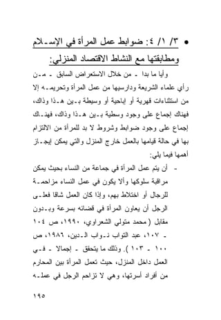 ‫• ٣/ ١/ ٤: ﻀﻭﺍﺒﻁ ﻋﻤل ﺍﻟﻤﺭﺃﺓ ﻓﻲ ﺍﻹﺴـﻼﻡ‬
      ‫ﻭﻤﻁﺎﺒﻘﺘﻬﺎ ﻤﻊ ﺍﻟﻨﺸﺎﻁ ﺍﻻﻗﺘﺼﺎﺩ ﺍﻟﻤﻨﺯﻟﻲ:‬
‫ﻭﺃ ‪‬ﺎ ﻤﺎ ﺒﺩﺍ ـ ﻤﻥ ﺨﻼل ﺍﻻﺴﺘﻌﺭﺍﺽ ﺍﻟﺴﺎﺒﻕ ـ ﻤـﻥ‬
                                       ‫ﻴ‬
‫ﺭﺃﻱ ﻋﻠﻤﺎﺀ ﺍﻟﺸﺭﻴﻌﺔ ﻭﺩﺍﺭﺴﻴﻬﺎ ﻤﻥ ﻋﻤل ﺍﻟﻤﺭﺃﺓ ﻭﺘﺤﺭﻴﻤـﻪ ﺇﻻ‬
‫ﻤﻥ ﺍﺴﺘﺜﻨﺎﺀﺍﺕ ﻗﻬﺭﻴﺔ ﺃﻭ ﺇﺒﺎﺤﻴﺔ ﺃﻭ ﻭﺴﻴﻁﺔ ﺒـﻴﻥ ﻫـﺫﺍ ﻭﺫﺍﻙ،‬
‫ﻓﻬﻨﺎﻙ ﺇﺠﻤﺎﻉ ﻋﻠﻰ ﻭﺠﻭﺩ ﻭﺴﻁﻴﺔ ﺒـﻴﻥ ﻫـﺫﺍ ﻭﺫﺍﻙ، ﻓﻬﻨـﺎﻙ‬
‫ﺇﺠﻤﺎﻉ ﻋﻠﻰ ﻭﺠﻭﺩ ﻀﻭﺍﺒﻁ ﻭﺸﺭﻭﻁ ﻻ ﺒﺩ ﻟﻠﻤﺭﺃﺓ ﻤﻥ ﺍﻻﻟﺘﺯﺍﻡ‬
‫ﺒﻬﺎ ﻓﻲ ﺤﺎﻟﺔ ﻗﻴﺎﻤﻬﺎ ﺒﺎﻟﻌﻤل ﺨﺎﺭﺝ ﺍﻟﻤﻨﺯل ﻭﺍﻟﺘﻲ ﻴﻤﻜﻥ ﺇﻴﺠـﺎﺯ‬
                                         ‫ﺃﻫﻤﻬﺎ ﻓﻴﻤﺎ ﻴﻠﻲ:‬
‫- ﺃﻥ ﻴﺘﻡ ﻋﻤل ﺍﻟﻤﺭﺃﺓ ﻓﻲ ﺠﻤﺎﻋﺔ ﻤﻥ ﺍﻟﻨﺴﺎﺀ ﺒﺤﻴﺙ ﻴﻤﻜﻥ‬
‫ﻤﺭﺍﻗﺒﺔ ﺴﻠﻭﻜﻬﺎ ﻭﺃﻻ ﻴﻜﻭﻥ ﻓﻲ ﻋﻤل ﺍﻟﻨﺴﺎﺀ ﻤﺯﺍﺤﻤـﺔ‬
‫ﻟﻠﺭﺠﺎل ﺃﻭ ﺍﺨﺘﻼﻁ ﺒﻬﻡ، ﻭﺇﺫﺍ ﻜﺎﻥ ﺍﻟﻌﻤل ﺸﺎ ﹰﺎ ﻓﻌﻠـﻰ‬
       ‫ﻗ‬
‫ﺍﻟﺭﺠل ﺃﻥ ﻴﻌﺎﻭﻥ ﺍﻟﻤﺭﺃﺓ ﻓﻲ ﻗﻀﺎﺌﻪ ﺒﺴﺭﻋﺔ ﻭﺒـﺩﻭﻥ‬
‫ﻤﻘﺎﺒل ) ﻤﺤﻤﺩ ﻤﺘﻭﻟﻲ ﺍﻟﺸﻌﺭﺍﻭﻱ، ٠٩٩١، ﺹ ٤٠١‬
‫ـ ٧٠١، ﻋﺒﺩ ﺍﻟﺘﻭﺍﺏ ﻨـﻭﺍﺏ ﺍﻟـﺩﻴﻥ، ٦٨٩١، ﺹ‬
‫٠٠١ ـ ٣٠١ (. ﻭﺫﻟﻙ ﻤﺎ ﻴﺘﺤﻘﻕ ـ ﺇﺠﻤﺎﻻ ـ ﻓـﻲ‬
      ‫ﹰ‬
‫ﺍﻟﻌﻤل ﺩﺍﺨل ﺍﻟﻤﻨﺯل، ﺤﻴﺙ ﺘﻌﻤل ﺍﻟﻤﺭﺃﺓ ﺒﻴﻥ ﺍﻟﻤﺤﺎﺭﻡ‬
‫ﻤﻥ ﺃﻓﺭﺍﺩ ﺃﺴﺭﺘﻬﺎ، ﻭﻫﻲ ﻻ ﺘﺯﺍﺤﻡ ﺍﻟﺭﺠل ﻓﻲ ﻋﻤﻠـﻪ‬

‫٥٩١‬
 