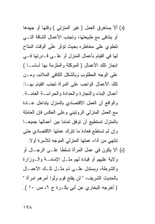 ‫)ﺩ( ﺃﻻ ﻴﺴﺘﻐﺭﻕ ﺍﻟﻌﻤل ) ﻏﻴﺭ ﺍﻟﻤﻨﺯﻟﻲ ( ﻭﻗﺘﻬﺎ ﺃﻭ ﺠﻬﺩﻫﺎ‬
‫ﺃﻭ ﻴﺘﻨﺎﻓﻰ ﻤﻊ ﻁﺒﻴﻌﺘﻬﺎ، ﻭﺘﺠﻨﺏ ﺍﻷﻋﻤﺎل ﺍﻟﺸﺎﻗﺔ ﺍﻟﺘـﻲ‬
‫ﺘﻨﻁﻭﻱ ﻋﻠﻰ ﻤﺨﺎﻁﺭﻩ ﺒﺤﻴﺙ ﺘﺅﺜﺭ ﻋﻠﻰ ﺍﻟﻭﻗﺕ ﺍﻟﻤﺘﺎﺡ‬
‫ﻟﻬﺎ ﻓﻲ ﺍﻟﻘﻴﺎﻡ ﺒﺄﻋﻤﺎل ﺍﻟﻤﻨﺯل ﺃﻭ ﻋﻠـﻰ ﻗـﺩﺭﺘﻬﺎ ﻓـﻲ‬
‫ﺇﻨﺠﺎﺯ ﺘﻠﻙ ﺍﻷﻋﻤﺎل ) ﺍﻟﻤﻭﻜﻠﺔ ﻭﺍﻟﻤﻠﺯﻤﺔ ﺒﻬﺎ ﺃﺴﺎ ‪‬ـﺎ (‬
    ‫ﺴ‬
‫ﻋﻠﻰ ﺍﻟﻭﺠﻪ ﺍﻟﻤﻁﻠﻭﺏ ﻭﺒﺎﻟﺸﻜل ﺍﻟﻜﺎﻓﻲ ﺍﻟﻤﻼﺌﻡ، ﻭﻤـﻥ‬
‫ﺘﻠﻙ ﺍﻷﻋﻤﺎل ﺍﻟﻭﺍﺠﺏ ﻋﻠﻰ ﺍﻟﻤﺭﺃﺓ ﺘﺠﻨﺏ ﺍﻟﻘﻴﺎﻡ ﺒﻬـﺎ:‬
‫ﺃﻋﻤﺎل ﺍﻟﺒﻨﺎﺀ ﻭﺍﻟﻨﺠﺎﺭﺓ ﻭﺍﻟﺤﺩﺍﺩﺓ ﻭﺍﻟﺤﺭﺍﺴـﺔ ﺍﻟﻌﺎﻤـﺔ.‬
‫ﻭﺍﻟﻭﺍﻗﻊ ﺃﻥ ﺍﻟﻌﻤل ﺍﻻﻗﺘﺼﺎﺩﻱ ﺒﺎﻟﻤﻨﺯل ﻴﺘﺩﺍﺨل ﻋـﺎﺩﺓ‬
‫ﻤﻊ ﺍﻟﻌﻤل ﺍﻟﻤﻨﺯﻟﻲ ﺍﻟﺭﻭﺘﻴﻨﻲ ﻭﻋﻠﻰ ﺍﻟﻌﻜﺱ ﻓﺈﻥ ﺍﻟﻌﺎﻤﻠﺔ‬
‫ﺒﺎﻟﻤﻨﺯل ﺘﺴﺘﻁﻴﻊ ﺃﻥ ﺘﻭﻓﻕ ﺘﻤﺎ ‪‬ﺎ ﺒﻴﻥ ﺃﻋﻤﺎﻟﻬﺎ ﺠﻤﻴ ‪‬ـﺎ‬
  ‫ﻌ‬                  ‫ﻤ‬
‫ﻭﺇﻥ ﻟﻡ ﺘﺴﺘﻁﻊ ﻓﻌﺎﺩﺓ ﻤﺎ ﺘﺘﺭﻙ ﻋﻤﻠﻬﺎ ﺍﻻﻗﺘﺼﺎﺩﻱ ﺤﺘﻰ‬
  ‫ﺘﻨﺘﻬﻲ ﻤﻥ ﺃﺩﺍﺀ ﻋﻤﻠﻬﺎ ﺍﻟﻤﻨﺯﻟﻲ ﺍﻟﻤﻭﺠﻪ ﻟﻸﺴﺭﺓ ﺃﻭﻻ.‬
   ‫ﹰ‬
‫)ﻩ( ﺃﻻ ﻴﻜﻭﻥ ﻓﻲ ﻋﻤل ﺍﻟﻤﺭﺃﺓ ﺘﺴﻠ ﹰﺎ ﻋﻠـﻰ ﺍﻟﺭﺠـﺎل ﺃﻭ‬
                 ‫ﻁ‬
‫ﻭﻻﻴﺔ ﻋﻠﻴﻬﻡ ﺃﻭ ﻗﻴﺎﺩﺓ ﻟﻬﻡ ﻤﺜـل ﺍﻹﻤﺎﻤـﺔ ﻭﺍﻟـﻭﺯﺍﺭﺓ‬
‫ﻭﺍﻟﺸﺭﻁﺔ، ﻭﻴﺴﺘﺩل ﻋﻠـﻰ ﺫﻡ ﻤﺜـل ﺘﻠـﻙ ﺍﻷﻋﻤـﺎل‬
‫ﺒﺎﻟﺤﺩﻴﺙ ﺍﻟﺸﺭﻴﻑ، " ﻟﻥ ﻴﻔﻠﺢ ﻗﻭﻡ ﻭﱠﻭﺍ ﺃﻤﺭﻫﻡ ﺍﻤﺭﺃﺓ "‬
                ‫ﻟ‬
‫) ﺃﺨﺭﺠﻪ ﺍﻟﺒﺨﺎﺭﻱ ﻋﻥ ﺃﺒﻲ ﺒﻜـﺭﺓ ﺝ ٦، ﺹ ٠١ (.‬


‫٨٩١‬
 