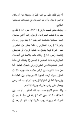 ‫ﺃﻥ ﻴﺘﻡ ﺫﻟﻙ ﻋﻠﻰ ﺠﻭﺍﻨﺏ ﺍﻟﻁﺭﻕ ﻭﺒﻌﻴ ‪‬ﺍ ﻋﻥ ﺃﻤـﺎﻜﻥ‬
           ‫ﺩ‬
‫ﺘﺯﺍﺤﻡ ﺍﻟﺭﺠﺎل ﻭﺃﻥ ﻴﺘﻡ ﺍﻟﺘﺴﻭﻴﻕ ﻓﻲ ﺘﺠﻤﻌﺎﺕ ﻨﺴـﺎﺌﻴﺔ‬
                                        ‫ﺍﻟﻁﺎﺒﻊ.‬
‫- ﻭﻴﺅﻜﺩ ﺴﺎﻟﻡ ﺍﻟﺒﻬﻨﺴـﺎﻭﻱ ) ١٨٩١، ﺹ ٦٨ ( ﻋﻠـﻰ‬
‫ﻀﺭﻭﺭﺓ ﺘﺠﻨﺏ ﺍﻟﺨﻠﻭﺓ ﺒﻴﻥ ﺍﻟﺭﺠل ﻭﺍﻟﻤﺭﺃﺓ ﻓﻲ ﻤﻜـﺎﻥ‬
‫ﺍﻟﻌﻤل ﻤﺴﺘﺩﻻ ﺒﺎﻟﺤﺩﻴﺙ ﺍﻟﺸﺭﻴﻑ " ﻻ ﻴﺨﻠـﻭﻥ ﺭﺠـل‬
                               ‫ﹰ‬
‫ﻭﺍﻤﺭﺃﺓ " ) ﺭﻭﺍﻩ ﺍﻟﺒﺨﺎﺭﻱ (، ﻜﻤﺎ ﻴﺤﺫﺭ ﻤﻥ ﺍﺴﺘﻤﺭﺍﺭ‬
‫ﻋﻤل ﺍﻟﻤﺭﺃﺓ ﻓﻴﻤﺎ ﻴﺘﺤﻘﻕ ﺒﻪ ﺘﺴﻠﻴﺔ ﺍﻟﺭﺠل ﺃﻭ ﺨﻔـﺽ‬
‫ﺇﻨﺘﺎﺠﻴﺔ ) ﺹ ٨٨ (. ﻭﺫﻟﻙ ﻤﺜﻠﻤﺎ ﻴﻼﺤﻅ ﻓﻲ ﺃﻋﻤـﺎل‬
‫ﺍﻟﺴﻜﺭﺘﺎﺭﻴﺔ ﺫﺍﺕ ﺍﻟﻤﻅﻬﺭ ) ﺍﻟﺤﺴﻥ (! ﻭﻜﺫﻟﻙ ﻓﻲ ﺤﺎﻟﺔ‬
‫ﺍﻟﻌﻤل ﻜﻤﻀﻴﻔﺎﺕ ﻓﻲ ﺍﻟﻁﻴﺭﺍﻥ ﻭﻓﻲ ﺍﻟﻤﺤﺎل ﺍﻟﻌﺎﻤﺔ. ﺃﻤﺎ‬
‫ﻋﻥ ﺫﺍﺕ ﺍﻟﺸﺭﻁ ﻓﺈﻥ ﺘﻭﺍﻓﺭ ﻋﻜﺴﻪ ﻤﻁﻠـﻭﺏ ﺩﺍﺨـل‬
‫ﺍﻟﻤﻨﺯل ﺤﻴﺙ ﺘﻭﺠﺩ ﺍﻟﺨﻠﻭﺓ ﺍﻟﺸـﺭﻋﻴﺔ ﺒـﻴﻥ ﺍﻟﻌﺎﻤﻠـﺔ‬
‫ﻭﺯﻭﺠﻬﺎ ﻜﻤﺎ ﺃﻥ ﺘﺴﻠﻴﺘﻬﺎ ﻟﺯﻭﺠﻬـﺎ ﻭﺍﺠـﺏ ﺸـﺭﻋﻲ‬
          ‫ﻭﻴﻌﻤل ﻋﻠﻰ ﺭﻓﻊ ﻤﻌﻨﻭﻴﺎﺘﻪ ﻭﺯﻴﺎﺩﺓ ﺇﻨﺘﺎﺠﻪ.‬
‫- ﻭﻟﻘﺩ ﻨﺼﺢ ﺍﻟﺸﻴﺦ ﻤﺤﻤﺩ ﻋﺒﺩ ﺍﷲ ﺍﻟﺨﻁﻴـﺏ ) ﺤﺴـﻴﻥ‬
‫ﺸﺤﺎﺘﺔ، ٠٩٩١، ﺹ ٣٠١ ( ﺒﺄﻨﻪ ﻓﻲ ﺤﺎﻟـﺔ ﻋﻤـل‬
‫ﺍﻟﻤﺭﺃﺓ ﻜﻀﺭﻭﺭﺓ، ﻴﺠﺏ ﻋﻠﻴﻬﺎ ﺘﺠﻨﺏ ﺍﻟﻘﻴـﺎﻡ ﺒﻌﻤـل‬


‫٠٠٢‬
 