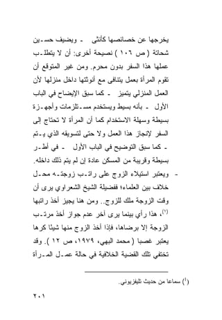 ‫ﻴﺨﺭﺠﻬﺎ ﻋﻥ ﺨﺼﺎﺌﺼﻬﺎ ﻜﺄﻨﺜﻰ ـ ﻭﻴﻀﻴﻑ ﺤﺴـﻴﻥ‬
‫ﺸﺤﺎﺘﺔ ) ﺹ ٦٠١ ( ﻨﺼﻴﺤﺔ ﺃﺨﺭﻯ: ﺃﻥ ﻻ ﻴﺘﻁﻠـﺏ‬
‫ﻋﻤﻠﻬﺎ ﻫﺫﺍ ﺍﻟﺴﻔﺭ ﺒﺩﻭﻥ ﻤﺤﺭﻡ. ﻭﻤﻥ ﻏﻴﺭ ﺍﻟﻤﺘﻭﻗﻊ ﺃﻥ‬
‫ﺘﻘﻭﻡ ﺍﻟﻤﺭﺃﺓ ﺒﻌﻤل ﻴﺘﻨﺎﻓﻰ ﻤﻊ ﺃﻨﻭﺜﺘﻬﺎ ﺩﺍﺨل ﻤﻨﺯﻟﻬﺎ ﻷﻥ‬
‫ﺍﻟﻌﻤل ﺍﻟﻤﻨﺯﻟﻲ ﻴﺘﻤﻴﺯ ـ ﻜﻤﺎ ﺴﺒﻕ ﺍﻹﻴﻀﺎﺡ ﻓﻲ ﺍﻟﺒﺎﺏ‬
‫ﺍﻷﻭل ـ ﺒﺄﻨﻪ ﺒﺴﻴﻁ ﻭﻴﺴﺘﺨﺩﻡ ﻤﺴـﺘﻠﺯﻤﺎﺕ ﻭﺃﺠﻬـﺯﺓ‬
‫ﺒﺴﻴﻁﺔ ﻭﺴﻬﻠﺔ ﺍﻻﺴﺘﺨﺩﺍﻡ ﻜﻤﺎ ﺃﻥ ﺍﻟﻤﺭﺃﺓ ﻻ ﺘﺤﺘﺎﺝ ﺇﻟﻰ‬
‫ﺍﻟﺴﻔﺭ ﻹﻨﺠﺎﺯ ﻫﺫﺍ ﺍﻟﻌﻤل ﻭﻻ ﺤﺘﻰ ﻟﺘﺴﻭﻴﻘﻪ ﺍﻟﺫﻱ ﻴـﺘﻡ‬
‫ـ ﻜﻤﺎ ﺴﺒﻕ ﺍﻟﺘﻭﻀﻴﺢ ﻓﻲ ﺍﻟﺒﺎﺏ ﺍﻷﻭل ـ ﻓﻲ ﺃﻁـﺭ‬
‫ﺒﺴﻴﻁﺔ ﻭﻗﺭﻴﺒﺔ ﻤﻥ ﺍﻟﻤﺴﻜﻥ ﻋﺎﺩﺓ ﺇﻥ ﻟﻡ ﻴﺘﻡ ﺫﻟﻙ ﺩﺍﺨﻠﻪ.‬
‫- ﻭﻴﻌﺘﺒﺭ ﺍﺴﺘﻴﻼﺀ ﺍﻟﺯﻭﺝ ﻋﻠﻰ ﺭﺍﺘـﺏ ﺯﻭﺠﺘـﻪ ﻤﺤـل‬
‫ﺨﻼﻑ ﺒﻴﻥ ﺍﻟﻌﻠﻤﺎﺀ؛ ﻓﻔﻀﻴﻠﺔ ﺍﻟﺸﻴﺦ ﺍﻟﺸﻌﺭﺍﻭﻱ ﻴﺭﻯ ﺃﻥ‬
‫ﻭﻗﺕ ﺍﻟﺯﻭﺠﺔ ﻤﻠﻙ ﻟﻠﺯﻭﺝ.. ﻭﻤﻥ ﻫﻨﺎ ﻴﺠﻴﺯ ﺃﺨﺫ ﺭﺍﺘﺒﻬﺎ‬
‫)١(، ﻫﺫﺍ ﺭﺃﻱ ﺒﻴﻨﻤﺎ ﻴﺭﻯ ﺁﺨﺭ ﻋﺩﻡ ﺠﻭﺍﺯ ﺃﺨﺫ ﻤﺭﺘـﺏ‬
‫ﺍﻟﺯﻭﺠﺔ ﺇﻻ ﺒﺭﻀﺎﻫﺎ، ﻓﺈﺫﺍ ﺃﺨﺫ ﺍﻟﺯﻭﺝ ﻤﻨﻬﺎ ﺸﻴ ًﺎ ﻜﺭ ‪‬ﺎ‬
 ‫ﺌ ﻫ‬
‫ﻴﻌﺘﺒﺭ ﻏﺼ ‪‬ﺎ ) ﻤﺤﻤﺩ ﺍﻟﺒﻬﻲ، ٩٧٩١، ﺹ ٢١ (. ﻭﻗﺩ‬
                                 ‫ﺒ‬
‫ﺘﺨﺘﻔﻲ ﺘﻠﻙ ﺍﻟﻘﻀﻴﺔ ﺍﻟﺨﻼﻓﻴﺔ ﻓﻲ ﺤﺎﻟﺔ ﻋﻤـل ﺍﻟﻤـﺭﺃﺓ‬


                              ‫)1( ﺴﻤﺎ ‪‬ﺎ ﻤﻥ ﺤﺩﻴﺙ ﺘﻠﻴﻔﺯﻴﻭﻨﻲ.‬
                                                  ‫ﻋ‬

‫١٠٢‬
 