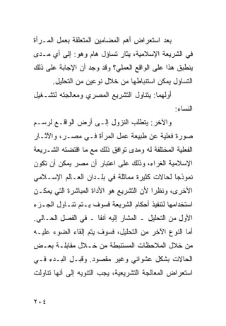 ‫ﺒﻌﺩ ﺍﺴﺘﻌﺭﺍﺽ ﺃﻫﻡ ﺍﻟﻤﻀﺎﻤﻴﻥ ﺍﻟﻤﺘﻌﻠﻘﺔ ﺒﻌﻤل ﺍﻟﻤـﺭﺃﺓ‬
‫ﻓﻲ ﺍﻟﺸﺭﻴﻌﺔ ﺍﻹﺴﻼﻤﻴﺔ، ﻴﺜﺎﺭ ﺘﺴﺎﺅل ﻫﺎﻡ ﻭﻫﻭ: ﺇﻟﻰ ﺃﻱ ﻤـﺩﻯ‬
‫ﻴﻨﻁﺒﻕ ﻫﺫﺍ ﻋﻠﻰ ﺍﻟﻭﺍﻗﻊ ﺍﻟﻌﻤﻠﻲ؟ ﻭﻗﺩ ﻭﺠﺩ ﺃﻥ ﺍﻹﺠﺎﺒﺔ ﻋﻠﻰ ﺫﻟﻙ‬
      ‫ﺍﻟﺘﺴﺎﺅل ﻴﻤﻜﻥ ﺍﺴﺘﻨﺒﺎﻁﻬﺎ ﻤﻥ ﺨﻼل ﻨﻭﻋﻴﻥ ﻤﻥ ﺍﻟﺘﺤﻠﻴل.‬
‫ﺃﻭﻟﻬﻤﺎ: ﻴﺘﻨﺎﻭل ﺍﻟﺘﺸﺭﻴﻊ ﺍﻟﻤﺼﺭﻱ ﻭﻤﻌﺎﻟﺠﺘﻪ ﻟﺘﺸـﻐﻴل‬
                                                 ‫ﺍﻟﻨﺴﺎﺀ:‬
‫ﻭﺍﻵﺨﺭ: ﻴﺘﻁﻠﺏ ﺍﻟﻨﺯﻭل ﺇﻟـﻰ ﺃﺭﺽ ﺍﻟﻭﺍﻗـﻊ ﻟﺭﺴـﻡ‬
‫ﺼﻭﺭﺓ ﻓﻌﻠﻴﺔ ﻋﻥ ﻁﺒﻴﻌﺔ ﻋﻤل ﺍﻟﻤﺭﺃﺓ ﻓـﻲ ﻤﺼـﺭ، ﻭﺍﻵﺜـﺎﺭ‬
‫ﺍﻟﻔﻌﻠﻴﺔ ﺍﻟﻤﺨﺘﻠﻔﺔ ﻟﻪ ﻭﻤﺩﻯ ﺘﻭﺍﻓﻕ ﺫﻟﻙ ﻤﻊ ﻤﺎ ﺍﻗﺘﻀﺘﻪ ﺍﻟﺸـﺭﻴﻌﺔ‬
‫ﺍﻹﺴﻼﻤﻴﺔ ﺍﻟﻐﺭﺍﺀ، ﻭﺫﻟﻙ ﻋﻠﻰ ﺍﻋﺘﺒﺎﺭ ﺃﻥ ﻤﺼﺭ ﻴﻤﻜﻥ ﺃﻥ ﺘﻜﻭﻥ‬
‫ﻨﻤﻭﺫ ‪‬ﺎ ﻟﺤﺎﻻﺕ ﻜﺜﻴﺭﺓ ﻤﻤﺎﺜﻠﺔ ﻓﻲ ﺒﻠـﺩﺍﻥ ﺍﻟﻌـﺎﻟﻡ ﺍﻹﺴـﻼﻤﻲ‬
                                              ‫ﺠ‬
‫ﺍﻷﺨﺭﻯ، ﻭﻨﻅ ‪‬ﺍ ﻷﻥ ﺍﻟﺘﺸﺭﻴﻊ ﻫﻭ ﺍﻷﺩﺍﺓ ﺍﻟﻤﺒﺎﺸﺭﺓ ﺍﻟﺘﻲ ﻴﻤﻜـﻥ‬
                                         ‫ﺭ‬
‫ﺍﺴﺘﺨﺩﺍﻤﻬﺎ ﻟﺘﻨﻔﻴﺫ ﺃﺤﻜﺎﻡ ﺍﻟﺸﺭﻴﻌﺔ ﻓﺴﻭﻑ ﻴـﺘﻡ ﺘﻨـﺎﻭل ﺍﻟﺠـﺯﺀ‬
‫ﺍﻷﻭل ﻤﻥ ﺍﻟﺘﺤﻠﻴل ـ ﺍﻟﻤﺸﺎﺭ ﺇﻟﻴﻪ ﺁﻨ ﹰﺎ ـ ﻓﻲ ﺍﻟﻔﺼل ﺍﻟﺤـﺎﻟﻲ.‬
                     ‫ﻔ‬
‫ﺃﻤﺎ ﺍﻟﻨﻭﻉ ﺍﻵﺨﺭ ﻤﻥ ﺍﻟﺘﺤﻠﻴل، ﻓﺴﻭﻑ ﻴﺘﻡ ﺇﻟﻘﺎﺀ ﺍﻟﻀﻭﺀ ﻋﻠﻴـﻪ‬
‫ﻤﻥ ﺨﻼل ﺍﻟﻤﻼﺤﻅﺎﺕ ﺍﻟﻤﺴﺘﻨﺒﻁﺔ ﻤﻥ ﺨـﻼل ﻤﻘﺎﺒﻠـﺔ ﺒﻌـﺽ‬
‫ﺍﻟﺤﺎﻻﺕ ﺒﺸﻜل ﻋﺸﻭﺍﺌﻲ ﻭﻏﻴﺭ ﻤﻘﺼﻭﺩ. ﻭﻗﺒـل ﺍﻟﺒـﺩﺀ ﻓـﻲ‬
‫ﺍﺴﺘﻌﺭﺍﺽ ﺍﻟﻤﻌﺎﻟﺠﺔ ﺍﻟﺘﺸﺭﻴﻌﻴﺔ، ﻴﺠﺏ ﺍﻟﺘﻨﻭﻴﻪ ﺇﻟﻰ ﺃﻨﻬﺎ ﺘﻨﺎﻭﻟﺕ‬


‫٤٠٢‬
 