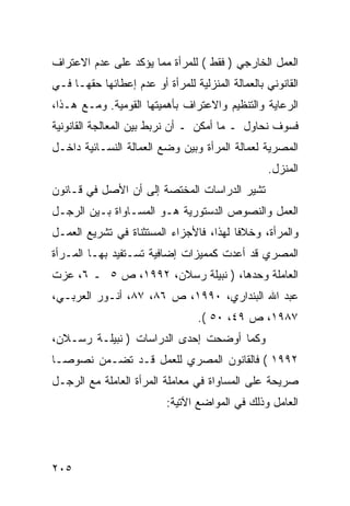 ‫ﺍﻟﻌﻤل ﺍﻟﺨﺎﺭﺠﻲ ) ﻓﻘﻁ ( ﻟﻠﻤﺭﺃﺓ ﻤﻤﺎ ﻴﺅﻜﺩ ﻋﻠﻰ ﻋﺩﻡ ﺍﻻﻋﺘﺭﺍﻑ‬
‫ﺍﻟﻘﺎﻨﻭﻨﻲ ﺒﺎﻟﻌﻤﺎﻟﺔ ﺍﻟﻤﻨﺯﻟﻴﺔ ﻟﻠﻤﺭﺃﺓ ﺃﻭ ﻋﺩﻡ ﺇﻋﻁﺎﺌﻬﺎ ﺤﻘﻬـﺎ ﻓـﻲ‬
‫ﺍﻟﺭﻋﺎﻴﺔ ﻭﺍﻟﺘﻨﻅﻴﻡ ﻭﺍﻻﻋﺘﺭﺍﻑ ﺒﺄﻫﻤﻴﺘﻬﺎ ﺍﻟﻘﻭﻤﻴﺔ. ﻭﻤـﻊ ﻫـﺫﺍ،‬
‫ﻓﺴﻭﻑ ﻨﺤﺎﻭل ـ ﻤﺎ ﺃﻤﻜﻥ ـ ﺃﻥ ﻨﺭﺒﻁ ﺒﻴﻥ ﺍﻟﻤﻌﺎﻟﺠﺔ ﺍﻟﻘﺎﻨﻭﻨﻴﺔ‬
‫ﺍﻟﻤﺼﺭﻴﺔ ﻟﻌﻤﺎﻟﺔ ﺍﻟﻤﺭﺃﺓ ﻭﺒﻴﻥ ﻭﻀﻊ ﺍﻟﻌﻤﺎﻟﺔ ﺍﻟﻨﺴـﺎﺌﻴﺔ ﺩﺍﺨـل‬
                                                  ‫ﺍﻟﻤﻨﺯل.‬
‫ﺘﺸﻴﺭ ﺍﻟﺩﺭﺍﺴﺎﺕ ﺍﻟﻤﺨﺘﺼﺔ ﺇﻟﻰ ﺃﻥ ﺍﻷﺼل ﻓﻲ ﻗـﺎﻨﻭﻥ‬
‫ﺍﻟﻌﻤل ﻭﺍﻟﻨﺼﻭﺹ ﺍﻟﺩﺴﺘﻭﺭﻴﺔ ﻫـﻭ ﺍﻟﻤﺴـﺎﻭﺍﺓ ﺒـﻴﻥ ﺍﻟﺭﺠـل‬
‫ﻭﺍﻟﻤﺭﺃﺓ، ﻭﺨﻼ ﹰﺎ ﻟﻬﺫﺍ، ﻓﺎﻷﺠﺯﺍﺀ ﺍﻟﻤﺴﺘﺜﻨﺎﺓ ﻓﻲ ﺘﺸﺭﻴﻊ ﺍﻟﻌﻤـل‬
                                         ‫ﻓ‬
‫ﺍﻟﻤﺼﺭﻱ ﻗﺩ ﺃﻋﺩﺕ ﻜﻤﻤﻴﺯﺍﺕ ﺇﻀﺎﻓﻴﺔ ﺘﺴـﺘﻔﻴﺩ ﺒﻬـﺎ ﺍﻟﻤـﺭﺃﺓ‬
‫ﺍﻟﻌﺎﻤﻠﺔ ﻭﺤﺩﻫﺎ، ) ﻨﺒﻴﻠﺔ ﺭﺴﻼﻥ، ٢٩٩١، ﺹ ٥ ـ ٦، ﻋﺯﺕ‬
‫ﻋﺒﺩ ﺍﷲ ﺍﻟﺒﻨﺩﺍﺭﻱ، ٠٩٩١، ﺹ ٦٨، ٧٨، ﺃﻨـﻭﺭ ﺍﻟﻌﺭﺒـﻲ،‬
                                  ‫٧٨٩١، ﺹ ٩٤، ٠٥ (.‬
‫ﻭﻜﻤﺎ ﺃﻭﻀﺤﺕ ﺇﺤﺩﻯ ﺍﻟﺩﺭﺍﺴﺎﺕ ) ﻨﺒﻴﻠـﺔ ﺭﺴـﻼﻥ،‬
‫٢٩٩١ ( ﻓﺎﻟﻘﺎﻨﻭﻥ ﺍﻟﻤﺼﺭﻱ ﻟﻠﻌﻤل ﻗـﺩ ﺘﻀـﻤﻥ ﻨﺼﻭ ‪‬ـﺎ‬
  ‫ﺼ‬
‫ﺼﺭﻴﺤﺔ ﻋﻠﻰ ﺍﻟﻤﺴﺎﻭﺍﺓ ﻓﻲ ﻤﻌﺎﻤﻠﺔ ﺍﻟﻤﺭﺃﺓ ﺍﻟﻌﺎﻤﻠﺔ ﻤﻊ ﺍﻟﺭﺠـل‬
                          ‫ﺍﻟﻌﺎﻤل ﻭﺫﻟﻙ ﻓﻲ ﺍﻟﻤﻭﺍﻀﻊ ﺍﻵﺘﻴﺔ:‬




‫٥٠٢‬
 