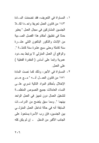 ‫١- ﺍﻟﻤﺴﺎﻭﺍﺓ ﻓﻲ ﺍﻟﺘﻌﺭﻴﻑ، ﻓﻘﺩ ﺘﻀﻤﻨﺕ ﺍﻟﻤـﺎﺩﺓ‬
‫٣٤١ ﻤﻥ ﻗﺎﻨﻭﻥ ﺍﻟﻌﻤل ﺘﻌﺭﻴ ﹰﺎ ﻭﺍﺤـ ‪‬ﺍ ﻟﻜـﻼ‬
      ‫ﺩ‬       ‫ﻔ‬
‫ﺍﻟﺠﻨﺴﻴﻥ ﺍﻟﻤﺸﺎﺭﻜﻴﻥ ﻓﻲ ﻤﺠﺎل ﺍﻟﻌﻤل " ﻴﻌﺘﺒﺭ‬
‫ﺤﺩ ﹰﺎ ﻓﻲ ﺘﻁﺒﻴﻕ ﺃﺤﻜﺎﻡ ﻫﺫﺍ ﺍﻟﻔﺼل ﺍﻟﺼـﺒﻴﺔ‬
                                  ‫ﺜ‬
‫ﻤﻥ ﺍﻹﻨﺎﺙ ﻭﺍﻟﺫﻜﻭﺭ ﺍﻟﺒﺎﻟﻐﻭﻥ ﺍﺜﻨﺘﻲ ﻋﺸـﺭﺓ‬
‫ﺴﻨﺔ ﻜﺎﻤﻠﺔ ﻭﺤﺘﻰ ﺴﺒﻊ ﻋﺸﺭﺓ ﺴﻨﺔ ﻜﺎﻤﻠـﺔ ".‬
‫ﻭﺍﻟﻭﺍﻗﻊ ﺃﻥ ﺍﻟﻌﻤل ﺍﻟﻤﻨﺯﻟﻲ ﻻ ﻴﺭﺘﺒﻁ ﺒﺤـﺩﻭﺩ‬
‫ﻋﻤﺭﻴﺔ ﻭﺇﻨﻤﺎ ﻋﻠﻰ ﺃﺴﺎﺱ ) ﺍﻟﻤﻘﺩﺭﺓ ﺍﻟﻔﻌﻠﻴﺔ (‬
                             ‫ﻋﻠﻰ ﺍﻟﻌﻤل.‬
‫٢- ﺍﻟﻤﺴﺎﻭﺍﺓ ﻓﻲ ﺍﻷﺠﺭ، ﻭﺫﻟﻙ ﻜﻤﺎ ﻨﺼﺕ ﺍﻟﻤﺎﺩﺓ‬
‫١٥١ ﻤﻥ ﻗﺎﻨﻭﻥ ﺍﻟﻌﻤـل ﺃﻨـﻪ " ﻤـﻊ ﻋـﺩﻡ‬
‫ﺍﻹﺨﻼل ﺒﺄﺤﻜﺎﻡ ﺍﻟﻤﻭﺍﺩ ﺍﻟﺘﺎﻟﻴﺔ ﺘﺴﺭﻱ ﻋﻠـﻰ‬
‫ﺍﻟﻨﺴﺎﺀ ﺍﻟﻌﺎﻤﻼﺕ ﺠﻤﻴﻊ ﺍﻟﻨﺼﻭﺹ ﺍﻟﻤﻨﻅﻤـﺔ‬
‫ﻟﺘﺸﻐﻴل ﺍﻟﻌﻤﺎل ﺩﻭﻥ ﺘﻤﻴﻴﺯ ﻓﻲ ﺍﻟﻌﻤل ﺍﻟﻭﺍﺤﺩ‬
‫ﺒﻴﻨﻬﻤﺎ ". ﻭﻤﻤﺎ ﺴﺒﻕ ﻴﺘﻀﺢ ﻤﻥ ﺍﻟﺩﺭﺍﺴـﺎﺕ‬
‫ﺍﻟﺴﺎﺒﻘﺔ ﺃﻨﻪ ﻓﻲ ﺤﺎﻟﺔ ﺘﺩﺍﺨل ﺍﻟﻌﻤل ﺍﻟﻤﻨﺯﻟـﻲ‬
‫ﺒﻴﻥ ﺍﻟﺠﻨﺴﻴﻥ، ﻓﺈﻥ ﺭﺏ ﺍﻷﺴﺭﺓ ﻴﺴﺘﺤﻭﺫ ﻋﻠﻰ‬
‫ﺍﻟﺠﺎﻨﺏ ﺍﻷﻜﺒﺭ ﻤﻥ ﺍﻟﺩﺨل ـ ﺇﻥ ﻟﻡ ﻴﻜﻥ ﻜﻠﻪ‬


‫٦٠٢‬
 