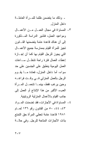 ‫ـ ﻭﺫﻟﻙ ﻤﺎ ﻴﺘﻀﻤﻥ ﻅﻠ ‪‬ﺎ ﻟﻠﻤـﺭﺃﺓ ﺍﻟﻌﺎﻤﻠـﺔ‬
                  ‫ﻤ‬
                            ‫ﺩﺍﺨل ﺍﻟﻤﻨﺯل.‬
‫٣- ﺍﻟﻤﺴﺎﻭﺍﺓ ﻓﻲ ﻤﺠﺎل ﺍﻟﻌﻤـل ﻤـﻥ ﺍﻷﻋﻤـﺎل‬
‫ﻭﻤﻭﺍﻋﻴﺩ ﺍﻟﻌﻤل، ﻓﺘﺸﻴﺭ ﺍﻟﺩﺭﺍﺴﺔ ﺍﻟﻤـﺫﻜﻭﺭﺓ‬
‫ﺇﻟﻰ ﺃﻥ ﻫﻨﺎﻙ ﻗﺎﻋﺩﺓ ﻋﺎﻤﺔ ﻴﺘﻀﻤﻨﻬﺎ ﺍﻟﻘـﺎﻨﻭﻥ‬
‫ﺘﺠﻴﺯ ﻟﻠﻤﺭﺃﺓ ﺍﻟﻘﻴﺎﻡ ﺒﻤﻤﺎﺭﺴﺔ ﺠﻤﻴﻊ ﺍﻷﻋﻤـﺎل‬
‫ﺍﻟﺘﻲ ﻴﺠﻭﺯ ﻟﻠﺭﺠل ﺍﻟﻘﻴﺎﻡ ﺒﻬﺎ ﻜﻤﺎ ﺃﻥ ﺇﺠـﺎﺯﺓ‬
‫ﺇﻋﻁﺎﺀ ﺍﻟﻌﻤﺎل ﻓﺘﺭﺓ ﺭﺍﺤﺔ ﺘﺘﺨﻠـل ﺴـﺎﻋﺎﺕ‬
‫ﺍﻟﻌﻤل ﺍﻟﻴﻭﻤﻴﺔ ﻴﻨﻁﺒﻕ ﻋﻠﻰ ﺍﻟﺠﻨﺴﻴﻥ ﻋﻠﻰ ﺤﺩ‬
‫ﺴﻭﺍﺀ، ﺃﻤﺎ ﺩﺍﺨل ﺍﻟﻤﻨﺯل، ﻓﻌﺎﺩﺓ ﻤـﺎ ﻴﻘـﻭﻡ‬
‫ﺍﻟﺭﺠل ﺒﺎﻟﻌﻤل ﺍﻟﻤﻨﺯﻟﻲ ﻓـﻲ ﻭﻗـﺕ ﻓﺭﺍﻏـﻪ‬
‫ﻭﺤﻴﻥ ﻴﺭﻏﺏ ﻓﻘﻁ، ﺒﻴﻨﻤـﺎ ﺘﺘﺤﻤـل ﺍﻟﻤـﺭﺃﺓ‬
‫ﺍﻟﻌﺏﺀ ﺍﻷﻜﺒﺭ ﻤﻥ ﻫﺫﺍ ﺍﻹﻨﺘﺎﺝ ﺃﻭ ﺍﻟﻌﻤل ﺇﻟﻰ‬
   ‫ﺠﺎﻨﺏ ﺍﻟﻘﻴﺎﻡ ﺒﺎﻷﻋﻤﺎل ﺍﻟﻤﻨﺯﻟﻴﺔ ﺍﻟﺭﻭﺘﻴﻨﻴﺔ.‬
‫٤- ﺍﻟﻤﺴﺎﻭﺍﺓ ﻓﻲ ﺍﻷﺠﺎﺯﺍﺕ، ﻓﻘﺩ ﺘﻀﻤﻨﺕ ﺍﻟﻤـﻭﺍﺩ‬
‫٣٤، ٤٤، ٠٥ ﻤﻥ ﺍﻟﻘﺎﻨﻭﻥ ﺭﻗﻡ ٦٣١ ﻟﻌـﺎﻡ‬
‫١٨٩١ ﻗﺎﻋﺩﺓ ﻋﺎﻤﺔ ﺘﻌﻁﻲ ﺍﻟﻤﺭﺃﺓ ﺤﻕ ﺍﻟﺘﻤﺘﻊ‬
‫ﺒﺫﺍﺕ ﺍﻷﺠﺎﺯﺍﺕ ﺍﻟﻤﺘﺎﺤﺔ ﻟﻠﺭﺠل. ﻭﻓﻲ ﺤﺎﻟـﺔ‬


‫٧٠٢‬
 