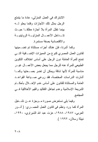 ‫ﺍﻻﺸﺘﺭﺍﻙ ﻓﻲ ﺍﻟﻌﻤل ﺍﻟﻤﻨﺯﻟﻲ، ﻋﺎﺩﺓ ﻤﺎ ﻴﺘﻤﺘﻊ‬
‫ﺍﻟﺭﺠل ﺒﻤﺜل ﺘﻠﻙ ﺍﻷﺠﺎﺯﺍﺕ ﻭﻗﺘﻤﺎ ﻴﺤﻠﻭ ﻟـﻪ‬
‫ﺒﻴﻨﻤﺎ ﺘﻅل ﺍﻟﻤﺭﺃﺓ ﺒﻼ ﺃﺠﺎﺯﺓ ﻤﻁﻠ ﹰـﺎ ﺤﻴـﺙ‬
       ‫ﻘ‬
‫ـﺔ‬
 ‫ـﺔ ﺍﻟﺭﻭﺘﻴﻨﻴـ‬
            ‫ـﺎل ﺍﻟﻤﻨﺯﻟﻴـ‬
                       ‫ـﺩﺍﺨل ﺍﻷﻋﻤـ‬
                                 ‫ﺘﺘـ‬
              ‫ﻭﺍﻻﻗﺘﺼﺎﺩﻴﺔ ﺒﺼﻔﺔ ﻤﺴﺘﻤﺭﺓ.‬
‫ﻭﻜﻤﺎ ﺃﺸﺭﻨﺎ، ﻓﺈﻥ ﻫﻨﺎﻙ ﺃﺠﺯﺍﺀ ﻤﺴﺘﺜﻨﺎﺓ ﺘﻡ ﺘﻀـﻤﻴﻨﻬﺎ‬
‫ﻟﻘﺎﻨﻭﻥ ﺍﻟﻌﻤل ﺍﻟﻤﺼﺭﻱ ﻜﻨﻭﻉ ﻤﻥ ﺍﻟﻤﻤﻴﺯﺍﺕ ﺍﻹﻀـﺎﻓﻴﺔ ﺍﻟﺘـﻲ‬
‫ﺘﻤﻨﺢ ﻟﻠﻤﺭﺃﺓ ﺍﻟﻌﺎﻤﻠﺔ ﺩﻭﻥ ﺍﻟﺭﺠل ﻋﻠﻰ ﺃﺴﺎﺱ ﺍﺨﺘﻼﻑ ﺍﻟﺘﻜﻭﻴﻥ‬
‫ﺍﻟﻁﺒﻴﻌﻲ ﻟﻠﻤﺭﺃﺓ ﻋﻨﻪ ﻟﻠﺭﺠل ﻤﻤﺎ ﻴﺠﻌل ﺒﻌﺽ ﺍﻷﻋﻤـﺎل ﻏﻴـﺭ‬
‫ﻤﻨﺎﺴﺒﺔ ﻟﻠﻤﺭﺃﺓ ﻷﻨﻬﺎ ﺸﺎﻗﺔ ﻭﻴﻤﻜﻥ ﺃﻥ ﺘﻀﺭ ﺒﺼـﺤﺘﻬﺎ ﻭﻜﻤـﺎ‬
‫ﺃﺸﺎﺭﺕ ﺍﻟﺩﺭﺍﺴﺎﺕ ﺍﻟﻤﺨﺘﺼﺔ، ﻓﻘﺩ ﺭﻭﻋﻲ ﺼـﻴﺎﻏﺔ ﺍﻟﻘﻭﺍﻋـﺩ‬
‫ﺍﻟﻌﺎﻤﺔ ﻭﺍﻟﻤﺴﺘﺜﻨﺎﺓ ﻟﻠﻘﺎﻨﻭﻥ ﻋﻠﻰ ﺃﺴﺎﺱ ﻋﺩﻡ ﺍﻹﺨـﻼل ﺒﺄﺤﻜـﺎﻡ‬
‫ﺍﻟﺸﺭﻴﻌﺔ ﺍﻹﺴﻼﻤﻴﺔ ﻭﻋﺩﻡ ﺘﺠﺎﻫل ﺍﻟﺘﻘﺎﻟﻴﺩ ﻭﺍﻟﻘﻴﻡ ﺍﻷﺨﻼﻗﻴﺔ ﻓـﻲ‬
                                              ‫ﺍﻟﻤﺠﺘﻤﻊ.‬
‫ﻭﻓﻴﻤﺎ ﻴﻠﻲ ﻨﺴﺘﻌﺭﺽ ﺼﻭﺭﺓ ﻤـﻭﺠﺯﺓ ﻋـﻥ ﺘﺸـﻐﻴل‬
‫ﺍﻟﻤﺭﺃﺓ ﻜﻤﺎ ﻭﺭﺩ ﻭﻨﻅﻡ ﻓﻲ ﻗﺎﻨﻭﻥ ﺍﻟﻌﻤل ﺍﻟﻤﺼـﺭﻱ: ) ﺃﻨـﻭﺭ‬
‫ﺍﻟﻌﺭﺒﻲ، ٧٨٩١، ٨٨٩١، ﻋﺯﺕ ﻋﺒﺩ ﺍﷲ ﺍﻟﺸﺒﺭﺍﻭﻱ، ٠٩٩١،‬
                                 ‫ﻨﺒﻴﻠﺔ ﺭﺴﻼﻥ، ٢٩٩١ (.‬


‫٨٠٢‬
 