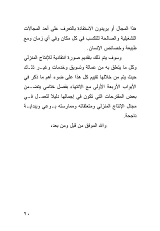 ‫ﻫﺫﺍ ﺍﻟﻤﺠﺎل ﺃﻭ ﻴﺭﻴﺩﻭﻥ ﺍﻻﺴﺘﻔﺎﺩﺓ ﺒﺎﻟﺘﻌﺭﻑ ﻋﻠﻰ ﺃﺤﺩ ﺍﻟﻤﺠﺎﻻﺕ‬
‫ﺍﻟﺘﺸﻐﻴﻠﻴﺔ ﻭﺍﻟﺼﺎﻟﺤﺔ ﻟﻠﺘﻜﺴﺏ ﻓﻲ ﻜل ﻤﻜﺎﻥ ﻭﻓﻲ ﺃﻱ ﺯﻤﺎﻥ ﻭﻤﻊ‬
                               ‫ﻁﺒﻴﻌﺔ ﻭﺨﺼﺎﺌﺹ ﺍﻹﻨﺴﺎﻥ.‬
‫ﻭﺴﻭﻑ ﻴﺘﻡ ﺫﻟﻙ ﺒﺘﻘﺩﻴﻡ ﺼﻭﺭﺓ ﺍﻨﺘﻘﺎﺩﻴﺔ ﻟﻺﻨﺘﺎﺝ ﺍﻟﻤﻨﺯﻟﻲ‬
‫ﻭﻜل ﻤﺎ ﻴﺘﻌﻠﻕ ﺒﻪ ﻤﻥ ﻋﻤﺎﻟﺔ ﻭﺘﺴﻭﻴﻕ ﻭﺨﺩﻤﺎﺕ ﻭﻏﻴـﺭ ﺫﻟـﻙ‬
‫ﺤﻴﺙ ﻴﺘﻡ ﻤﻥ ﺨﻼﻟﻬﺎ ﺘﻘﻴﻴﻡ ﻜل ﻫﺫﺍ ﻋﻠﻰ ﻀﻭﺀ ﺃﻫﻡ ﻤﺎ ﺫﻜﺭ ﻓﻲ‬
‫ﺍﻷﺒﻭﺍﺏ ﺍﻷﺭﺒﻌﺔ ﺍﻷﻭﻟﻰ ﻤﻊ ﺍﻻﻨﺘﻬﺎﺀ ﺒﻔﺼل ﺨﺘﺎﻤﻲ ﻴﺘﻀـﻤﻥ‬
‫ﺒﻌﺽ ﺍﻟﻤﻘﺘﺭﺤﺎﺕ ﺍﻟﺘﻲ ﺘﻜﻭﻥ ﻓﻲ ﺇﺠﻤﺎﻟﻬﺎ ﺩﻟﻴﻼ ﻟﻠﻌﻤـل ﻓـﻲ‬
‫ﻤﺠﺎل ﺍﻹﻨﺘﺎﺝ ﺍﻟﻤﻨﺯﻟﻲ ﻭﻤﺘﻌﻠﻘﺎﺘﻪ ﻭﻤﻤﺎﺭﺴﺘﻪ ﺒـﻭﻋﻲ ﻭﺒﺒﺩﺍﻴـﺔ‬
                                                   ‫ﻨﺎﺠﺤﺔ.‬
             ‫ﻭﺍﷲ ﺍﻟﻤﻭﻓﻕ ﻤﻥ ﻗﺒل ﻭﻤﻥ ﺒﻌﺩ،‬




‫٠٢‬
 