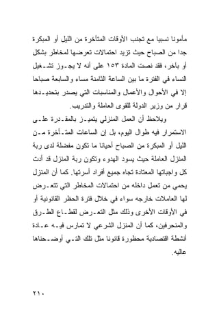 ‫ﻤﺄﻤﻭ ﹰﺎ ﻨﺴﺒ ‪‬ﺎ ﻤﻊ ﺘﺠﻨﺏ ﺍﻷﻭﻗﺎﺕ ﺍﻟﻤﺘﺄﺨﺭﺓ ﻤﻥ ﺍﻟﻠﻴل ﺃﻭ ﺍﻟﻤﺒﻜﺭﺓ‬
                                             ‫ﻴ‬      ‫ﻨ‬
‫ﺠ ‪‬ﺍ ﻤﻥ ﺍﻟﺼﺒﺎﺡ ﺤﻴﺙ ﺘﺯﻴﺩ ﺍﺤﺘﻤﺎﻻﺕ ﺘﻌﺭﻀﻬﺎ ﻟﻤﺨﺎﻁﺭ ﺒﺸﻜل‬
                                               ‫ﺩ‬
‫ﺃﻭ ﺒﺂﺨﺭ، ﻓﻘﺩ ﻨﺼﺕ ﺍﻟﻤﺎﺩﺓ ٣٥١ ﻋﻠﻰ ﺃﻨﻪ ﻻ ﻴﺠـﻭﺯ ﺘﺸـﻐﻴل‬
‫ﺍﻟﻨﺴﺎﺀ ﻓﻲ ﺍﻟﻔﺘﺭﺓ ﻤﺎ ﺒﻴﻥ ﺍﻟﺴﺎﻋﺔ ﺍﻟﺜﺎﻤﻨﺔ ﻤﺴﺎﺀ ﻭﺍﻟﺴﺎﺒﻌﺔ ﺼﺒﺎ ‪‬ﺎ‬
 ‫ﺤ‬              ‫‪‬‬
‫ﺇﻻ ﻓﻲ ﺍﻷﺤﻭﺍل ﻭﺍﻷﻋﻤﺎل ﻭﺍﻟﻤﻨﺎﺴﺒﺎﺕ ﺍﻟﺘﻲ ﻴﺼﺩﺭ ﺒﺘﺤﺩﻴـﺩﻫﺎ‬
              ‫ﻗﺭﺍﺭ ﻤﻥ ﻭﺯﻴﺭ ﺍﻟﺩﻭﻟﺔ ﻟﻠﻘﻭﻯ ﺍﻟﻌﺎﻤﻠﺔ ﻭﺍﻟﺘﺩﺭﻴﺏ.‬
‫ﻭﻴﻼﺤﻅ ﺃﻥ ﺍﻟﻌﻤل ﺍﻟﻤﻨﺯﻟﻲ ﻴﺘﻤﻴـﺯ ﺒﺎﻟﻤﻘـﺩﺭﺓ ﻋﻠـﻰ‬
‫ﺍﻻﺴﺘﻤﺭﺍﺭ ﻓﻴﻪ ﻁﻭﺍل ﺍﻟﻴﻭﻡ، ﺒل ﺇﻥ ﺍﻟﺴﺎﻋﺎﺕ ﺍﻟﻤﺘـﺄﺨﺭﺓ ﻤـﻥ‬
‫ﺍﻟﻠﻴل ﺃﻭ ﺍﻟﻤﺒﻜﺭﺓ ﻤﻥ ﺍﻟﺼﺒﺎﺡ ﺃﺤﻴﺎ ﹰﺎ ﻤﺎ ﺘﻜﻭﻥ ﻤﻔﻀﻠﺔ ﻟﺩﻯ ﺭﺒﺔ‬
                       ‫ﻨ‬
‫ﺍﻟﻤﻨﺯل ﺍﻟﻌﺎﻤﻠﺔ ﺤﻴﺙ ﻴﺴﻭﺩ ﺍﻟﻬﺩﻭﺀ ﻭﺘﻜﻭﻥ ﺭﺒﺔ ﺍﻟﻤﻨﺯل ﻗﺩ ﺃﺩﺕ‬
‫ﻜل ﻭﺍﺠﺒﺎﺘﻬﺎ ﺍﻟﻤﻌﺘﺎﺩﺓ ﺘﺠﺎﻩ ﺠﻤﻴﻊ ﺃﻓﺭﺍﺩ ﺃﺴﺭﺘﻬﺎ. ﻜﻤﺎ ﺃﻥ ﺍﻟﻤﻨﺯل‬
‫ﻴﺤﻤﻲ ﻤﻥ ﺘﻌﻤل ﺩﺍﺨﻠﻪ ﻤﻥ ﺍﺤﺘﻤﺎﻻﺕ ﺍﻟﻤﺨﺎﻁﺭ ﺍﻟﺘﻲ ﺘﺘﻌـﺭﺽ‬
‫ﻟﻬﺎ ﺍﻟﻌﺎﻤﻼﺕ ﺨﺎﺭﺠﻪ ﺴﻭﺍﺀ ﻓﻲ ﺨﻼل ﻓﺘﺭﺓ ﺍﻟﺤﻅﺭ ﺍﻟﻘﺎﻨﻭﻨﻴﺔ ﺃﻭ‬
‫ﻓﻲ ﺍﻷﻭﻗﺎﺕ ﺍﻷﺨﺭﻯ ﻭﺫﻟﻙ ﻤﺜل ﺍﻟﺘﻌـﺭﺽ ﻟﻘﻁـﺎﻉ ﺍﻟﻁـﺭﻕ‬
‫ﻭﺍﻟﻤﻨﺤﺭﻓﻴﻥ، ﻜﻤﺎ ﺃﻥ ﺍﻟﻤﻨﺯل ﺍﻟﺸﺭﻋﻲ ﻻ ﺘﻤﺎﺭﺱ ﻓﻴـﻪ ﻋـﺎﺩﺓ‬
‫ﺃﻨﺸﻁﺔ ﺍﻗﺘﺼﺎﺩﻴﺔ ﻤﺤﻅﻭﺭﺓ ﻗﺎﻨﻭ ﹰﺎ ﻤﺜل ﺘﻠﻙ ﺍﻟﺘـﻲ ﺃﻭﻀـﺤﻨﺎﻫﺎ‬
                         ‫ﻨ‬
                                                     ‫ﻋﺎﻟﻴﻪ.‬




‫٠١٢‬
 