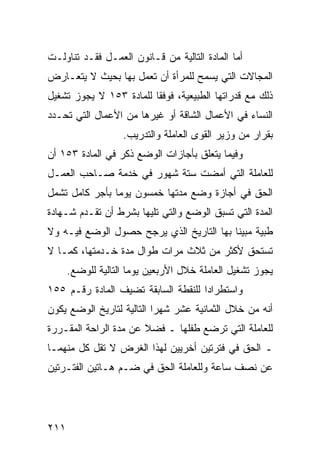 ‫ﺃﻤﺎ ﺍﻟﻤﺎﺩﺓ ﺍﻟﺘﺎﻟﻴﺔ ﻤﻥ ﻗـﺎﻨﻭﻥ ﺍﻟﻌﻤـل ﻓﻘـﺩ ﺘﻨﺎﻭﻟـﺕ‬
‫ﺍﻟﻤﺠﺎﻻﺕ ﺍﻟﺘﻲ ﻴﺴﻤﺢ ﻟﻠﻤﺭﺃﺓ ﺃﻥ ﺘﻌﻤل ﺒﻬﺎ ﺒﺤﻴﺙ ﻻ ﻴﺘﻌـﺎﺭﺽ‬
‫ﺫﻟﻙ ﻤﻊ ﻗﺩﺭﺍﺘﻬﺎ ﺍﻟﻁﺒﻴﻌﻴﺔ، ﻓﻭﻓ ﹰﺎ ﻟﻠﻤﺎﺩﺓ ٣٥١ ﻻ ﻴﺠﻭﺯ ﺘﺸﻐﻴل‬
                         ‫ﻘ‬
‫ﺍﻟﻨﺴﺎﺀ ﻓﻲ ﺍﻷﻋﻤﺎل ﺍﻟﺸﺎﻗﺔ ﺃﻭ ﻏﻴﺭﻫﺎ ﻤﻥ ﺍﻷﻋﻤﺎل ﺍﻟﺘﻲ ﺘﺤـﺩﺩ‬
                   ‫ﺒﻘﺭﺍﺭ ﻤﻥ ﻭﺯﻴﺭ ﺍﻟﻘﻭﻯ ﺍﻟﻌﺎﻤﻠﺔ ﻭﺍﻟﺘﺩﺭﻴﺏ.‬
‫ﻭﻓﻴﻤﺎ ﻴﺘﻌﻠﻕ ﺒﺄﺠﺎﺯﺍﺕ ﺍﻟﻭﻀﻊ ﺫﻜﺭ ﻓﻲ ﺍﻟﻤﺎﺩﺓ ٣٥١ ﺃﻥ‬
‫ﻟﻠﻌﺎﻤﻠﺔ ﺍﻟﺘﻲ ﺃﻤﻀﺕ ﺴﺘﺔ ﺸﻬﻭﺭ ﻓﻲ ﺨﺩﻤﺔ ﺼـﺎﺤﺏ ﺍﻟﻌﻤـل‬
‫ﺍﻟﺤﻕ ﻓﻲ ﺃﺠﺎﺯﺓ ﻭﻀﻊ ﻤﺩﺘﻬﺎ ﺨﻤﺴﻭﻥ ﻴﻭ ‪‬ﺎ ﺒﺄﺠﺭ ﻜﺎﻤل ﺘﺸﻤل‬
                ‫ﻤ‬
‫ﺍﻟﻤﺩﺓ ﺍﻟﺘﻲ ﺘﺴﺒﻕ ﺍﻟﻭﻀﻊ ﻭﺍﻟﺘﻲ ﺘﻠﻴﻬﺎ ﺒﺸﺭﻁ ﺃﻥ ﺘﻘـﺩﻡ ﺸـﻬﺎﺩﺓ‬
‫ﻁﺒﻴﺔ ﻤﺒﻴ ﹰﺎ ﺒﻬﺎ ﺍﻟﺘﺎﺭﻴﺦ ﺍﻟﺫﻱ ﻴﺭﺠﺢ ﺤﺼﻭل ﺍﻟﻭﻀﻊ ﻓﻴـﻪ ﻭﻻ‬
                                          ‫ﻨ‬
‫ﺘﺴﺘﺤﻕ ﻷﻜﺜﺭ ﻤﻥ ﺜﻼﺙ ﻤﺭﺍﺕ ﻁﻭﺍل ﻤﺩﺓ ﺨـﺩﻤﺘﻬﺎ، ﻜﻤـﺎ ﻻ‬
      ‫ﻴﺠﻭﺯ ﺘﺸﻐﻴل ﺍﻟﻌﺎﻤﻠﺔ ﺨﻼل ﺍﻷﺭﺒﻌﻴﻥ ﻴﻭ ‪‬ﺎ ﺍﻟﺘﺎﻟﻴﺔ ﻟﻠﻭﻀﻊ.‬
                      ‫ﻤ‬
‫ﻭﺍﺴﺘﻁﺭﺍ ‪‬ﺍ ﻟﻠﻨﻘﻁﺔ ﺍﻟﺴﺎﺒﻘﺔ ﺘﻀﻴﻑ ﺍﻟﻤﺎﺩﺓ ﺭﻗـﻡ ٥٥١‬
                                     ‫ﺩ‬
‫ﺃﻨﻪ ﻤﻥ ﺨﻼل ﺍﻟﺜﻤﺎﻨﻴﺔ ﻋﺸﺭ ﺸﻬ ‪‬ﺍ ﺍﻟﺘﺎﻟﻴﺔ ﻟﺘﺎﺭﻴﺦ ﺍﻟﻭﻀﻊ ﻴﻜﻭﻥ‬
                           ‫ﺭ‬
‫ﻟﻠﻌﺎﻤﻠﺔ ﺍﻟﺘﻲ ﺘﺭﻀﻊ ﻁﻔﻠﻬﺎ ـ ﻓﻀﻼ ﻋﻥ ﻤﺩﺓ ﺍﻟﺭﺍﺤﺔ ﺍﻟﻤﻘـﺭﺭﺓ‬
‫ـ ﺍﻟﺤﻕ ﻓﻲ ﻓﺘﺭﺘﻴﻥ ﺃﺨﺭﻴﻴﻥ ﻟﻬﺫﺍ ﺍﻟﻐﺭﺽ ﻻ ﺘﻘل ﻜل ﻤﻨﻬﻤـﺎ‬
‫ﻋﻥ ﻨﺼﻑ ﺴﺎﻋﺔ ﻭﻟﻠﻌﺎﻤﻠﺔ ﺍﻟﺤﻕ ﻓﻲ ﻀـﻡ ﻫـﺎﺘﻴﻥ ﺍﻟﻔﺘـﺭﺘﻴﻥ‬




‫١١٢‬
 