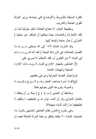 ‫ﺍﻟﻔﺘﺭﺓ ﺍﻟﺴﺎﺒﻘﺔ ﺒﺎﻟﺸﺭﻭﻁ ﻭﺍﻷﻭﻀﺎﻉ ﺍﻟﺘﻲ ﻴﺤﺩﺩﻫﺎ ﻭﺯﻴﺭ ﺍﻟﺩﻭﻟﺔ‬
                                  ‫ﻟﻠﻘﻭﻯ ﺍﻟﻌﺎﻤﻠﺔ ﻭﺍﻟﺘﺩﺭﻴﺏ.‬
‫ﻭﺒﻁﺒﻴﻌﺔ ﺍﻟﺤﺎل، ﻻ ﺘﺤﺘﺎﺝ ﺍﻟﻌﺎﻤﻠﺔ ﺩﺍﺨل ﻤﻨﺯﻟﻬﺎ ﻟﻤﺜـل‬
‫ﺘﻠﻙ ﺍﻷﺠﺎﺯﺍﺕ ﻭﺍﻟﺨﺩﻤﺎﺕ ﺤﻴﺙ ﻴﻤﻜﻨﻬﺎ ﺃﻥ ﺘﺘﻭﻗﻑ ﻋﻥ ﻋﻤﻠﻬﺎ )‬
                        ‫ﺍﻟﻤﻨﺯﻟﻲ ( ﺤﺎل ﺤﺎﺠﺔ ﻭﻟﻴﺩﻫﺎ ﺇﻟﻴﻬﺎ.‬
‫ﻭﻗﺩ ﺃﺸﺎﺭﺕ ﺍﻟﻤﺎﺩﺓ ٩٥١ ﺇﻟﻰ ﺃﻨﻪ ﻴﺴﺘﺜﻨﻰ ﻤـﻥ ﻫـﺫﺍ‬
‫ﺍﻟﻔﺼل ﺍﻟﻌﺎﻤﻼﺕ ﻓﻲ ﺍﻟﺯﺭﺍﻋﺔ ﺍﻟﺒﺤﺘﺔ ( ﻜﻤﺎ ﺃﻨﻪ ﻗﺩ ﻭﺭﺩ ﺒـﺩﺍﺀﺓ‬
      ‫ﻓﻲ ﺍﻟﻤﺎﺩﺓ ٣ ﻤﻥ ﺍﻟﻘﺎﻨﻭﻥ ﺃﻥ ﺘﻠﻙ ﺍﻷﺤﻜﺎﻡ ﻻ ﺘﺴﺭﻱ ﻋﻠﻰ:‬
‫)ﺃ( ﺍﻟﻌﺎﻤﻠﻴﻥ ﺒﺎﻟﺠﻬﺎﺯ ﺍﻹﺩﺍﺭﻱ ﻟﻠﺩﻭﻟـﺔ ﻭﻭﺤـﺩﺍﺕ ﺍﻹﺩﺍﺭﺓ‬
                          ‫ﺍﻟﻤﺤﻠﻴﺔ ﻭﺍﻟﻬﻴﺌﺎﺕ ﺍﻟﻌﺎﻤﺔ.‬
            ‫)ﺏ( ﻋﻤﺎل ﺍﻟﺨﺩﻤﺔ ﺍﻟﻤﻨﺯﻟﻴﺔ ﻭﻤﻥ ﻓﻲ ﺤﻜﻤﻬﻡ.‬
‫)ﺝ( ﺃﻓﺭﺍﺩ ﺃﺴﺭﺓ ﺼﺎﺤﺏ ﺍﻟﻌﻤل ﻭﻫـﻡ ﺍﻟـﺯﻭﺝ ﻭﺍﻟﺯﻭﺠـﺔ‬
               ‫ﻭﺃﺼﻭﻟﻪ ﻭﻓﺭﻭﻋﻪ ﺍﻟﺫﻴﻥ ﻴﻌﻭﻟﻬﻡ ﻓﻌﻼ.‬
                ‫ﹰ‬
‫ﻭﻴﻼﺤﻅ ﺃﻥ ﺍﻟﺒﻨﺩﻴﻥ ) ﺏ (، ) ﺝ ( ﻴﻤﻜـﻥ ﺃﻥ ﻴﺘﻌﻠﻘـﺎ‬
‫ﺒﺎﻟﻌﻤل ﺍﻟﻤﻨﺯﻟﻲ ﻭﻟﻭ ﺃﻥ ﺍﻟﻤﺴـﺌﻭل ﻋـﻥ ﺘﻁﺒﻴﻘﻬﻤـﺎ ﻭﻜﻴﻔﻴـﺔ‬
                         ‫ﺘﻁﺒﻴﻘﻬﻤﺎ ﻤﺎ ﺯﺍﻟﺕ ﺃﺸﻴﺎﺀ ﻤﺒﻬﻤﺔ!!.‬
‫ﻭﻓﻲ ﻤﺸﺭﻭﻉ ﻗﺎﻨﻭﻥ ﻨﻅﺎﻡ ﺍﻟﻌﺎﻤﻠﻴﻥ ﺍﻟﻤﺩﻨﻴﻴﻥ ﺒﺎﻟﺩﻭﻟـﺔ،‬
‫ﺘﻀﻤﻨﺕ ﺍﻟﻤﺎﺩﺓ ٠٧ ﺤﻜ ‪‬ﺎ ﻴﺘﻌﻠﻕ ﺒﺭﻋﺎﻴﺔ ﺍﻟﻤﺭﺃﺓ ﺍﻟﻌﺎﻤﻠﺔ ﻓﺠﻌـل‬
                                   ‫ﻤ‬


‫٣١٢‬
 