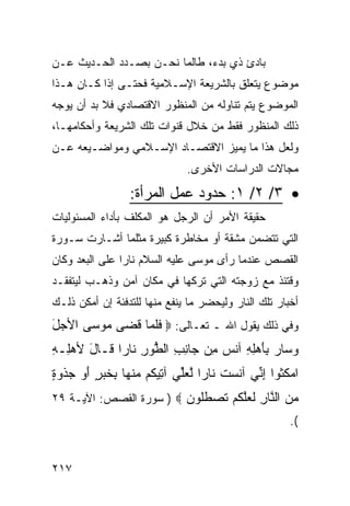 ‫ﺒﺎﺩﺉ ﺫﻱ ﺒﺩﺀ، ﻁﺎﻟﻤﺎ ﻨﺤـﻥ ﺒﺼـﺩﺩ ﺍﻟﺤـﺩﻴﺙ ﻋـﻥ‬
‫ﻤﻭﻀﻭﻉ ﻴﺘﻌﻠﻕ ﺒﺎﻟﺸﺭﻴﻌﺔ ﺍﻹﺴـﻼﻤﻴﺔ ﻓﺤﺘـﻰ ﺇﺫﺍ ﻜـﺎﻥ ﻫـﺫﺍ‬
‫ﺍﻟﻤﻭﻀﻭﻉ ﻴﺘﻡ ﺘﻨﺎﻭﻟﻪ ﻤﻥ ﺍﻟﻤﻨﻅﻭﺭ ﺍﻻﻗﺘﺼﺎﺩﻱ ﻓﻼ ﺒﺩ ﺃﻥ ﻴﻭﺠﻪ‬
‫ﺫﻟﻙ ﺍﻟﻤﻨﻅﻭﺭ ﻓﻘﻁ ﻤﻥ ﺨﻼل ﻗﻨﻭﺍﺕ ﺘﻠﻙ ﺍﻟﺸﺭﻴﻌﺔ ﻭﺃﺤﻜﺎﻤﻬـﺎ،‬
‫ﻭﻟﻌل ﻫﺫﺍ ﻤﺎ ﻴﻤﻴﺯ ﺍﻻﻗﺘﺼـﺎﺩ ﺍﻹﺴـﻼﻤﻲ ﻭﻤﻭﺍﻀـﻴﻌﻪ ﻋـﻥ‬
                               ‫ﻤﺠﺎﻻﺕ ﺍﻟﺩﺭﺍﺴﺎﺕ ﺍﻷﺨﺭﻯ.‬

                  ‫• ٣/ ٢/ ١: ﺤﺩﻭﺩ ﻋﻤل ﺍﻟﻤﺭﺃﺓ:‬
‫ﺤﻘﻴﻘﺔ ﺍﻷﻤﺭ ﺃﻥ ﺍﻟﺭﺠل ﻫﻭ ﺍﻟﻤﻜﻠﻑ ﺒﺄﺩﺍﺀ ﺍﻟﻤﺴﺌﻭﻟﻴﺎﺕ‬
‫ﺍﻟﺘﻲ ﺘﺘﻀﻤﻥ ﻤﺸﻘﺔ ﺃﻭ ﻤﺨﺎﻁﺭﺓ ﻜﺒﻴﺭﺓ ﻤﺜﻠﻤﺎ ﺃﺸـﺎﺭﺕ ﺴـﻭﺭﺓ‬
‫ﺍﻟﻘﺼﺹ ﻋﻨﺩﻤﺎ ﺭﺃﻯ ﻤﻭﺴﻰ ﻋﻠﻴﻪ ﺍﻟﺴﻼﻡ ﻨﺎ ‪‬ﺍ ﻋﻠﻰ ﺍﻟﺒﻌﺩ ﻭﻜﺎﻥ‬
                ‫ﺭ‬
‫ﻭﻗﺘﺌﺫ ﻤﻊ ﺯﻭﺠﺘﻪ ﺍﻟﺘﻲ ﺘﺭﻜﻬﺎ ﻓﻲ ﻤﻜﺎﻥ ﺁﻤﻥ ﻭﺫﻫـﺏ ﻟﻴﺘﻔﻘـﺩ‬
‫ﺃﺨﺒﺎﺭ ﺘﻠﻙ ﺍﻟﻨﺎﺭ ﻭﻟﻴﺤﻀﺭ ﻤﺎ ﻴﻨﻔﻊ ﻤﻨﻬﺎ ﻟﻠﺘﺩﻓﺌﺔ ﺇﻥ ﺃﻤﻜﻥ ﺫﻟـﻙ‬
‫ﻭﻓﻲ ﺫﻟﻙ ﻴﻘﻭل ﺍﷲ ـ ﺘﻌـﺎﻟﻰ: ‪ ‬ﻓﻠ ‪‬ﺎ ﻗ ‪‬ﻰ ‪‬ﻭ ‪‬ﻰ ﺍﻷ ‪‬ل‬
‫ﺠَ‬     ‫ﹶﹶﻤ ﹶﻀ ﻤ ﺴ‬
‫ﻭ ‪‬ﺎﺭ ِﺄﻫِ ِ ﺁﻨ ‪ِ ‬ﻥ ‪‬ﺎﻨﺏ ﺍﻟ ﱡﻭﺭ ﹶﺎ ‪‬ﺍ ﹶـﺎل ﻷﻫِـﻪ‬
‫‪‬ﺴ ‪ ‬ﺒَ ‪‬ﻠﻪ ﹶﺱ ﻤ ﺠ ِ ِ ﻁ ِ ﻨ ﺭ ﻗ َ ‪‬ﻠ ِ‬
‫ﺍﻤﻜ ﹸﻭﺍ ﺇ ﱢﻲ ﺁﻨﺴﺕ ﹶﺎ ‪‬ﺍ ﻟﻌﱢﻲ ﺁ ِﻴ ﹸﻡ ﻤﻨ ‪‬ﺎ ِﺨ ‪ ٍ ‬ﺃﻭ ﺠﺫﻭﺓ‬
‫‪ ‬ﹸﺜ ِﻨ ﹶ ‪ ‬ﹸ ﻨ ﺭ ﱠ ‪‬ﻠ ﺘ ﻜ ‪ ‬ﹾﻬ ﺒ ﹶﺒﺭ َ ‪  ‬ﹾ ‪ٍ ‬‬
‫ﻤﻥ ﺍﻟ ﱠﺎﺭ ﻟﻌﻠﻜﻡ ﺘﺼﻁﹸﻭﻥ ‪ ) ‬ﺴﻭﺭﺓ ﺍﻟﻘﺼﺹ: ﺍﻵﻴـﺔ ٩٢‬
                         ‫‪  ‬ﻨ ِ ﹶ ‪‬ﱠ ﹸ ‪ ‬ﹶ ‪ ‬ﹶﻠ ‪‬‬
                                                       ‫(.‬


‫٧١٢‬
 