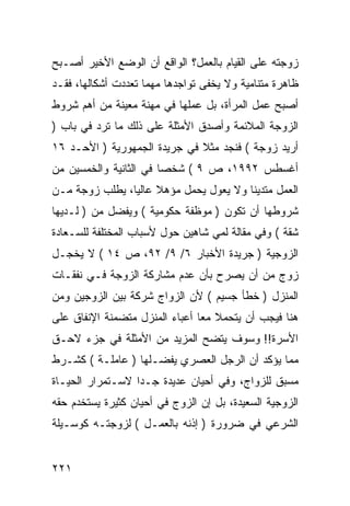 ‫ﺯﻭﺠﺘﻪ ﻋﻠﻰ ﺍﻟﻘﻴﺎﻡ ﺒﺎﻟﻌﻤل؟ ﺍﻟﻭﺍﻗﻊ ﺃﻥ ﺍﻟﻭﻀﻊ ﺍﻷﺨﻴﺭ ﺃﺼـﺒﺢ‬
‫ﻅﺎﻫﺭﺓ ﻤﺘﻨﺎﻤﻴﺔ ﻭﻻ ﻴﺨﻔﻰ ﺘﻭﺍﺠﺩﻫﺎ ﻤﻬﻤﺎ ﺘﻌﺩﺩﺕ ﺃﺸﻜﺎﻟﻬﺎ، ﻓﻘـﺩ‬
‫ﺃﺼﺒﺢ ﻋﻤل ﺍﻟﻤﺭﺃﺓ، ﺒل ﻋﻤﻠﻬﺎ ﻓﻲ ﻤﻬﻨﺔ ﻤﻌﻴﻨﺔ ﻤﻥ ﺃﻫﻡ ﺸﺭﻭﻁ‬
‫ﺍﻟﺯﻭﺠﺔ ﺍﻟﻤﻼﺌﻤﺔ ﻭﺃﺼﺩﻕ ﺍﻷﻤﺜﻠﺔ ﻋﻠﻰ ﺫﻟﻙ ﻤﺎ ﺘﺭﺩ ﻓﻲ ﺒﺎﺏ )‬
‫ﺃﺭﻴﺩ ﺯﻭﺠﺔ ( ﻓﻨﺠﺩ ﻤﺜﻼ ﻓﻲ ﺠﺭﻴﺩﺓ ﺍﻟﺠﻤﻬﻭﺭﻴﺔ ) ﺍﻷﺤـﺩ ٦١‬
‫ﺃﻏﺴﻁﺱ ٢٩٩١، ﺹ ٩ ( ﺸﺨ ‪‬ﺎ ﻓﻲ ﺍﻟﺜﺎﻨﻴﺔ ﻭﺍﻟﺨﻤﺴﻴﻥ ﻤﻥ‬
                        ‫ﺼ‬
‫ﺍﻟﻌﻤل ﻤﺘﺩﻴ ﹰﺎ ﻭﻻ ﻴﻌﻭل ﻴﺤﻤل ﻤﺅﻫﻼ ﻋﺎﻟ ‪‬ﺎ، ﻴﻁﻠﺏ ﺯﻭﺠﺔ ﻤـﻥ‬
                ‫ﻴ‬                        ‫ﻨ‬
‫ﺸﺭﻭﻁﻬﺎ ﺃﻥ ﺘﻜﻭﻥ ) ﻤﻭﻅﻔﺔ ﺤﻜﻭﻤﻴﺔ ( ﻭﻴﻔﻀل ﻤﻥ ) ﻟـﺩﻴﻬﺎ‬
‫ﺸﻘﺔ ( ﻭﻓﻲ ﻤﻘﺎﻟﺔ ﻟﻤﻲ ﺸﺎﻫﻴﻥ ﺤﻭل ﻷﺴﺒﺎﺏ ﺍﻟﻤﺨﺘﻠﻔﺔ ﻟﻠﺴـﻌﺎﺩﺓ‬
‫ﺍﻟﺯﻭﺠﻴﺔ ) ﺠﺭﻴﺩﺓ ﺍﻷﺨﺒﺎﺭ ٦/ ٩/ ٢٩، ﺹ ٤١ ( ﻻ ﻴﺨﺠـل‬
‫ﺯﻭﺝ ﻤﻥ ﺃﻥ ﻴﺼﺭﺡ ﺒﺄﻥ ﻋﺩﻡ ﻤﺸﺎﺭﻜﺔ ﺍﻟﺯﻭﺠﺔ ﻓـﻲ ﻨﻔﻘـﺎﺕ‬
‫ﺍﻟﻤﻨﺯل ) ﺨﻁﺄ ﺠﺴﻴﻡ ( ﻷﻥ ﺍﻟﺯﻭﺍﺝ ﺸﺭﻜﺔ ﺒﻴﻥ ﺍﻟﺯﻭﺠﻴﻥ ﻭﻤﻥ‬
‫ﻫﻨﺎ ﻓﻴﺠﺏ ﺃﻥ ﻴﺘﺤﻤﻼ ﻤ ‪‬ﺎ ﺃﻋﺒﺎﺀ ﺍﻟﻤﻨﺯل ﻤﺘﻀﻤﻨﺔ ﺍﻹﻨﻔﺎﻕ ﻋﻠﻰ‬
                                ‫ﻌ‬
‫ﺍﻷﺴﺭﺓ!! ﻭﺴﻭﻑ ﻴﺘﻀﺢ ﺍﻟﻤﺯﻴﺩ ﻤﻥ ﺍﻷﻤﺜﻠﺔ ﻓﻲ ﺠﺯﺀ ﻻﺤـﻕ‬
‫ﻤﻤﺎ ﻴﺅﻜﺩ ﺃﻥ ﺍﻟﺭﺠل ﺍﻟﻌﺼﺭﻱ ﻴﻔﻀـﻠﻬﺎ ) ﻋﺎﻤﻠـﺔ ( ﻜﺸـﺭﻁ‬
‫ﻤﺴﺒﻕ ﻟﻠﺯﻭﺍﺝ، ﻭﻓﻲ ﺃﺤﻴﺎﻥ ﻋﺩﻴﺩﺓ ﺠـ ‪‬ﺍ ﻻﺴـﺘﻤﺭﺍﺭ ﺍﻟﺤﻴـﺎﺓ‬
                  ‫ﺩ‬
‫ﺍﻟﺯﻭﺠﻴﺔ ﺍﻟﺴﻌﻴﺩﺓ، ﺒل ﺇﻥ ﺍﻟﺯﻭﺝ ﻓﻲ ﺃﺤﻴﺎﻥ ﻜﺜﻴﺭﺓ ﻴﺴﺘﺨﺩﻡ ﺤﻘﻪ‬
‫ﺍﻟﺸﺭﻋﻲ ﻓﻲ ﻀﺭﻭﺭﺓ ) ﺇﺫﻨﻪ ﺒﺎﻟﻌﻤـل ( ﻟﺯﻭﺠﺘـﻪ ﻜﻭﺴـﻴﻠﺔ‬


‫١٢٢‬
 