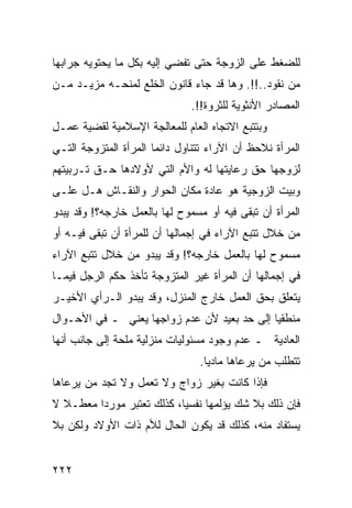 ‫ﻟﻠﻀﻐﻁ ﻋﻠﻰ ﺍﻟﺯﻭﺠﺔ ﺤﺘﻰ ﺘﻔﻀﻲ ﺇﻟﻴﻪ ﺒﻜل ﻤﺎ ﻴﺤﺘﻭﻴﻪ ﺠﺭﺍﺒﻬﺎ‬
‫ﻤﻥ ﻨﻘﻭﺩ..!!. ﻭﻫﺎ ﻗﺩ ﺠﺎﺀ ﻗﺎﻨﻭﻥ ﺍﻟﺨﻠﻊ ﻟﻤﻨﺤـﻪ ﻤﺯﻴـﺩ ﻤـﻥ‬
                               ‫ﺍﻟﻤﺼﺎﺩﺭ ﺍﻷﻨﺜﻭﻴﺔ ﻟﻠﺜﺭﻭﺓ!!.‬
‫ﻭﺒﺘﺘﺒﻊ ﺍﻻﺘﺠﺎﻩ ﺍﻟﻌﺎﻡ ﻟﻠﻤﻌﺎﻟﺠﺔ ﺍﻹﺴﻼﻤﻴﺔ ﻟﻘﻀﻴﺔ ﻋﻤـل‬
‫ﺍﻟﻤﺭﺃﺓ ﻨﻼﺤﻅ ﺃﻥ ﺍﻵﺭﺍﺀ ﺘﺘﻨﺎﻭل ﺩﺍﺌ ‪‬ﺎ ﺍﻟﻤﺭﺃﺓ ﺍﻟﻤﺘﺯﻭﺠﺔ ﺍﻟﺘـﻲ‬
                       ‫ﻤ‬
‫ﻟﺯﻭﺠﻬﺎ ﺤﻕ ﺭﻋﺎﻴﺘﻬﺎ ﻟﻪ ﻭﺍﻷﻡ ﺍﻟﺘﻲ ﻷﻭﻻﺩﻫﺎ ﺤـﻕ ﺘـﺭﺒﻴﺘﻬﻡ‬
‫ﻭﺒﻴﺕ ﺍﻟﺯﻭﺠﻴﺔ ﻫﻭ ﻋﺎﺩﺓ ﻤﻜﺎﻥ ﺍﻟﺤﻭﺍﺭ ﻭﺍﻟﻨﻘـﺎﺵ ﻫـل ﻋﻠـﻰ‬
‫ﺍﻟﻤﺭﺃﺓ ﺃﻥ ﺘﺒﻘﻰ ﻓﻴﻪ ﺃﻭ ﻤﺴﻤﻭﺡ ﻟﻬﺎ ﺒﺎﻟﻌﻤل ﺨﺎﺭﺠﻪ؟! ﻭﻗﺩ ﻴﺒﺩﻭ‬
‫ﻤﻥ ﺨﻼل ﺘﺘﺒﻊ ﺍﻵﺭﺍﺀ ﻓﻲ ﺇﺠﻤﺎﻟﻬﺎ ﺃﻥ ﻟﻠﻤﺭﺃﺓ ﺃﻥ ﺘﺒﻘﻰ ﻓﻴـﻪ ﺃﻭ‬
‫ﻤﺴﻤﻭﺡ ﻟﻬﺎ ﺒﺎﻟﻌﻤل ﺨﺎﺭﺠﻪ؟! ﻭﻗﺩ ﻴﺒﺩﻭ ﻤﻥ ﺨﻼل ﺘﺘﺒﻊ ﺍﻵﺭﺍﺀ‬
‫ﻓﻲ ﺇﺠﻤﺎﻟﻬﺎ ﺃﻥ ﺍﻟﻤﺭﺃﺓ ﻏﻴﺭ ﺍﻟﻤﺘﺯﻭﺠﺔ ﺘﺄﺨﺫ ﺤﻜﻡ ﺍﻟﺭﺠل ﻓﻴﻤـﺎ‬
‫ﻴﺘﻌﻠﻕ ﺒﺤﻕ ﺍﻟﻌﻤل ﺨﺎﺭﺝ ﺍﻟﻤﻨﺯل، ﻭﻗﺩ ﻴﺒﺩﻭ ﺍﻟـﺭﺃﻱ ﺍﻷﺨﻴـﺭ‬
‫ﻤﻨﻁﻘ ‪‬ﺎ ﺇﻟﻰ ﺤﺩ ﺒﻌﻴﺩ ﻷﻥ ﻋﺩﻡ ﺯﻭﺍﺠﻬﺎ ﻴﻌﻨﻲ ـ ﻓﻲ ﺍﻷﺤـﻭﺍل‬
                                             ‫ﻴ‬
‫ﺍﻟﻌﺎﺩﻴﺔ ـ ﻋﺩﻡ ﻭﺠﻭﺩ ﻤﺴﺌﻭﻟﻴﺎﺕ ﻤﻨﺯﻟﻴﺔ ﻤﻠﺤﺔ ﺇﻟﻰ ﺠﺎﻨﺏ ﺃﻨﻬﺎ‬
                                 ‫ﺘﺘﻁﻠﺏ ﻤﻥ ﻴﺭﻋﺎﻫﺎ ﻤﺎﺩ ‪‬ﺎ.‬
                                   ‫ﻴ‬
‫ﻓﺈﺫﺍ ﻜﺎﻨﺕ ﺒﻐﻴﺭ ﺯﻭﺍﺝ ﻭﻻ ﺘﻌﻤل ﻭﻻ ﺘﺠﺩ ﻤﻥ ﻴﺭﻋﺎﻫﺎ‬
‫ﻓﺈﻥ ﺫﻟﻙ ﺒﻼ ﺸﻙ ﻴﺅﻟﻤﻬﺎ ﻨﻔﺴ ‪‬ﺎ، ﻜﺫﻟﻙ ﺘﻌﺘﺒﺭ ﻤﻭﺭ ‪‬ﺍ ﻤﻌﻁـﻼ ﻻ‬
  ‫ﹰ‬      ‫ﺩ‬                  ‫ﻴ‬
‫ﻴﺴﺘﻔﺎﺩ ﻤﻨﻪ، ﻜﺫﻟﻙ ﻗﺩ ﻴﻜﻭﻥ ﺍﻟﺤﺎل ﻟﻸﻡ ﺫﺍﺕ ﺍﻷﻭﻻﺩ ﻭﻟﻜﻥ ﺒﻼ‬


‫٢٢٢‬
 