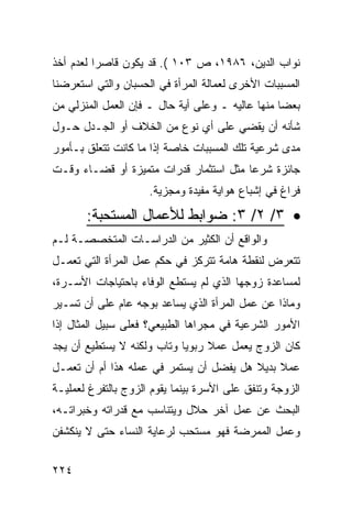 ‫ﻨﻭﺍﺏ ﺍﻟﺩﻴﻥ، ٦٨٩١، ﺹ ٣٠١ (. ﻗﺩ ﻴﻜﻭﻥ ﻗﺎﺼ ‪‬ﺍ ﻟﻌﺩﻡ ﺃﺨﺫ‬
          ‫ﺭ‬
‫ﺍﻟﻤﺴﺒﺒﺎﺕ ﺍﻷﺨﺭﻯ ﻟﻌﻤﺎﻟﺔ ﺍﻟﻤﺭﺃﺓ ﻓﻲ ﺍﻟﺤﺴﺒﺎﻥ ﻭﺍﻟﺘﻲ ﺍﺴﺘﻌﺭﻀﻨﺎ‬
‫ﺒﻌ ‪‬ﺎ ﻤﻨﻬﺎ ﻋﺎﻟﻴﻪ ـ ﻭﻋﻠﻰ ﺃﻴﺔ ﺤﺎل ـ ﻓﺈﻥ ﺍﻟﻌﻤل ﺍﻟﻤﻨﺯﻟﻲ ﻤﻥ‬
                                                  ‫ﻀ‬
‫ﺸﺄﻨﻪ ﺃﻥ ﻴﻘﻀﻲ ﻋﻠﻰ ﺃﻱ ﻨﻭﻉ ﻤﻥ ﺍﻟﺨﻼﻑ ﺃﻭ ﺍﻟﺠـﺩل ﺤـﻭل‬
‫ﻤﺩﻯ ﺸﺭﻋﻴﺔ ﺘﻠﻙ ﺍﻟﻤﺴﺒﺒﺎﺕ ﺨﺎﺼﺔ ﺇﺫﺍ ﻤﺎ ﻜﺎﻨﺕ ﺘﺘﻌﻠﻕ ﺒـﺄﻤﻭﺭ‬
‫ﺠﺎﺌﺯﺓ ﺸﺭ ‪‬ﺎ ﻤﺜل ﺍﺴﺘﺜﻤﺎﺭ ﻗﺩﺭﺍﺕ ﻤﺘﻤﻴﺯﺓ ﺃﻭ ﻗﻀـﺎﺀ ﻭﻗـﺕ‬
                                        ‫ﻋ‬
                     ‫ﻓﺭﺍﻍ ﻓﻲ ﺇﺸﺒﺎﻉ ﻫﻭﺍﻴﺔ ﻤﻔﻴﺩﺓ ﻭﻤﺠﺯﻴﺔ.‬

       ‫• ٣/ ٢/ ٣: ﻀﻭﺍﺒﻁ ﻟﻸﻋﻤﺎل ﺍﻟﻤﺴﺘﺤﺒﺔ:‬
‫ﻭﺍﻟﻭﺍﻗﻊ ﺃﻥ ﺍﻟﻜﺜﻴﺭ ﻤﻥ ﺍﻟﺩﺭﺍﺴـﺎﺕ ﺍﻟﻤﺘﺨﺼﺼـﺔ ﻟـﻡ‬
‫ﺘﺘﻌﺭﺽ ﻟﻨﻘﻁﺔ ﻫﺎﻤﺔ ﺘﺘﺭﻜﺯ ﻓﻲ ﺤﻜﻡ ﻋﻤل ﺍﻟﻤﺭﺃﺓ ﺍﻟﺘﻲ ﺘﻌﻤـل‬
‫ﻟﻤﺴﺎﻋﺩﺓ ﺯﻭﺠﻬﺎ ﺍﻟﺫﻱ ﻟﻡ ﻴﺴﺘﻁﻊ ﺍﻟﻭﻓﺎﺀ ﺒﺎﺤﺘﻴﺎﺠﺎﺕ ﺍﻷﺴـﺭﺓ،‬
‫ﻭﻤﺎﺫﺍ ﻋﻥ ﻋﻤل ﺍﻟﻤﺭﺃﺓ ﺍﻟﺫﻱ ﻴﺴﺎﻋﺩ ﺒﻭﺠﻪ ﻋﺎﻡ ﻋﻠﻰ ﺃﻥ ﺘﺴـﻴﺭ‬
‫ﺍﻷﻤﻭﺭ ﺍﻟﺸﺭﻋﻴﺔ ﻓﻲ ﻤﺠﺭﺍﻫﺎ ﺍﻟﻁﺒﻴﻌﻲ؟ ﻓﻌﻠﻰ ﺴﺒﻴل ﺍﻟﻤﺜﺎل ﺇﺫﺍ‬
‫ﻜﺎﻥ ﺍﻟﺯﻭﺝ ﻴﻌﻤل ﻋﻤﻼ ﺭﺒﻭ ‪‬ﺎ ﻭﺘﺎﺏ ﻭﻟﻜﻨﻪ ﻻ ﻴﺴﺘﻁﻴﻊ ﺃﻥ ﻴﺠﺩ‬
                            ‫ﻴ‬     ‫ﹰ‬
‫ﻋﻤﻼ ﺒﺩﻴﻼ ﻫل ﻴﻔﻀل ﺃﻥ ﻴﺴﺘﻤﺭ ﻓﻲ ﻋﻤﻠﻪ ﻫﺫﺍ ﺃﻡ ﺃﻥ ﺘﻌﻤـل‬
                                         ‫ﹰ‬    ‫ﹰ‬
‫ﺍﻟﺯﻭﺠﺔ ﻭﺘﻨﻔﻕ ﻋﻠﻰ ﺍﻷﺴﺭﺓ ﺒﻴﻨﻤﺎ ﻴﻘﻭﻡ ﺍﻟﺯﻭﺝ ﺒﺎﻟﺘﻔﺭﻍ ﻟﻌﻤﻠﻴـﺔ‬
‫ﺍﻟﺒﺤﺙ ﻋﻥ ﻋﻤل ﺁﺨﺭ ﺤﻼل ﻭﻴﺘﻨﺎﺴﺏ ﻤﻊ ﻗﺩﺭﺍﺘﻪ ﻭﺨﺒﺭﺍﺘـﻪ،‬
‫ﻭﻋﻤل ﺍﻟﻤﻤﺭﻀﺔ ﻓﻬﻭ ﻤﺴﺘﺤﺏ ﻟﺭﻋﺎﻴﺔ ﺍﻟﻨﺴﺎﺀ ﺤﺘﻰ ﻻ ﻴﻨﻜﺸﻔﻥ‬


‫٤٢٢‬
 