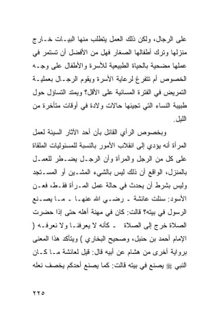 ‫ﻋﻠﻰ ﺍﻟﺭﺠﺎل، ﻭﻟﻜﻥ ﺫﻟﻙ ﺍﻟﻌﻤل ﻴﺘﻁﻠﺏ ﻤﻨﻬﺎ ﺍﻟﺒﻴـﺎﺕ ﺨـﺎﺭﺝ‬
‫ﻤﻨﺯﻟﻬﺎ ﻭﺘﺭﻙ ﺃﻁﻔﺎﻟﻬﺎ ﺍﻟﺼﻐﺎﺭ ﻓﻬل ﻤﻥ ﺍﻷﻓﻀل ﺃﻥ ﺘﺴﺘﻤﺭ ﻓﻲ‬
‫ﻋﻤﻠﻬﺎ ﻤﻀﺤﻴﺔ ﺒﺎﻟﺤﻴﺎﺓ ﺍﻟﻁﺒﻴﻌﻴﺔ ﻟﻸﺴﺭﺓ ﻭﺍﻷﻁﻔﺎل ﻋﻠﻰ ﻭﺠـﻪ‬
‫ﺍﻟﺨﺼﻭﺹ ﺃﻡ ﺘﺘﻔﺭﻍ ﻟﺭﻋﺎﻴﺔ ﺍﻷﺴﺭﺓ ﻭﻴﻘﻭﻡ ﺍﻟﺭﺠـﺎل ﺒﻌﻤﻠﻴـﺔ‬
‫ﺍﻟﺘﻤﺭﻴﺽ ﻓﻲ ﺍﻟﻔﺘﺭﺓ ﺍﻟﻤﺴﺎﺌﻴﺔ ﻋﻠﻰ ﺍﻷﻗل؟ ﻭﻴﻤﺘﺩ ﺍﻟﺘﺴﺎﺅل ﺤﻭل‬
‫ﻁﺒﻴﺒﺔ ﺍﻟﻨﺴﺎﺀ ﺍﻟﺘﻲ ﺘﺠﻴﺌﻬﺎ ﺤﺎﻻﺕ ﻭﻻﺩﺓ ﻓﻲ ﺃﻭﻗﺎﺕ ﻤﺘﺄﺨﺭﺓ ﻤﻥ‬
                                                    ‫ﺍﻟﻠﻴل.‬
‫ﻭﺒﺨﺼﻭﺹ ﺍﻟﺭﺃﻱ ﺍﻟﻘﺎﺌل ﺒﺄﻥ ﺃﺤﺩ ﺍﻵﺜﺎﺭ ﺍﻟﺴﻴﺌﺔ ﻟﻌﻤل‬
‫ﺍﻟﻤﺭﺃﺓ ﺃﻨﻪ ﻴﺅﺩﻱ ﺇﻟﻰ ﺍﻨﻘﻼﺏ ﺍﻷﻤﻭﺭ ﺒﺎﻟﻨﺴﺒﺔ ﻟﻠﻤﺴﺌﻭﻟﻴﺎﺕ ﺍﻟﻤﻠﻘﺎﺓ‬
‫ﻋﻠﻰ ﻜل ﻤﻥ ﺍﻟﺭﺠل ﻭﺍﻟﻤﺭﺃﺓ ﻭﺃﻥ ﺍﻟﺭﺠـل ﻴﻀـﻁﺭ ﻟﻠﻌﻤـل‬
‫ﺒﺎﻟﻤﻨﺯل، ﺍﻟﻭﺍﻗﻊ ﺃﻥ ﺫﻟﻙ ﻟﻴﺱ ﺒﺎﻟﺸﻲﺀ ﺍﻟﻤﺸـﻴﻥ ﺃﻭ ﺍﻟﻤﺴـﺘﺠﺩ‬
‫ﻭﻟﻴﺱ ﺒﺸﺭﻁ ﺃﻥ ﻴﺤﺩﺙ ﻓﻲ ﺤﺎﻟﺔ ﻋﻤل ﺍﻟﻤـﺭﺃﺓ ﻓﻘـﻁ، ﻓﻌـﻥ‬
‫ﺍﻷﺴﻭﺩ: ﺴﺌﻠﺕ ﻋﺎﺌﺸﺔ ـ ﺭﻀـﻲ ﺍﷲ ﻋﻨﻬـﺎ ـ ﻤـﺎ ﻴﺼـﻨﻊ‬
‫ﺍﻟﺭﺴﻭل ﻓﻲ ﺒﻴﺘﻪ؟ ﻗﺎﻟﺕ: ﻜﺎﻥ ﻓﻲ ﻤﻬﻨﺔ ﺃﻫﻠﻪ ﺤﺘﻰ ﺇﺫﺍ ﺤﻀﺭﺕ‬
‫ﺍﻟﺼﻼﺓ ﺨﺭﺝ ﺇﻟﻰ ﺍﻟﺼﻼﺓ ـ ﻜﺄﻨﻪ ﻻ ﻴﻌﺭﻓﻨـﺎ ﻭﻻ ﻨﻌﺭﻓـﻪ )‬
‫ﺍﻹﻤﺎﻡ ﺃﺤﻤﺩ ﺒﻥ ﺤﻨﺒل، ﻭﺼﺤﻴﺢ ﺍﻟﺒﺨﺎﺭﻱ ( ﻭﻴﺘﺄﻜﺩ ﻫﺫﺍ ﺍﻟﻤﻌﻨﻰ‬
‫ﺒﺭﻭﺍﻴﺔ ﺃﺨﺭﻯ ﻤﻥ ﻫﺸﺎﻡ ﻋﻥ ﺃﺒﻴﻪ ﻗﺎل: ﻗﻴل ﻟﻌﺎﺌﺸﺔ ﻤـﺎ ﻜـﺎﻥ‬
‫ﺍﻟﻨﺒﻲ ‪ ‬ﻴﺼﻨﻊ ﻓﻲ ﺒﻴﺘﻪ ﻗﺎﻟﺕ: ﻜﻤﺎ ﻴﺼﻨﻊ ﺃﺤﺩﻜﻡ ﻴﺨﺼﻑ ﻨﻌﻠﻪ‬


‫٥٢٢‬
 