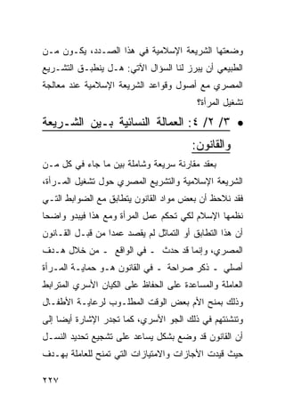 ‫ﻭﻀﻌﺘﻬﺎ ﺍﻟﺸﺭﻴﻌﺔ ﺍﻹﺴﻼﻤﻴﺔ ﻓﻲ ﻫﺫﺍ ﺍﻟﺼـﺩﺩ، ﻴﻜـﻭﻥ ﻤـﻥ‬
‫ﺍﻟﻁﺒﻴﻌﻲ ﺃﻥ ﻴﺒﺭﺯ ﻟﻨﺎ ﺍﻟﺴﺅﺍل ﺍﻵﺘﻲ: ﻫـل ﻴﻨﻁﺒـﻕ ﺍﻟﺘﺸـﺭﻴﻊ‬
‫ﺍﻟﻤﺼﺭﻱ ﻤﻊ ﺃﺼﻭل ﻭﻗﻭﺍﻋﺩ ﺍﻟﺸﺭﻴﻌﺔ ﺍﻹﺴﻼﻤﻴﺔ ﻋﻨﺩ ﻤﻌﺎﻟﺠﺔ‬
                                           ‫ﺘﺸﻐﻴل ﺍﻟﻤﺭﺃﺓ؟‬

‫• ٣/ ٢/ ٤: ﺍﻟﻌﻤﺎﻟﺔ ﺍﻟﻨﺴﺎﺌﻴﺔ ﺒـﻴﻥ ﺍﻟﺸـﺭﻴﻌﺔ‬
                                         ‫ﻭﺍﻟﻘﺎﻨﻭﻥ:‬
‫ﺒﻌﻘﺩ ﻤﻘﺎﺭﻨﺔ ﺴﺭﻴﻌﺔ ﻭﺸﺎﻤﻠﺔ ﺒﻴﻥ ﻤﺎ ﺠﺎﺀ ﻓﻲ ﻜل ﻤـﻥ‬
‫ﺍﻟﺸﺭﻴﻌﺔ ﺍﻹﺴﻼﻤﻴﺔ ﻭﺍﻟﺘﺸﺭﻴﻊ ﺍﻟﻤﺼﺭﻱ ﺤﻭل ﺘﺸﻐﻴل ﺍﻟﻤـﺭﺃﺓ،‬
‫ﻓﻘﺩ ﻨﻼﺤﻅ ﺃﻥ ﺒﻌﺽ ﻤﻭﺍﺩ ﺍﻟﻘﺎﻨﻭﻥ ﻴﺘﻁﺎﺒﻕ ﻤﻊ ﺍﻟﻀﻭﺍﺒﻁ ﺍﻟﺘـﻲ‬
‫ﻨﻅﻤﻬﺎ ﺍﻹﺴﻼﻡ ﻟﻜﻲ ﺘﺤﻜﻡ ﻋﻤل ﺍﻟﻤﺭﺃﺓ ﻭﻤﻊ ﻫﺫﺍ ﻓﻴﺒﺩﻭ ﻭﺍﻀ ‪‬ﺎ‬
 ‫ﺤ‬
‫ﺃﻥ ﻫﺫﺍ ﺍﻟﺘﻁﺎﺒﻕ ﺃﻭ ﺍﻟﺘﻤﺎﺜل ﻟﻡ ﻴﻘﺼﺩ ﻋﻤ ‪‬ﺍ ﻤﻥ ﻗﺒـل ﺍﻟﻘـﺎﻨﻭﻥ‬
                  ‫ﺩ‬
‫ﺍﻟﻤﺼﺭﻱ، ﻭﺇﻨﻤﺎ ﻗﺩ ﺤﺩﺙ ـ ﻓﻲ ﺍﻟﻭﺍﻗﻊ ـ ﻤﻥ ﺨﻼل ﻫـﺩﻑ‬
‫ﺃﺼﻠﻲ ـ ﺫﻜﺭ ﺼﺭﺍﺤﺔ ـ ﻓﻲ ﺍﻟﻘﺎﻨﻭﻥ ﻫـﻭ ﺤﻤﺎﻴـﺔ ﺍﻟﻤـﺭﺃﺓ‬
‫ﺍﻟﻌﺎﻤﻠﺔ ﻭﺍﻟﻤﺴﺎﻋﺩﺓ ﻋﻠﻰ ﺍﻟﺤﻔﺎﻅ ﻋﻠﻰ ﺍﻟﻜﻴﺎﻥ ﺍﻷﺴﺭﻱ ﺍﻟﻤﺘﺭﺍﺒﻁ‬
‫ﻭﺫﻟﻙ ﺒﻤﻨﺢ ﺍﻷﻡ ﺒﻌﺽ ﺍﻟﻭﻗﺕ ﺍﻟﻤﻁﻠـﻭﺏ ﻟﺭﻋﺎﻴـﺔ ﺍﻷﻁﻔـﺎل‬
‫ﻭﺘﻨﺸﺌﺘﻬﻡ ﻓﻲ ﺫﻟﻙ ﺍﻟﺠﻭ ﺍﻷﺴﺭﻱ، ﻜﻤﺎ ﺘﺠﺩﺭ ﺍﻹﺸﺎﺭﺓ ﺃﻴ ‪‬ﺎ ﺇﻟﻰ‬
     ‫ﻀ‬
‫ﺃﻥ ﺍﻟﻘﺎﻨﻭﻥ ﻗﺩ ﻭﻀﻊ ﺒﺸﻜل ﻴﺴﺎﻋﺩ ﻋﻠﻰ ﺘﺸﺠﻴﻊ ﺘﺤﺩﻴﺩ ﺍﻟﻨﺴـل‬
‫ﺤﻴﺙ ﻗﻴﺩﺕ ﺍﻷﺠﺎﺯﺍﺕ ﻭﺍﻻﻤﺘﻴﺎﺯﺍﺕ ﺍﻟﺘﻲ ﺘﻤﻨﺢ ﻟﻠﻌﺎﻤﻠﺔ ﺒﻬـﺩﻑ‬

‫٧٢٢‬
 