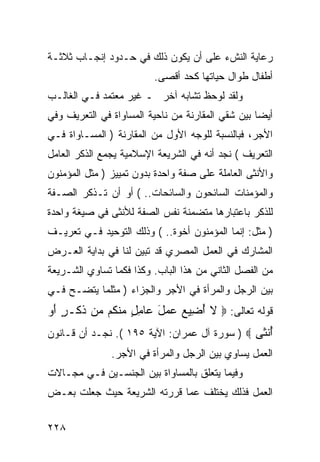 ‫ﺭﻋﺎﻴﺔ ﺍﻟﻨﺵﺀ ﻋﻠﻰ ﺃﻥ ﻴﻜﻭﻥ ﺫﻟﻙ ﻓﻲ ﺤـﺩﻭﺩ ﺇﻨﺠـﺎﺏ ﺜﻼﺜـﺔ‬
                          ‫ﺃﻁﻔﺎل ﻁﻭﺍل ﺤﻴﺎﺘﻬﺎ ﻜﺤﺩ ﺃﻗﺼﻰ.‬
‫ﻭﻟﻘﺩ ﻟﻭﺤﻅ ﺘﺸﺎﺒﻪ ﺁﺨﺭ ـ ﻏﻴﺭ ﻤﻌﺘﻤﺩ ﻓـﻲ ﺍﻟﻐﺎﻟـﺏ‬
‫ﺃﻴ ‪‬ﺎ ﺒﻴﻥ ﺸﻘﻲ ﺍﻟﻤﻘﺎﺭﻨﺔ ﻤﻥ ﻨﺎﺤﻴﺔ ﺍﻟﻤﺴﺎﻭﺍﺓ ﻓﻲ ﺍﻟﺘﻌﺭﻴﻑ ﻭﻓﻲ‬
                                                   ‫ﻀ‬
‫ﺍﻷﺠﺭ، ﻓﺒﺎﻟﻨﺴﺒﺔ ﻟﻠﻭﺠﻪ ﺍﻷﻭل ﻤﻥ ﺍﻟﻤﻘﺎﺭﻨﺔ ) ﺍﻟﻤﺴـﺎﻭﺍﺓ ﻓـﻲ‬
‫ﺍﻟﺘﻌﺭﻴﻑ ( ﻨﺠﺩ ﺃﻨﻪ ﻓﻲ ﺍﻟﺸﺭﻴﻌﺔ ﺍﻹﺴﻼﻤﻴﺔ ﻴﺠﻤﻊ ﺍﻟﺫﻜﺭ ﺍﻟﻌﺎﻤل‬
‫ﻭﺍﻷﻨﺜﻰ ﺍﻟﻌﺎﻤﻠﺔ ﻋﻠﻰ ﺼﻔﺔ ﻭﺍﺤﺩﺓ ﺒﺩﻭﻥ ﺘﻤﻴﻴﺯ ) ﻤﺜل ﺍﻟﻤﺅﻤﻨﻭﻥ‬
‫ﻭﺍﻟﻤﺅﻤﻨﺎﺕ ﺍﻟﺴﺎﺌﺤﻭﻥ ﻭﺍﻟﺴﺎﺌﺤﺎﺕ.. ( ﺃﻭ ﺃﻥ ﺘـﺫﻜﺭ ﺍﻟﺼـﻔﺔ‬
‫ﻟﻠﺫﻜﺭ ﺒﺎﻋﺘﺒﺎﺭﻫﺎ ﻤﺘﻀﻤﻨﺔ ﻨﻔﺱ ﺍﻟﺼﻔﺔ ﻟﻸﻨﺜﻰ ﻓﻲ ﺼﻴﻐﺔ ﻭﺍﺤﺩﺓ‬
‫) ﻤﺜل: ﺇﻨﻤﺎ ﺍﻟﻤﺅﻤﻨﻭﻥ ﺃﺨﻭﺓ.. ( ﻭﺫﻟﻙ ﺍﻟﺘﻭﺤﻴﺩ ﻓـﻲ ﺘﻌﺭﻴـﻑ‬
‫ﺍﻟﻤﺸﺎﺭﻙ ﻓﻲ ﺍﻟﻌﻤل ﺍﻟﻤﺼﺭﻱ ﻗﺩ ﺘﺒﻴﻥ ﻟﻨﺎ ﻓﻲ ﺒﺩﺍﻴﺔ ﺍﻟﻌـﺭﺽ‬
‫ﻤﻥ ﺍﻟﻔﺼل ﺍﻟﺜﺎﻨﻲ ﻤﻥ ﻫﺫﺍ ﺍﻟﺒﺎﺏ. ﻭﻜﺫﺍ ﻓﻜﻤﺎ ﺘﺴﺎﻭﻱ ﺍﻟﺸـﺭﻴﻌﺔ‬
‫ﺒﻴﻥ ﺍﻟﺭﺠل ﻭﺍﻟﻤﺭﺃﺓ ﻓﻲ ﺍﻷﺠﺭ ﻭﺍﻟﺠﺯﺍﺀ ) ﻤﺜﻠﻤﺎ ﻴﺘﻀـﺢ ﻓـﻲ‬
‫ﻗﻭﻟﻪ ﺘﻌﺎﻟﻰ: ‪ ‬ﻻ ﺃ ِﻴﻊ ‪ ‬ل ‪‬ﺎﻤل ﻤﻨ ﹸﻡ ﻤﻥ ﺫ ﹶـﺭ ﺃﻭ‬
‫ﹶ ُﻀ ‪ ‬ﻋﻤ َ ﻋ ِ ٍ ‪ ‬ﹾﻜ ‪ ‬ﹶﻜ ٍ َ ‪‬‬
‫ﺃﻨ ﹶﻰ ‪ ) ‬ﺴﻭﺭﺓ ﺁل ﻋﻤﺭﺍﻥ: ﺍﻵﻴﺔ ٥٩١ (. ﻨﺠـﺩ ﺃﻥ ﻗـﺎﻨﻭﻥ‬
                                               ‫ُ ﹾﺜ‬
               ‫ﺍﻟﻌﻤل ﻴﺴﺎﻭﻱ ﺒﻴﻥ ﺍﻟﺭﺠل ﻭﺍﻟﻤﺭﺃﺓ ﻓﻲ ﺍﻷﺠﺭ.‬
‫ﻭﻓﻴﻤﺎ ﻴﺘﻌﻠﻕ ﺒﺎﻟﻤﺴﺎﻭﺍﺓ ﺒﻴﻥ ﺍﻟﺠﻨﺴـﻴﻥ ﻓـﻲ ﻤﺠـﺎﻻﺕ‬
‫ﺍﻟﻌﻤل ﻓﺫﻟﻙ ﻴﺨﺘﻠﻑ ﻋﻤﺎ ﻗﺭﺭﺘﻪ ﺍﻟﺸﺭﻴﻌﺔ ﺤﻴﺙ ﺠﻌﻠﺕ ﺒﻌـﺽ‬


‫٨٢٢‬
 