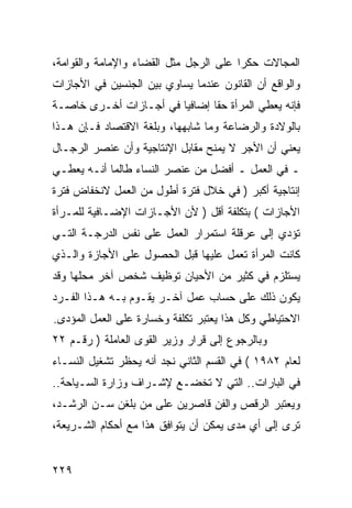 ‫ﺍﻟﻤﺠﺎﻻﺕ ﺤﻜ ‪‬ﺍ ﻋﻠﻰ ﺍﻟﺭﺠل ﻤﺜل ﺍﻟﻘﻀﺎﺀ ﻭﺍﻹﻤﺎﻤﺔ ﻭﺍﻟﻘﻭﺍﻤﺔ،‬
                                        ‫ﺭ‬
‫ﻭﺍﻟﻭﺍﻗﻊ ﺃﻥ ﺍﻟﻘﺎﻨﻭﻥ ﻋﻨﺩﻤﺎ ﻴﺴﺎﻭﻱ ﺒﻴﻥ ﺍﻟﺠﻨﺴﻴﻥ ﻓﻲ ﺍﻷﺠﺎﺯﺍﺕ‬
‫ﻓﺈﻨﻪ ﻴﻌﻁﻲ ﺍﻟﻤﺭﺃﺓ ﺤ ﹰﺎ ﺇﻀﺎﻓ ‪‬ﺎ ﻓﻲ ﺃﺠـﺎﺯﺍﺕ ﺃﺨـﺭﻯ ﺨﺎﺼـﺔ‬
                        ‫ﻴ‬       ‫ﻘ‬
‫ﺒﺎﻟﻭﻻﺩﺓ ﻭﺍﻟﺭﻀﺎﻋﺔ ﻭﻤﺎ ﺸﺎﺒﻬﻬﺎ، ﻭﺒﻠﻐﺔ ﺍﻻﻗﺘﺼﺎﺩ ﻓـﺈﻥ ﻫـﺫﺍ‬
‫ﻴﻌﻨﻲ ﺃﻥ ﺍﻷﺠﺭ ﻻ ﻴﻤﻨﺢ ﻤﻘﺎﺒل ﺍﻹﻨﺘﺎﺠﻴﺔ ﻭﺃﻥ ﻋﻨﺼﺭ ﺍﻟﺭﺠـﺎل‬
‫ـ ﻓﻲ ﺍﻟﻌﻤل ـ ﺃﻓﻀل ﻤﻥ ﻋﻨﺼﺭ ﺍﻟﻨﺴﺎﺀ ﻁﺎﻟﻤﺎ ﺃﻨـﻪ ﻴﻌﻁـﻲ‬
‫ﺇﻨﺘﺎﺠﻴﺔ ﺃﻜﺒﺭ ) ﻓﻲ ﺨﻼل ﻓﺘﺭﺓ ﺃﻁﻭل ﻤﻥ ﺍﻟﻌﻤل ﻻﻨﺨﻔﺎﺽ ﻓﺘﺭﺓ‬
‫ﺍﻷﺠﺎﺯﺍﺕ ( ﺒﺘﻜﻠﻔﺔ ﺃﻗل ) ﻷﻥ ﺍﻷﺠـﺎﺯﺍﺕ ﺍﻹﻀـﺎﻓﻴﺔ ﻟﻠﻤـﺭﺃﺓ‬
‫ﺘﺅﺩﻱ ﺇﻟﻰ ﻋﺭﻗﻠﺔ ﺍﺴﺘﻤﺭﺍﺭ ﺍﻟﻌﻤل ﻋﻠﻰ ﻨﻔﺱ ﺍﻟﺩﺭﺠـﺔ ﺍﻟﺘـﻲ‬
‫ﻜﺎﻨﺕ ﺍﻟﻤﺭﺃﺓ ﺘﻌﻤل ﻋﻠﻴﻬﺎ ﻗﺒل ﺍﻟﺤﺼﻭل ﻋﻠﻰ ﺍﻷﺠﺎﺯﺓ ﻭﺍﻟـﺫﻱ‬
‫ﻴﺴﺘﻠﺯﻡ ﻓﻲ ﻜﺜﻴﺭ ﻤﻥ ﺍﻷﺤﻴﺎﻥ ﺘﻭﻅﻴﻑ ﺸﺨﺹ ﺁﺨﺭ ﻤﺤﻠﻬﺎ ﻭﻗﺩ‬
‫ﻴﻜﻭﻥ ﺫﻟﻙ ﻋﻠﻰ ﺤﺴﺎﺏ ﻋﻤل ﺁﺨـﺭ ﻴﻘـﻭﻡ ﺒـﻪ ﻫـﺫﺍ ﺍﻟﻔـﺭﺩ‬
‫ﺍﻻﺤﺘﻴﺎﻁﻲ ﻭﻜل ﻫﺫﺍ ﻴﻌﺘﺒﺭ ﺘﻜﻠﻔﺔ ﻭﺨﺴﺎﺭﺓ ﻋﻠﻰ ﺍﻟﻌﻤل ﺍﻟﻤﺅﺩﻯ.‬
‫ﻭﺒﺎﻟﺭﺠﻭﻉ ﺇﻟﻰ ﻗﺭﺍﺭ ﻭﺯﻴﺭ ﺍﻟﻘﻭﻯ ﺍﻟﻌﺎﻤﻠﺔ ) ﺭﻗـﻡ ٢٢‬
‫ﻟﻌﺎﻡ ٢٨٩١ ( ﻓﻲ ﺍﻟﻘﺴﻡ ﺍﻟﺜﺎﻨﻲ ﻨﺠﺩ ﺃﻨﻪ ﻴﺤﻅﺭ ﺘﺸﻐﻴل ﺍﻟﻨﺴـﺎﺀ‬
‫ﻓﻲ ﺍﻟﺒﺎﺭﺍﺕ.. ﺍﻟﺘﻲ ﻻ ﺘﺨﻀـﻊ ﻹﺸـﺭﺍﻑ ﻭﺯﺍﺭﺓ ﺍﻟﺴـﻴﺎﺤﺔ..‬
‫ﻭﻴﻌﺘﺒﺭ ﺍﻟﺭﻗﺹ ﻭﺍﻟﻔﻥ ﻗﺎﺼﺭﻴﻥ ﻋﻠﻰ ﻤﻥ ﺒﻠﻐﻥ ﺴـﻥ ﺍﻟﺭﺸـﺩ،‬
‫ﺘﺭﻯ ﺇﻟﻰ ﺃﻱ ﻤﺩﻯ ﻴﻤﻜﻥ ﺃﻥ ﻴﺘﻭﺍﻓﻕ ﻫﺫﺍ ﻤﻊ ﺃﺤﻜﺎﻡ ﺍﻟﺸـﺭﻴﻌﺔ،‬


‫٩٢٢‬
 