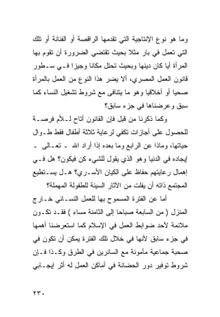 ‫ﻭﻤﺎ ﻫﻭ ﻨﻭﻉ ﺍﻹﻨﺘﺎﺠﻴﺔ ﺍﻟﺘﻲ ﺘﻘﺩﻤﻬﺎ ﺍﻟﺭﺍﻗﺼﺔ ﺃﻭ ﺍﻟﻔﻨﺎﻨﺔ ﺃﻭ ﺘﻠﻙ‬
‫ﺍﻟﺘﻲ ﺘﻌﻤل ﻓﻲ ﺒﺎﺭ ﻤﺜﻼ ﺒﺤﻴﺙ ﺘﻘﺘﻀﻲ ﺍﻟﻀﺭﻭﺭﺓ ﺃﻥ ﺘﻘﻭﻡ ﺒﻬﺎ‬
‫ﺍﻟﻤﺭﺃﺓ ﺃ ‪‬ﺎ ﻜﺎﻥ ﺩﻴﻨﻬﺎ ﻭﺒﺤﻴﺙ ﺘﺤﺘل ﻤﻜﺎ ﹰﺎ ﻭﺠﻴﺯﺍ ﻓـﻲ ﺴـﻁﻭﺭ‬
           ‫‪‬‬     ‫ﻨ‬                           ‫ﻴ‬
‫ﻗﺎﻨﻭﻥ ﺍﻟﻌﻤل ﺍﻟﻤﺼﺭﻱ، ﺃﻻ ﻴﻀﺭ ﻫﺫﺍ ﺍﻟﻨﻭﻉ ﻤﻥ ﺍﻟﻌﻤل ﺒﺎﻟﻤﺭﺃﺓ‬
‫ﺼﺤ ‪‬ﺎ ﺃﻭ ﺃﺨﻼﻗ ‪‬ﺎ ﻭﻫﻭ ﻤﺎ ﻴﺘﻨﺎﻓﻰ ﻤﻊ ﺸﺭﻭﻁ ﺘﺸﻐﻴل ﺍﻟﻨﺴﺎﺀ ﻜﻤﺎ‬
                                        ‫ﻴ‬          ‫ﻴ‬
                           ‫ﺴﺒﻕ ﻭﻋﺭﻀﻨﺎﻫﺎ ﻓﻲ ﺠﺯﺀ ﺴﺎﺒﻕ؟‬
‫ﻭﻜﻤﺎ ﺫﻜﺭﻨﺎ ﻤﻥ ﻗﺒل ﻓﺈﻥ ﺍﻟﻘﺎﻨﻭﻥ ﺃﺘﺎﺡ ﻟـﻸﻡ ﻓﺭﺼـﺔ‬
‫ﻟﻠﺤﺼﻭل ﻋﻠﻰ ﺃﺠﺎﺯﺍﺕ ﺘﻜﻔﻲ ﻟﺭﻋﺎﻴﺔ ﺜﻼﺜﺔ ﺃﻁﻔﺎل ﻓﻘﻁ ﻁـﻭﺍل‬
‫ﺤﻴﺎﺘﻬﺎ، ﻭﻤﺎﺫﺍ ﻋﻥ ﺍﻟﺭﺍﺒﻊ ﻭﻤﺎ ﺒﻌﺩﻩ ﺇﺫﺍ ﺃﺭﺍﺩ ﺍﷲ ـ ﺘﻌـﺎﻟﻰ ـ‬
‫ﺇﻴﺠﺎﺩﻩ ﻓﻲ ﺍﻟﺩﻨﻴﺎ ﻭﻫﻭ ﺍﻟﺫﻱ ﻴﻘﻭل ﻟﻠﺸﻲﺀ ﻜﻥ ﻓﻴﻜﻭﻥ؟ ﻫل ﻓـﻲ‬
‫ﺇﻫﻤﺎل ﺭﻋﺎﻴﺘﻬﻡ ﺤﻔﺎﻅ ﻋﻠﻰ ﺍﻟﻜﻴﺎﻥ ﺍﻷﺴـﺭﻱ؟ ﻫـل ﻴﺴـﺘﻁﻴﻊ‬
      ‫ﺍﻟﻤﺠﺘﻤﻊ ﺫﺍﺘﻪ ﺃﻥ ﻴﻔﻠﺕ ﻤﻥ ﺍﻵﺜﺎﺭ ﺍﻟﺴﻴﺌﺔ ﻟﻠﻁﻔﻭﻟﺔ ﺍﻟﻤﻬﻤﻠﺔ؟‬
‫ﺃﻤﺎ ﻋﻥ ﺍﻟﻔﺘﺭﺓ ﺍﻟﻤﺴﻤﻭﺡ ﺒﻬﺎ ﻟﻠﻌﻤل ﺍﻟﻨﺴـﺎﺌﻲ ﺨـﺎﺭﺝ‬
‫ﺍﻟﻤﻨﺯل ) ﻤﻥ ﺍﻟﺴﺎﺒﻌﺔ ﺼﺒﺎ ‪‬ﺎ ﺇﻟﻰ ﺍﻟﺜﺎﻤﻨﺔ ﻤﺴﺎﺀ ( ﻓﻘـﺩ ﺘﻜـﻭﻥ‬
                               ‫ﺤ‬
‫ﻤﻼﺌﻤﺔ ﻷﺤﺩ ﻀﻭﺍﺒﻁ ﺍﻟﻌﻤل ﻓﻲ ﺍﻹﺴﻼﻡ ﻜﻤﺎ ﺍﺴﺘﻌﺭﻀﻨﺎ ﺃﻫﻤﻬﺎ‬
‫ﻓﻲ ﺠﺯﺀ ﺴﺎﺒﻕ ﻷﻨﻬﺎ ﻓﻲ ﺨﻼل ﺘﻠﻙ ﺍﻟﻔﺘﺭﺓ ﻴﻤﻜﻥ ﺃﻥ ﺘﻜﻭﻥ ﻓﻲ‬
‫ﺼﺤﺒﺔ ﺠﻤﺎﻋﻴﺔ ﻤﺄﻤﻭﻨﺔ ﻤﻊ ﺍﻟﺴﺎﺌﺭﻴﻥ ﻓﻲ ﺍﻟﻁﺭﻕ ﻭﻜـﺫﺍ ﻓـﺈﻥ‬
‫ﺸﺭﻭﻁ ﺘﻭﻓﻴﺭ ﺩﻭﺭ ﺍﻟﺤﻀﺎﻨﺔ ﻓﻲ ﺃﻤﺎﻜﻥ ﺍﻟﻌﻤل ﻟﻪ ﺃﺜﺭ ﺇﻴﺠـﺎﺒﻲ‬


‫٠٣٢‬
 