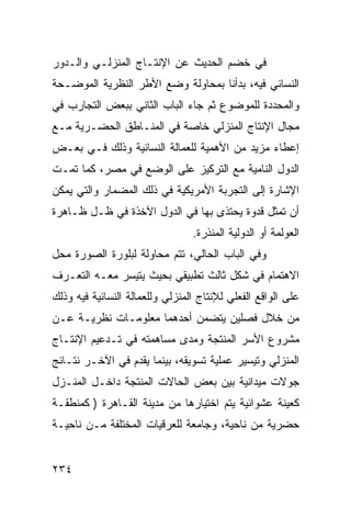 ‫ﻓﻲ ﺨﻀﻡ ﺍﻟﺤﺩﻴﺙ ﻋﻥ ﺍﻹﻨﺘـﺎﺝ ﺍﻟﻤﻨﺯﻟـﻲ ﻭﺍﻟـﺩﻭﺭ‬
‫ﺍﻟﻨﺴﺎﺌﻲ ﻓﻴﻪ، ﺒﺩﺃﻨﺎ ﺒﻤﺤﺎﻭﻟﺔ ﻭﻀﻊ ﺍﻷﻁﺭ ﺍﻟﻨﻅﺭﻴﺔ ﺍﻟﻤﻭﻀـﺤﺔ‬
‫ﻭﺍﻟﻤﺤﺩﺩﺓ ﻟﻠﻤﻭﻀﻭﻉ ﺜﻡ ﺠﺎﺀ ﺍﻟﺒﺎﺏ ﺍﻟﺜﺎﻨﻲ ﺒﺒﻌﺽ ﺍﻟﺘﺠﺎﺭﺏ ﻓﻲ‬
‫ﻤﺠﺎل ﺍﻹﻨﺘﺎﺝ ﺍﻟﻤﻨﺯﻟﻲ ﺨﺎﺼﺔ ﻓﻲ ﺍﻟﻤﻨـﺎﻁﻕ ﺍﻟﺤﻀـﺭﻴﺔ ﻤـﻊ‬
‫ﺇﻋﻁﺎﺀ ﻤﺯﻴﺩ ﻤﻥ ﺍﻷﻫﻤﻴﺔ ﻟﻠﻌﻤﺎﻟﺔ ﺍﻟﻨﺴﺎﺌﻴﺔ ﻭﺫﻟﻙ ﻓـﻲ ﺒﻌـﺽ‬
‫ﺍﻟﺩﻭل ﺍﻟﻨﺎﻤﻴﺔ ﻤﻊ ﺍﻟﺘﺭﻜﻴﺯ ﻋﻠﻰ ﺍﻟﻭﻀﻊ ﻓﻲ ﻤﺼﺭ، ﻜﻤﺎ ﺘﻤـﺕ‬
‫ﺍﻹﺸﺎﺭﺓ ﺇﻟﻰ ﺍﻟﺘﺠﺭﺒﺔ ﺍﻷﻤﺭﻴﻜﻴﺔ ﻓﻲ ﺫﻟﻙ ﺍﻟﻤﻀﻤﺎﺭ ﻭﺍﻟﺘﻲ ﻴﻤﻜﻥ‬
‫ﺃﻥ ﺘﻤﺜل ﻗﺩﻭﺓ ﻴﺤﺘﺫﻯ ﺒﻬﺎ ﻓﻲ ﺍﻟﺩﻭل ﺍﻵﺨﺫﺓ ﻓﻲ ﻅـل ﻅـﺎﻫﺭﺓ‬
                                 ‫ﺍﻟﻌﻭﻟﻤﺔ ﺃﻭ ﺍﻟﺩﻭﻟﻴﺔ ﺍﻟﻤﻨﺫﺭﺓ.‬
‫ﻭﻓﻲ ﺍﻟﺒﺎﺏ ﺍﻟﺤﺎﻟﻲ، ﺘﺘﻡ ﻤﺤﺎﻭﻟﺔ ﻟﺒﻠﻭﺭﺓ ﺍﻟﺼﻭﺭﺓ ﻤﺤل‬
‫ﺍﻻﻫﺘﻤﺎﻡ ﻓﻲ ﺸﻜل ﺜﺎﻟﺙ ﺘﻁﺒﻴﻘﻲ ﺒﺤﻴﺙ ﻴﺘﻴﺴﺭ ﻤﻌـﻪ ﺍﻟﺘﻌـﺭﻑ‬
‫ﻋﻠﻰ ﺍﻟﻭﺍﻗﻊ ﺍﻟﻔﻌﻠﻲ ﻟﻺﻨﺘﺎﺝ ﺍﻟﻤﻨﺯﻟﻲ ﻭﻟﻠﻌﻤﺎﻟﺔ ﺍﻟﻨﺴﺎﺌﻴﺔ ﻓﻴﻪ ﻭﺫﻟﻙ‬
‫ﻤﻥ ﺨﻼل ﻓﺼﻠﻴﻥ ﻴﺘﻀﻤﻥ ﺃﺤﺩﻫﻤﺎ ﻤﻌﻠﻭﻤـﺎﺕ ﻨﻅﺭﻴـﺔ ﻋـﻥ‬
‫ﻤﺸﺭﻭﻉ ﺍﻷﺴﺭ ﺍﻟﻤﻨﺘﺠﺔ ﻭﻤﺩﻯ ﻤﺴﺎﻫﻤﺘﻪ ﻓﻲ ﺘـﺩﻋﻴﻡ ﺍﻹﻨﺘـﺎﺝ‬
‫ﺍﻟﻤﻨﺯﻟﻲ ﻭﺘﻴﺴﻴﺭ ﻋﻤﻠﻴﺔ ﺘﺴﻭﻴﻘﻪ، ﺒﻴﻨﻤﺎ ﻴﻘﺩﻡ ﻓﻲ ﺍﻵﺨـﺭ ﻨﺘـﺎﺌﺞ‬
‫ﺠﻭﻻﺕ ﻤﻴﺩﺍﻨﻴﺔ ﺒﻴﻥ ﺒﻌﺽ ﺍﻟﺤﺎﻻﺕ ﺍﻟﻤﻨﺘﺠﺔ ﺩﺍﺨـل ﺍﻟﻤﻨـﺯل‬
‫ﻜﻌﻴﻨﺔ ﻋﺸﻭﺍﺌﻴﺔ ﻴﺘﻡ ﺍﺨﺘﻴﺎﺭﻫﺎ ﻤﻥ ﻤﺩﻴﻨﺔ ﺍﻟﻘـﺎﻫﺭﺓ ) ﻜﻤﻨﻁﻘـﺔ‬
‫ﺤﻀﺭﻴﺔ ﻤﻥ ﻨﺎﺤﻴﺔ، ﻭﺠﺎﻤﻌﺔ ﻟﻠﻌﺭﻗﻴﺎﺕ ﺍﻟﻤﺨﺘﻠﻔﺔ ﻤـﻥ ﻨﺎﺤﻴـﺔ‬


‫٤٣٢‬
 