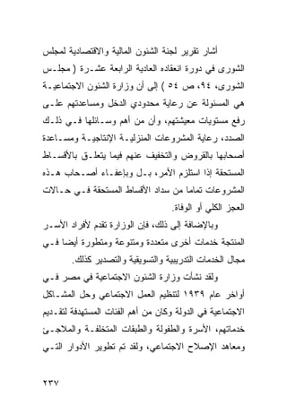 ‫ﺃﺸﺎﺭ ﺘﻘﺭﻴﺭ ﻟﺠﻨﺔ ﺍﻟﺸﺌﻭﻥ ﺍﻟﻤﺎﻟﻴﺔ ﻭﺍﻻﻗﺘﺼﺎﺩﻴﺔ ﻟﻤﺠﻠﺱ‬
‫ﺍﻟﺸﻭﺭﻯ ﻓﻲ ﺩﻭﺭﺓ ﺍﻨﻌﻘﺎﺩﻩ ﺍﻟﻌﺎﺩﻴﺔ ﺍﻟﺭﺍﺒﻌﺔ ﻋﺸـﺭﺓ ) ﻤﺠﻠـﺱ‬
‫ﺍﻟﺸﻭﺭﻯ، ٤٩، ﺹ ٤٥ ( ﺇﻟﻰ ﺃﻥ ﻭﺯﺍﺭﺓ ﺍﻟﺸﺌﻭﻥ ﺍﻻﺠﺘﻤﺎﻋﻴـﺔ‬
‫ﻫﻲ ﺍﻟﻤﺴﺌﻭﻟﺔ ﻋﻥ ﺭﻋﺎﻴﺔ ﻤﺤﺩﻭﺩﻱ ﺍﻟﺩﺨل ﻭﻤﺴﺎﻋﺩﺘﻬﻡ ﻋﻠـﻰ‬
‫ﺭﻓﻊ ﻤﺴﺘﻭﻴﺎﺕ ﻤﻌﻴﺸﺘﻬﻡ، ﻭﺃﻥ ﻤﻥ ﺃﻫﻡ ﻭﺴـﺎﺌﻠﻬﺎ ﻓـﻲ ﺫﻟـﻙ‬
‫ﺍﻟﺼﺩﺩ، ﺭﻋﺎﻴﺔ ﺍﻟﻤﺸﺭﻭﻋﺎﺕ ﺍﻟﻤﻨﺯﻟﻴـﺔ ﺍﻹﻨﺘﺎﺠﻴـﺔ ﻭﻤﺴـﺎﻋﺩﺓ‬
‫ﺃﺼﺤﺎﺒﻬﺎ ﺒﺎﻟﻘﺭﻭﺽ ﻭﺍﻟﺘﺨﻔﻴﻑ ﻋﻨﻬﻡ ﻓﻴﻤﺎ ﻴﺘﻌﻠـﻕ ﺒﺎﻷﻗﺴـﺎﻁ‬
‫ﺍﻟﻤﺴﺘﺤﻘﺔ ﺇﺫﺍ ﺍﺴﺘﻠﺯﻡ ﺍﻷﻤﺭ، ﺒـل ﻭﺒﺈﻋﻔـﺎﺀ ﺃﺼـﺤﺎﺏ ﻫـﺫﻩ‬
‫ﺍﻟﻤﺸﺭﻭﻋﺎﺕ ﺘﻤﺎ ‪‬ﺎ ﻤﻥ ﺴﺩﺍﺩ ﺍﻷﻗﺴﺎﻁ ﺍﻟﻤﺴﺘﺤﻘﺔ ﻓـﻲ ﺤـﺎﻻﺕ‬
                                   ‫ﻤ‬
                                   ‫ﺍﻟﻌﺠﺯ ﺍﻟﻜﻠﻲ ﺃﻭ ﺍﻟﻭﻓﺎﺓ.‬
‫ﻭﺒﺎﻹﻀﺎﻓﺔ ﺇﻟﻰ ﺫﻟﻙ، ﻓﺈﻥ ﺍﻟﻭﺯﺍﺭﺓ ﺘﻘﺩﻡ ﻷﻓﺭﺍﺩ ﺍﻷﺴـﺭ‬
‫ﺍﻟﻤﻨﺘﺠﺔ ﺨﺩﻤﺎﺕ ﺃﺨﺭﻯ ﻤﺘﻌﺩﺩﺓ ﻭﻤﺘﻨﻭﻋﺔ ﻭﻤﺘﻁﻭﺭﺓ ﺃﻴ ‪‬ﺎ ﻓـﻲ‬
     ‫ﻀ‬
        ‫ﻤﺠﺎل ﺍﻟﺨﺩﻤﺎﺕ ﺍﻟﺘﺩﺭﻴﺒﻴﺔ ﻭﺍﻟﺘﺴﻭﻴﻘﻴﺔ ﻭﺍﻟﺘﺼﺩﻴﺭ ﻜﺫﻟﻙ.‬
‫ﻭﻟﻘﺩ ﻨﺸﺄﺕ ﻭﺯﺍﺭﺓ ﺍﻟﺸﺌﻭﻥ ﺍﻻﺠﺘﻤﺎﻋﻴﺔ ﻓﻲ ﻤﺼﺭ ﻓـﻲ‬
‫ﺃﻭﺍﺨﺭ ﻋﺎﻡ ٩٣٩١ ﻟﺘﻨﻅﻴﻡ ﺍﻟﻌﻤل ﺍﻻﺠﺘﻤﺎﻋﻲ ﻭﺤل ﺍﻟﻤﺸـﺎﻜل‬
‫ﺍﻻﺠﺘﻤﺎﻋﻴﺔ ﻓﻲ ﺍﻟﺩﻭﻟﺔ ﻭﻜﺎﻥ ﻤﻥ ﺃﻫﻡ ﺍﻟﻔﺌﺎﺕ ﺍﻟﻤﺴﺘﻬﺩﻓﺔ ﻟﺘﻘـﺩﻴﻡ‬
‫ﺨﺩﻤﺎﺘﻬﻡ، ﺍﻷﺴﺭﺓ ﻭﺍﻟﻁﻔﻭﻟﺔ ﻭﺍﻟﻁﺒﻘﺎﺕ ﺍﻟﻤﺘﺨﻠﻔـﺔ ﻭﺍﻟﻤﻼﺠـﺊ‬
‫ﻭﻤﻌﺎﻫﺩ ﺍﻹﺼﻼﺡ ﺍﻻﺠﺘﻤﺎﻋﻲ، ﻭﻟﻘﺩ ﺘﻡ ﺘﻁﻭﻴﺭ ﺍﻷﺩﻭﺍﺭ ﺍﻟﺘـﻲ‬


‫٧٣٢‬
 