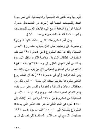 ‫ﺘﻘﻭﻡ ﺒﻬﺎ ﻭﻓ ﹰﺎ ﻟﻠﺘﻐﻴﺭﺍﺕ ﺍﻟﺴﻴﺎﺴﻴﺔ ﻭﺍﻻﺠﺘﻤﺎﻋﻴﺔ ﺍﻟﺘﻲ ﺘﻤﺭ ﺒﻬـﺎ‬
                                            ‫ﻘ‬
‫ﺍﻟﺒﻼﺩ ﻭﻟﻠﺴﻴﺎﺴﺎﺕ ﺍﻟﻤﺘﺒﻌﺔ ﻟﻬﺎ ) ﻟﻤﺯﻴﺩ ﻤﻥ ﺍﻟﺘﻔﺎﺼـﻴل ﺤـﻭل‬
‫ﺃﻨﺸﻁﺔ ﺍﻟﻭﺯﺍﺭﺓ ﺍﻟﻤﻌﻨﻴﺔ ﺍﺭﺠﻊ ﺇﻟﻰ: ﺍﻻﺘﺤﺎﺩ ﺍﻟﻌـﺎﻡ ﻟﻠﺠﻤﻌﻴـﺎﺕ‬
          ‫ﻭﺍﻟﻤﺅﺴﺴﺎﺕ ﺍﻟﺨﺎﺼﺔ، ٣٨، ﺹ ﺹ ٨١ ـ ٩٦ (.‬
‫ﻭﻤﻥ ﺃﻫﻡ ﺍﻟﻤﺸﺭﻭﻋﺎﺕ ﺍﻟﺘـﻲ ﺍﺤﺘﻀـﻨﺘﻬﺎ ﺍﻟـﻭﺯﺍﺭﺓ‬
‫ﻭﺍﺴﺘﻤﺭﺕ ﻓﻲ ﺭﻋﺎﻴﺘﻬﺎ ﺤﺘﻰ ﺍﻵﻥ ﺒﻨﺠﺎﺡ، ﻤﺸـﺭﻭﻉ ﺍﻷﺴـﺭ‬
‫ﺍﻟﻤﻨﺘﺠﺔ، ﻭﻟﻘﺩ ﺒﺩﺃ ﺫﻟﻙ ﺍﻟﻤﺸﺭﻭﻉ ﻓـﻲ ﻋـﺎﻡ ٤٦٩١ ﺒﻬـﺩﻑ‬
‫ﺍﺴﺘﺜﻤﺎﺭﺍﺕ ﺍﻟﻁﺎﻗﺎﺕ ﺍﻟﺒﺸﺭﻴﺔ ﻭﺒﺨﺎﺼﺔ ﺍﻷﻓﺭﺍﺩ ﺩﺍﺨل ﺍﻷﺴـﺭﺓ‬
‫ﻭﺫﻟﻙ ﻤﻥ ﺃﺠل ﺘﺤﻭﻴل ﺍﻟﻤﻨﺯل ﺇﻟﻰ ﻭﺤـﺩﺓ ﺇﻨﺘﺎﺠﻴـﺔ ﺼـﻐﻴﺭﺓ‬
‫ﺘﺴﺎﻫﻡ ﻓﻲ ﺭﻓﻊ ﺍﻟﻤﺴﺘﻭﻯ ﺍﻟﻤﻌﻴﺸﻲ ﻟﻜل ﻤﻥ ﻴﻘﻴﻤـﻭﻥ ﺒﺩﺍﺨﻠـﻪ،‬
‫ﻭﻓﻲ ﺫﻟﻙ ﺍﻟﻭﻗﺕ ) ﺃﻱ ﻓﻲ ﻋـﺎﻡ ٤٦٩١ ( ﻜـﺎﻥ ﺍﻟﻤﺸـﺭﻭﻉ‬
‫ﺍﻟﻤﻌﻨﻲ ﻤﺸﺭﻭ ‪‬ﺎ ﺘﺠﺭﻴﺒ ‪‬ﺎ ﻴﻬﺩﻑ ﺇﻟﻰ ﺨﺩﻤﺔ ٠٥ ﺃﺴﺭﺓ ﺒﻜل ﻤﻥ‬
                              ‫ﻴ‬        ‫ﻋ‬
‫ﻤﺤﺎﻓﻅﺎﺕ ﺩﻤﻴﺎﻁ ﻭﺍﻟﺸﺭﻗﻴﺔ ﻭﺍﻟﻤﻨﻭﻓﻴﺔ ﻭﺍﻟﻔﻴﻭﻡ ﻭﺒﻨﻲ ﺴـﻭﻴﻑ،‬
‫ﻭﻤﻊ ﺍﻟﻨﺠﺎﺡ ﺍﻟﻤﻁﺭﺩ ﻟﺫﻟﻙ ﺍﻟﻤﺸـﺭﻭﻉ ﺍﺭﺘﻔـﻊ ﻋـﺩﺩ ﺍﻷﺴـﺭ‬
‫ﺍﻟﻤﺴﺘﻔﻴﺩﺓ ﻤﻥ ﺍﻟﻤﺸﺭﻭﻉ ﻤﻥ ٠٠٥٢ ﺃﺴﺭﺓ ﻓﻲ ﻋﺎﻡ ﺍﻹﻨﺸﺎﺀ ﺇﻟﻰ‬
‫٠٤١٤ ﺃﺴﺭﺓ ﻓﻲ ﺍﻟﻌﺎﻡ ﺍﻟﺘﺎﻟﻲ ﺜﻡ ﻗﻔﺯ ﻋﺩﺩ ﺍﻷﺴﺭ ﺍﻟﺘﻲ ﻴﻤـﺩﻫﺎ‬
‫ﺍﻟﻤﺸﺭﻭﻉ ﺒﺨﺩﻤﺎﺘﻪ ﺇﻟﻰ ٠٠٠,٠٠٦ ﺃﻟﻑ ﺃﺴـﺭﺓ ﻋـﺎﻡ ٣٩٩١‬
‫ﻭﻴﺴﺘﻬﺩﻑ ﺍﻟﺘﻭﺴﻊ ﻓﻲ ﻋﺩﺩ ﺍﻷﺴﺭ ﺍﻟﻤﺴﺘﻔﻴﺩﺓ ﻟﻜﻲ ﺘﺼـل ﺇﻟـﻰ‬


‫٨٣٢‬
 