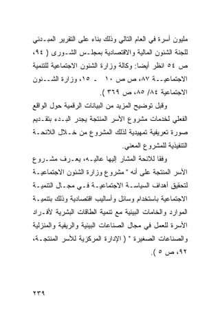 ‫ﻤﻠﻴﻭﻥ ﺃﺴﺭﺓ ﻓﻲ ﺍﻟﻌﺎﻡ ﺍﻟﺘﺎﻟﻲ ﻭﺫﻟﻙ ﺒﻨﺎﺀ ﻋﻠﻰ ﺍﻟﺘﻘﺭﻴﺭ ﺍﻟﻤﺒـﺩﺌﻲ‬
‫ﻟﻠﺠﻨﺔ ﺍﻟﺸﺌﻭﻥ ﺍﻟﻤﺎﻟﻴﺔ ﻭﺍﻻﻗﺘﺼﺎﺩﻴﺔ ﺒﻤﺠﻠـﺱ ﺍﻟﺸـﻭﺭﻯ ) ٤٩،‬
‫ﺹ ٤٥ ﺍﻨﻅﺭ ﺃﻴ ‪‬ﺎ: ﻭﻜﺎﻟﺔ ﻭﺯﺍﺭﺓ ﺍﻟﺸﺌﻭﻥ ﺍﻻﺠﺘﻤﺎﻋﻴﺔ ﻟﻠﺘﻨﻤﻴﺔ‬
                                       ‫ﻀ‬
‫ﺍﻻﺠﺘﻤﺎﻋﻴــﺔ ٧٨، ﺹ ﺹ ٠١ ـ ٥١، ﻭﺯﺍﺭﺓ ﺍﻟﺸــﺌﻭﻥ‬
                        ‫ﺍﻻﺠﺘﻤﺎﻋﻴﺔ ٤٨/ ٥٨، ﺹ ٩٦٣ (.‬
‫ﻭﻗﺒل ﺘﻭﻀﻴﺢ ﺍﻟﻤﺯﻴﺩ ﻤﻥ ﺍﻟﺒﻴﺎﻨﺎﺕ ﺍﻟﺭﻗﻤﻴﺔ ﺤﻭل ﺍﻟﻭﺍﻗﻊ‬
‫ﺍﻟﻔﻌﻠﻲ ﻟﺨﺩﻤﺎﺕ ﻤﺸﺭﻭﻉ ﺍﻷﺴﺭ ﺍﻟﻤﻨﺘﺠﺔ ﻴﺠﺩﺭ ﺍﻟﺒـﺩﺀ ﺒﺘﻘـﺩﻴﻡ‬
‫ﺼﻭﺭﺓ ﺘﻌﺭﻴﻔﻴﺔ ﺘﻤﻬﻴﺩﻴﺔ ﻟﺫﻟﻙ ﺍﻟﻤﺸﺭﻭﻉ ﻤﻥ ﺨـﻼل ﺍﻟﻼﺌﺤـﺔ‬
                                ‫ﺍﻟﺘﻨﻔﻴﺫﻴﺔ ﻟﻠﻤﺸﺭﻭﻉ ﺍﻟﻤﻌﻨﻲ.‬
‫ﻭﻓ ﹰﺎ ﻟﻼﺌﺤﺔ ﺍﻟﻤﺸﺎﺭ ﺇﻟﻴﻬﺎ ﻋﺎﻟﻴـﻪ، ﻴﻌـﺭﻑ ﻤﺸـﺭﻭﻉ‬
                                         ‫ﻘ‬
‫ﺍﻷﺴﺭ ﺍﻟﻤﻨﺘﺠﺔ ﻋﻠﻰ ﺃﻨﻪ " ﻤﺸﺭﻭﻉ ﻭﺯﺍﺭﺓ ﺍﻟﺸﺌﻭﻥ ﺍﻻﺠﺘﻤﺎﻋﻴـﺔ‬
‫ﻟﺘﺤﻘﻴﻕ ﺃﻫﺩﺍﻑ ﺍﻟﺴﻴﺎﺴـﺔ ﺍﻻﺠﺘﻤﺎﻋﻴـﺔ ﻓـﻲ ﻤﺠـﺎل ﺍﻟﺘﻨﻤﻴـﺔ‬
‫ﺍﻻﺠﺘﻤﺎﻋﻴﺔ ﺒﺎﺴﺘﺨﺩﺍﻡ ﻭﺴﺎﺌل ﻭﺃﺴﺎﻟﻴﺏ ﺍﻗﺘﺼﺎﺩﻴﺔ ﻭﺫﻟﻙ ﺒﺘﻨﻤﻴـﺔ‬
‫ﺍﻟﻤﻭﺍﺭﺩ ﻭﺍﻟﺨﺎﻤﺎﺕ ﺍﻟﺒﻴﺌﻴﺔ ﻤﻊ ﺘﻨﻤﻴﺔ ﺍﻟﻁﺎﻗﺎﺕ ﺍﻟﺒﺸﺭﻴﺔ ﻷﻓـﺭﺍﺩ‬
‫ﺍﻷﺴﺭﺓ ﻟﻠﻌﻤل ﻓﻲ ﻤﺠﺎل ﺍﻟﺼﻨﺎﻋﺎﺕ ﺍﻟﺒﻴﺌﻴﺔ ﻭﺍﻟﺭﻴﻔﻴﺔ ﻭﺍﻟﻤﻨﺯﻟﻴﺔ‬
‫ﻭﺍﻟﺼﻨﺎﻋﺎﺕ ﺍﻟﺼﻐﻴﺭﺓ " ) ﺍﻹﺩﺍﺭﺓ ﺍﻟﻤﺭﻜﺯﻴﺔ ﻟﻸﺴﺭ ﺍﻟﻤﻨﺘﺠـﺔ،‬
                                           ‫٢٩، ﺹ ٥ (.‬




‫٩٣٢‬
 