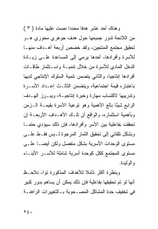 ‫ﻭﻫﻨﺎﻙ ﺃﺤﺩ ﻋﺸﺭ ﻫﺩ ﹰﺎ ﻤﺤﺩ ‪‬ﺍ ﻨﺼﺕ ﻋﻠﻴﻬﺎ ﻤﺎﺩﺓ ) ٣ (‬
                      ‫ﺩ‬      ‫ﻓ‬
‫ﻤﻥ ﺍﻟﻼﺌﺤﺔ ﺘﺩﻭﺭ ﺠﻤﻴﻌﻬﺎ ﺤﻭل ﻫﺩﻑ ﺠﻭﻫﺭﻱ ﻤﺤﻭﺭﻱ ﻫـﻭ‬
‫ﺘﺤﻘﻴﻕ ﻤﺠﺘﻤﻊ ﺍﻟﻤﻨﺘﺠﻴﻥ، ﻭﻟﻘﺩ ﺨﺼﺹ ﺃﺭﺒﻌﺔ ﺃﻫـﺩﺍﻑ ﻤﻨﻬـﺎ‬
‫ﻟﻸﺴﺭﺓ ﻭﺃﻓﺭﺍﺩﻫﺎ، ﺃﺤﺩﻫﺎ ﻴﺭﻤﻲ ﺇﻟﻰ ﺍﻟﻤﺴﺎﻋﺩﺓ ﻋﻠـﻰ ﺯﻴـﺎﺩﺓ‬
‫ﺍﻟﺩﺨل ﺍﻟﻤﺎﺩﻱ ﻟﻸﺴﺭﺓ ﻤﻥ ﺨﻼل ﺘﻨﻤﻴـﺔ ﻭﺍﺴـﺘﺜﻤﺎﺭ ﻁﺎﻗـﺎﺕ‬
‫ﺃﻓﺭﺍﺩﻫﺎ ﺇﻨﺘﺎﺠ ‪‬ﺎ، ﻭﺍﻟﺜﺎﻨﻲ ﻴﺘﻀﻤﻥ ﺘﻨﻤﻴﺔ ﺍﻟﺴﻠﻭﻙ ﺍﻹﻨﺘﺎﺠﻲ ﻟﺩﻴﻬﺎ‬
                                           ‫ﻴ‬
‫ﺒﺎﻋﺘﺒﺎﺭﻩ ﻗﻴﻤﺔ ﺍﺠﺘﻤﺎﻋﻴﺔ، ﻭﻴﺘﻀﻤﻥ ﺍﻟﺜﺎﻟـﺙ ﺇﻋـﺩﺍﺩ ﺍﻷﺴـﺭﺓ‬
‫ﻭﺘﺩﺭﻴﺒﻬﺎ ﻻﻜﺘﺴﺎﺏ ﻤﻬﺎﺭﺓ ﻭﺨﺒﺭﺓ ﺇﻨﺘﺎﺠﻴـﺔ، ﻭﻴﺒـﺭﺯ ﺍﻟﻬـﺩﻑ‬
‫ﺍﻟﺭﺍﺒﻊ ﺸﻴ ًﺎ ﺒﺎﻟﻎ ﺍﻷﻫﻤﻴﺔ ﻭﻫﻭ ﺘﻭﻋﻴﺔ ﺍﻷﺴﺭﺓ ﺒﻘﻴﻤـﺔ ﺍﻟـﺯﻤﻥ‬
                                           ‫ﺌ‬
‫ﻭﺒﺄﻫﻤﻴﺔ ﺍﺴﺘﺜﻤﺎﺭﻩ، ﻭﺍﻟﻭﺍﻗﻊ ﺃﻥ ﺘﻠـﻙ ﺍﻷﻫـﺩﺍﻑ ﺍﻷﺭﺒﻌـﺔ ﺇﻥ‬
‫ﺘﺤﻘﻘﺕ ﺒﻔﺎﻋﻠﻴﺔ ﺒﻴﻥ ﺍﻷﺴﺭ ﻭﺃﻓﺭﺍﺩﻫﺎ، ﻓﺈﻥ ﺫﻟﻙ ﺴﻴﺅﺩﻱ ﺤﺘ ‪‬ـﺎ‬
  ‫ﻤ‬
‫ﻭﺒﺸﻜل ﺘﻠﻘﺎﺌﻲ ﺇﻟﻰ ﺘﺤﻘﻴﻕ ﺍﻟﺜﻤﺎﺭ ﺍﻟﻤﺭﺠﻭﺓ ﻟـﻴﺱ ﻓﻘـﻁ ﻋﻠـﻰ‬
‫ﻤﺴﺘﻭﻯ ﺍﻟﻭﺤﺩﺍﺕ ﺍﻷﺴﺭﻴﺔ ﺒﺸﻜل ﻤﻨﻔﺼل ﻭﻟﻜﻥ ﺃﻴ ‪‬ـﺎ ﻋﻠـﻰ‬
       ‫ﻀ‬
‫ﻤﺴﺘﻭﻯ ﺍﻟﻤﺠﺘﻤﻊ ﻜﻜل ﻜﻭﺤﺩﺓ ﺃﺴﺭﻴﺔ ﺸﺎﻤﻠﺔ ﻟﻸﺴـﺭ ﺍﻷﺒﻨـﺎﺀ‬
                                                 ‫ﻭﺍﻟﻭﻟﻴﺩﺓ.‬
‫ﻭﺒﻨﻅﺭﺓ ﺃﻜﺜﺭ ﺘﺄﻤﻼ ﻟﻸﻫﺩﺍﻑ ﺍﻟﻤﺫﻜﻭﺭﺓ ﺘ ‪‬ﺍ، ﻨﻼﺤـﻅ‬
        ‫ﻭ‬                   ‫ﹰ‬
‫ﺃﻨﻬﺎ ﻟﻭ ﺘﻡ ﺘﺤﻘﻴﻘﻬﺎ ﺒﻔﺎﻋﻠﻴﺔ ﻓﺈﻥ ﺫﻟﻙ ﻴﻤﻜﻥ ﺃﻥ ﻴﺴﺎﻫﻡ ﺒﺩﻭﺭ ﻜﺒﻴﺭ‬
‫ﻓﻲ ﺘﺨﻔﻴﻑ ﺤﺩﺓ ﺍﻟﻤﺸﺎﻜل ﺍﻟﻤﺼـﺤﻭﺒﺔ ﺒـﺎﻟﺘﻐﻴﻴﺭﺍﺕ ﺍﻟﺭﺍﻫﻨـﺔ‬


‫٠٤٢‬
 