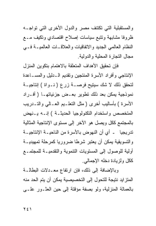 ‫ﻭﺍﻟﻤﺴﺘﻘﺒﻠﻴﺔ ﺍﻟﺘﻲ ﺘﻜﺘﻨﻑ ﻤﺼﺭ ﻭﺍﻟﺩﻭل ﺍﻷﺨﺭﻯ ﺍﻟﺘﻲ ﺘﻭﺍﺠـﻪ‬
‫ﻅﺭﻭ ﹰﺎ ﻤﺸﺎﺒﻬﺔ ﻭﺘﺘﺒﻊ ﺴﻴﺎﺴﺎﺕ ﺇﺼﻼﺡ ﺍﻗﺘﺼﺎﺩﻱ ﻭﺘﻜﻴﻑ ﻤـﻊ‬
                                            ‫ﻓ‬
‫ﺍﻟﻨﻅﺎﻡ ﺍﻟﻌﺎﻟﻤﻲ ﺍﻟﺠﺩﻴﺩ ﻭﺍﻻﺘﻔﺎﻗﻴﺎﺕ ﻭﺍﻟﻌﻼﻗـﺎﺕ ﺍﻟﻌﺎﻟﻤﻴـﺔ ﻓـﻲ‬
                           ‫ﻤﺠﺎل ﺍﻟﺘﺠﺎﺭﺓ ﺍﻟﻤﺤﻠﻴﺔ ﻭﺍﻟﺩﻭﻟﻴﺔ.‬
‫ﻓﺈﻥ ﺘﺤﻘﻴﻕ ﺍﻷﻫﺩﺍﻑ ﺍﻟﻤﺘﻌﻠﻘﺔ ﺒﺎﻻﻫﺘﻤﺎﻡ ﺒﺘﻜﻭﻴﻥ ﺍﻟﻤﻨﺯل‬
‫ﺍﻹﻨﺘﺎﺠﻲ ﻭﺃﻓﺭﺍﺩ ﺍﻷﺴﺭﺓ ﺍﻟﻤﻨﺘﺠﻴﻥ ﻭﺘﻘﺩﻴﻡ ﺍﻟـﺩﻟﻴل ﻭﺍﻟﻤﺴـﺎﻋﺩﺓ‬
‫ﻟﺘﺤﻘﻕ ﺫﻟﻙ ﻻ ﺸﻙ ﺴﻴﺘﻴﺢ ﻓﺭﺼـﺔ ﺯﺭﻉ ) ﻨـﻭﺍﺓ ( ﺇﻨﺘﺎﺠﻴـﺔ‬
‫ﻨﻤﻭﺫﺠﻴﺔ ﻴﻤﻜﻥ ﺒﻌﺩ ﺫﻟﻙ ﺘﻁﻭﻴﺭ ﺒﻌـﺽ ﺠﺯﺌﻴﺎﺘﻬـﺎ ) ﺃﻓـﺭﺍﺩ‬
‫ﺍﻷﺴﺭﺓ ( ﺒﺄﺴﺎﻟﻴﺏ ﺃﺨﺭﻯ ) ﻤﺜل ﺍﻟﺘﻌﻠـﻴﻡ ﺍﻟﻌـﺎﻟﻲ ﻭﺍﻟﺘـﺩﺭﻴﺏ‬
‫ﺍﻟﻤﺘﺨﺼﺹ ﻭﺍﺴﺘﺨﺩﺍﻡ ﺍﻟﺘﻜﻨﻭﻟﻭﺠﻴﺎ ﺍﻟﺤﺩﻴﺜـﺔ ( ﺇﻨـﻪ ﻴـﻨﻬﺽ‬
‫ﺒﺎﻟﻤﺠﺘﻤﻊ ﻜﻜل ﻭﻴﺼل ﻫﻭ ﺍﻵﺨﺭ ﺇﻟﻰ ﻤﺴﺘﻭﻯ ﺍﻹﻨﺘﺎﺠﻴﺔ ﺍﻟﻤﺜﺎﻟﻴﺔ‬
‫ﺘﺩﺭﻴﺠ ‪‬ﺎ ـ ﺃﻱ ﺃﻥ ﺍﻟﻨﻬﻭﺽ ﺒﺎﻷﺴﺭﺓ ﻤﻥ ﺍﻟﻨﺎﺤﻴـﺔ ﺍﻹﻨﺘﺎﺠﻴـﺔ‬
                                             ‫ﻴ‬
‫ﻭﺍﻟﺘﺴﻭﻴﻘﻴﺔ ﻴﻤﻜﻥ ﺃﻥ ﻴﻌﺘﺒﺭ ﺸﺭ ﹰﺎ ﻀﺭﻭﺭ ‪‬ﺎ ﻜﻤﺭﺤﻠﺔ ﺘﻤﻬﻴﺩﻴـﺔ‬
                 ‫ﻴ‬       ‫ﻁ‬
‫ﺃﻭﻟﻴﺔ ﻟﻠﻭﺼﻭل ﺇﻟﻰ ﺍﻟﻤﺴﺘﻭﻴﺎﺕ ﺍﻟﺘﻨﻤﻭﻴﺔ ﻭﺍﻟﺘﻘﺩﻤﻴـﺔ ﻟﻠﻤﺠﺘﻤـﻊ‬
                              ‫ﻜﻜل ﻭﻟﺯﻴﺎﺩﺓ ﺩﺨﻠﻪ ﺍﻹﺠﻤﺎﻟﻲ.‬
‫ﻭﺒﺎﻹﻀﺎﻓﺔ ﺇﻟﻰ ﺫﻟﻙ، ﻓﺈﻥ ﺍﺭﺘﻔﺎﻉ ﻤﻌـﺩﻻﺕ ﺍﻟﺒﻁﺎﻟـﺔ‬
‫ﺍﻟﻤﺘﺯﺍﻴﺩ ﻨﺘﻴﺠﺔ ﻟﻠﺘﺤﻭل ﺇﻟﻰ ﺍﻟﺘﺨﺼﻴﺼﻴﺔ ﻴﻤﻜﻥ ﺃﻥ ﻴﺘﻡ ﺍﻟﺤﺩ ﻤﻨﻪ‬
‫ﺒﺎﻟﻌﻤﺎﻟﺔ ﺍﻟﻤﻨﺯﻟﻴﺔ، ﻭﻟﻭ ﺒﺼﻔﺔ ﻤﺅﻗﺘﺔ ﺇﻟﻰ ﺤﻴﻥ ﺍﻟﻌﺜـﻭﺭ ﻋﻠـﻰ‬


‫١٤٢‬
 