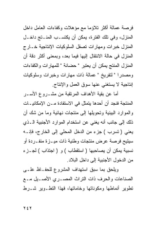 ‫ﻓﺭﺼﺔ ﻋﻤﺎﻟﺔ ﺃﻜﺜﺭ ﺘﻼﺅ ‪‬ﺎ ﻤﻊ ﻤﺅﻫﻼﺕ ﻭﻜﻔﺎﺀﺍﺕ ﺍﻟﻌﺎﻤل ﺩﺍﺨل‬
                              ‫ﻤ‬
‫ﺍﻟﻤﻨﺯل، ﻭﻓﻲ ﺘﻠﻙ ﺍﻟﻔﺘﺭﺓ، ﻴﻤﻜﻥ ﺃﻥ ﻴﻜﺘﺴـﺏ ﺍﻟﻤﻨـﺘﺞ ﺩﺍﺨـل‬
‫ﺍﻟﻤﻨﺯل ﺨﺒﺭﺍﺕ ﻭﻤﻬﺎﺭﺍﺕ ﺘﺼﻘل ﺍﻟﺴﻠﻭﻜﻴﺎﺕ ﺍﻹﻨﺘﺎﺠﻴﺔ ﺨـﺎﺭﺝ‬
‫ﺍﻟﻤﻨﺯل ﻓﻲ ﺤﺎﻟﺔ ﺍﻻﻨﺘﻘﺎل ﺇﻟﻴﻬﺎ ﻓﻴﻤﺎ ﺒﻌﺩ، ﻭﺒﻤﻌﻨﻰ ﺃﻜﺜﺭ ﺩﻗﺔ ﺃﻥ‬
‫ﺍﻟﻤﻨﺯل ﺍﻟﻤﻨﺘﺞ ﻴﻤﻜﻥ ﺃﻥ ﻴﻌﺘﺒﺭ " ﺤﻀﺎﻨﺔ " ﻟﻠﻤﻬﺎﺭﺍﺕ ﻭﺍﻟﻜﻔﺎﺀﺍﺕ‬
‫ﻭﻤﺼﺩ ‪‬ﺍ " ﻟﺘﻔﺭﻴﺦ " ﻋﻤﺎﻟﺔ ﺫﺍﺕ ﻤﻬﺎﺭﺍﺕ ﻭﺨﺒﺭﺍﺕ ﻭﺴﻠﻭﻜﻴﺎﺕ‬
                                             ‫ﺭ‬
              ‫ﺇﻨﺘﺎﺠﻴﺔ ﻻ ﻴﺴﺘﻐﻨﻲ ﻋﻨﻬﺎ ﺴﻭﻕ ﺍﻟﻌﻤل ﻭﺍﻹﻨﺘﺎﺝ.‬
‫ﺃﻤﺎ ﻋﻥ ﺒﻘﻴﺔ ﺍﻷﻫﺩﺍﻑ ﺍﻟﻤﺭﺘﻘﺒﺔ ﻤﻥ ﻤﺸـﺭﻭﻉ ﺍﻷﺴـﺭ‬
‫ﺍﻟﻤﻨﺘﺠﺔ ﻓﻨﺠﺩ ﺃﻥ ﺃﺤﺩﻫﺎ ﻴﺘﻤﺜل ﻓﻲ ﺍﻻﺴﺘﻔﺎﺩﺓ ﻤـﻥ ﺍﻹﻤﻜﺎﻨﻴـﺎﺕ‬
‫ﻭﺍﻟﻤﻭﺍﺭﺩ ﺍﻟﺒﻴﺌﻴﺔ ﻭﺘﺤﻭﻴﻠﻬﺎ ﺇﻟﻰ ﻤﻨﺘﺠﺎﺕ ﻨﻬﺎﺌﻴﺔ ﻭﻤﺎ ﻤﻥ ﺸﻙ ﺃﻥ‬
‫ﺫﻟﻙ ﺇﻟﻰ ﺠﺎﻨﺏ ﺃﻨﻪ ﻴﻐﻨﻲ ﻋﻥ ﺍﺴﺘﺨﺩﺍﻡ ﺍﻟﻤﻭﺍﺭﺩ ﺍﻷﺠﻨﺒﻴﺔ ﺍﻟـﺫﻱ‬
‫ﻴﻌﻨﻲ ) ﺘﺴﺭﺏ ( ﺠﺯﺀ ﻤﻥ ﺍﻟﺩﺨل ﺍﻟﻤﺤﻠﻲ ﺇﻟﻰ ﺍﻟﺨﺎﺭﺝ، ﻓﺈﻨـﻪ‬
‫ﺴﻴﺘﻴﺢ ﻓﺭﺼﺔ ﻋﺭﺽ ﻤﻨﺘﺠﺎﺕ ﻭﻁﻨﻴﺔ ﺫﺍﺕ ﻤﻴـﺯﺓ ﻤﻨﻔـﺭﺩﺓ ﺃﻭ‬
‫ﻨﺴﺒﻴﺔ ﻴﻤﻜﻥ ﺃﻥ ﻴﺼﺎﺤﺒﻬﺎ ) ﺍﺴﺘﻘﻁﺎﺏ ( ﻭ ) ﺍﺠﺘﺫﺍﺏ ( ﻟﺠـﺯﺀ‬
                      ‫ﻤﻥ ﺍﻟﺩﺨﻭل ﺍﻷﺠﻨﺒﻴﺔ ﺇﻟﻰ ﺩﺍﺨل ﺍﻟﺒﻼﺩ.‬
‫ﻭﻴﻠﺤﻕ ﺒﻤﺎ ﺴﺒﻕ ﺍﺴﺘﻬﺩﺍﻑ ﺍﻟﻤﺸﺭﻭﻉ ﻟﻠﺤﻔـﺎﻅ ﻋﻠـﻰ‬
‫ﺍﻟﺼﻨﺎﻋﺎﺕ ﻭﺍﻟﺤﺭﻑ ﺫﺍﺕ ﺍﻟﺘﺭﺍﺙ ﺍﻟﻤﺼـﺭﻱ ﺍﻷﺼـﻴل ﻤـﻊ‬
‫ﺘﻁﻭﻴﺭ ﺃﻨﻤﺎﻁﻬﺎ ﻭﻤﻜﻭﻨﺎﺘﻬﺎ ﻭﺨﺎﻤﺎﺘﻬﺎ، ﻓﻬﺫﺍ ﺍﻟﺘﻁـﻭﻴﺭ ﺸـﺭﻁ‬


‫٢٤٢‬
 