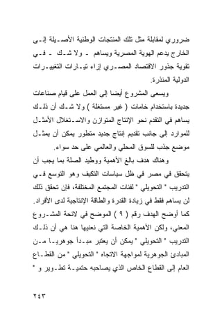 ‫ﻀﺭﻭﺭﻱ ﻟﻤﻘﺎﺒﻠﺔ ﻤﺜل ﺘﻠﻙ ﺍﻟﻤﻨﺘﺠﺎﺕ ﺍﻟﻭﻁﻨﻴﺔ ﺍﻷﺼـﻴﻠﺔ ﺇﻟـﻰ‬
‫ﺍﻟﺨﺎﺭﺝ ﻴﺩﻋﻡ ﺍﻟﻬﻭﻴﺔ ﺍﻟﻤﺼﺭﻴﺔ ﻭﻴﺴﺎﻫﻡ ـ ﻭﻻ ﺸـﻙ ـ ﻓـﻲ‬
‫ﺘﻘﻭﻴﺔ ﺠﺫﻭﺭ ﺍﻻﻗﺘﺼﺎﺩ ﺍﻟﻤﺼـﺭﻱ ﺇﺯﺍﺀ ﺘﻴـﺎﺭﺍﺕ ﺍﻟﺘﻐﻴﻴـﺭﺍﺕ‬
                                          ‫ﺍﻟﺩﻭﻟﻴﺔ ﺍﻟﻤﻨﺫﺭﺓ.‬
‫ﻭﻴﺴﻌﻰ ﺍﻟﻤﺸﺭﻭﻉ ﺃﻴ ‪‬ﺎ ﺇﻟﻰ ﺍﻟﻌﻤل ﻋﻠﻰ ﻗﻴﺎﻡ ﺼﻨﺎﻋﺎﺕ‬
                           ‫ﻀ‬
‫ﺠﺩﻴﺩﺓ ﺒﺎﺴﺘﺨﺩﺍﻡ ﺨﺎﻤﺎﺕ ) ﻏﻴﺭ ﻤﺴﺘﻐﻠﺔ ( ﻭﻻ ﺸـﻙ ﺃﻥ ﺫﻟـﻙ‬
‫ﻴﺴﺎﻫﻡ ﻓﻲ ﺍﻟﺘﻘﺩﻡ ﻨﺤﻭ ﺍﻹﻨﺘﺎﺝ ﺍﻟﻤﺘﻭﺍﺯﻥ ﻭﺍﻻﺴـﺘﻐﻼل ﺍﻷﻤﺜـل‬
‫ﻟﻠﻤﻭﺍﺭﺩ ﺇﻟﻰ ﺠﺎﻨﺏ ﺘﻘﺩﻴﻡ ﺇﻨﺘﺎﺝ ﺠﺩﻴﺩ ﻤﺘﻁﻭﺭ ﻴﻤﻜﻥ ﺃﻥ ﻴﻤﺜـل‬
       ‫ﻤﻭﻀﻊ ﺠﺫﺏ ﻟﻠﺴﻭﻕ ﺍﻟﻤﺤﻠﻲ ﻭﺍﻟﻌﺎﻟﻤﻲ ﻋﻠﻰ ﺤﺩ ﺴﻭﺍﺀ.‬
‫ﻭﻫﻨﺎﻙ ﻫﺩﻑ ﺒﺎﻟﻎ ﺍﻷﻫﻤﻴﺔ ﻭﻭﻁﻴﺩ ﺍﻟﺼﻠﺔ ﺒﻤﺎ ﻴﺠﺏ ﺃﻥ‬
‫ﻴﺘﺤﻘﻕ ﻓﻲ ﻤﺼﺭ ﻓﻲ ﻅل ﺴﻴﺎﺴﺎﺕ ﺍﻟﺘﻜﻴﻑ ﻭﻫﻭ ﺍﻟﺘﻭﺴﻊ ﻓـﻲ‬
‫ﺍﻟﺘﺩﺭﻴﺏ " ﺍﻟﺘﺤﻭﻴﻠﻲ " ﻟﻔﺌﺎﺕ ﺍﻟﻤﺠﺘﻤﻊ ﺍﻟﻤﺨﺘﻠﻔﺔ، ﻓﺈﻥ ﺘﺤﻘﻕ ﺫﻟﻙ‬
‫ﻟﻥ ﻴﺴﺎﻫﻡ ﻓﻘﻁ ﻓﻲ ﺯﻴﺎﺩﺓ ﺍﻟﻘﺩﺭﺓ ﻭﺍﻟﻁﺎﻗﺔ ﺍﻹﻨﺘﺎﺠﻴﺔ ﻟﺩﻯ ﺍﻷﻓﺭﺍﺩ.‬
‫ﻜﻤﺎ ﺃﻭﻀﺢ ﺍﻟﻬﺩﻑ ﺭﻗﻡ ) ٩ ( ﺍﻟﻤﻭﻀﺢ ﻓﻲ ﻻﺌﺤﺔ ﺍﻟﻤﺸـﺭﻭﻉ‬
‫ﺍﻟﻤﻌﻨﻲ، ﻭﻟﻜﻥ ﺍﻷﻫﻤﻴﺔ ﺍﻟﺨﺎﺼﺔ ﺍﻟﺘﻲ ﻨﻌﻨﻴﻬﺎ ﻫﻨﺎ ﻫﻲ ﺃﻥ ﺫﻟـﻙ‬
‫ﺍﻟﺘﺩﺭﻴﺏ " ﺍﻟﺘﺤﻭﻴﻠﻲ " ﻴﻤﻜﻥ ﺃﻥ ﻴﻌﺘﺒﺭ ﻤﺒـﺩﺃ ﺠﻭﻫﺭ ‪‬ـﺎ ﻤـﻥ‬
      ‫ﻴ‬
‫ﺍﻟﻤﺒﺎﺩﺉ ﺍﻟﺠﻭﻫﺭﻴﺔ ﻟﻤﻭﺍﺠﻬﺔ ﺍﻻﺘﺠﺎﻩ " ﺍﻟﺘﺤﻭﻴﻠﻲ " ﻤﻥ ﺍﻟﻘﻁـﺎﻉ‬
‫ﺍﻟﻌﺎﻡ ﺇﻟﻰ ﺍﻟﻘﻁﺎﻉ ﺍﻟﺨﺎﺹ ﺍﻟﺫﻱ ﻴﺼﺎﺤﺒﻪ ﺤﺘﻤﻴـﺔ ﺘﻁـﻭﻴﺭ ﻭ "‬


‫٣٤٢‬
 