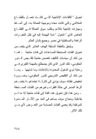 ‫ﺘﺤﻭﻴل " ﺍﻟﻜﻔﺎﺀﺍﺕ ﺍﻹﻨﺘﺎﺠﻴﺔ ﺍﻟﺘـﻲ ﻜﺎﻨـﺕ ﺘﻌﻤـل ﺒﺎﻟﻘﻁـﺎﻉ‬
‫ﺍﻟﻤﺘﻼﺸﻲ ﻭﺍﻟﺘﻲ ﻜﺎﻨﺕ ﻤﻌﺩﺓ ﻭﻤﻭﺠﻬﺔ ﻟﻠﻌﻤﺎﻟﺔ ﺒﻪ، ﺇﻟﻰ ﺃﻨﻤـﺎﻁ‬
‫ﻭﻤﻬﺎﺭﺍﺕ ﺇﻨﺘﺎﺠﻴﺔ ﺘﺘﻼﺀﻡ ﻭﻁﻠﺏ ﺴﻭﻕ ﺍﻟﻌﻤﺎﻟﺔ ﻓـﻲ ﺍﻟﻘﻁـﺎﻉ‬
‫ﺍﻟﺨﺎﺹ ﺍﻟﺫﻱ " ﺘﺘﺤﻭل " ﺫﻤﺔ ﺍﻟﻬﻴﻤﻨﺔ ﺇﻟﻴﻪ ﻓﻲ ﻅل ﺍﻟﺘﻐﻴـﺭﺍﺕ‬
          ‫ﺍﻟﺭﺍﻫﻨﺔ ﻭﺍﻟﻤﺴﺘﻘﺒﻠﻴﺔ ﻓﻲ ﻤﺼﺭ ﻭﺠﻤﻴﻊ ﺒﻠﺩﺍﻥ ﺍﻟﻌﺎﻟﻡ.‬
‫ﻭﻴﻠﺤﻕ ﺒﺎﻟﻨﻘﻁﺔ ﺍﻟﺴﺎﺒﻘﺔ ﺍﻟﻬﺩﻑ ﺍﻟﻌﺎﺸﺭ ﺍﻟﺫﻱ ﻴﺘﻀـﻤﻥ‬
‫ﺘﺤﻭﻴل ﺍﻟﻔﺌﺎﺕ ﺍﻟﻤﺴﺘﺤﻘﺔ ﻟﻠﻤﺴﺎﻋﺩﺍﺕ ﺇﻟﻰ ﻓﺌﺎﺕ ﻤﻨﺘﺠﺔ ـ ﻓﻤـﺎ‬
‫ﻤﻥ ﺸﻙ ﺃﻥ ﺴﻴﺎﺴﺎﺕ ﺍﻟﺘﻜﻴﻑ ﺘﺘﻀﻤﻥ ﺤﺘﻤﻴﺔ ﺘﻘﻠـﻴﺹ ﺍﻟـﺩﻭﺭ‬
‫ﺍﻟﺤﻜﻭﻤﻲ، ﺫﻟﻙ ﺍﻟﺩﻭﺭ ﺍﻟﺫﻱ ﻜﺎﻥ ﻴﻀﻁﻠﻊ ﺒﺎﻟﻤﻬﻤﺔ ﺍﻟﻜﺒﺭﻯ ﻓـﻲ‬
‫ﺭﻋﺎﻴﺔ ﺫﻭﻱ ﺍﻟﺩﺨﻭل ﺍﻟﻤﺤﺩﻭﺩﺓ ﺒﺎﻹﻋﺎﻨﺎﺕ ﻭﻤﺎ ﺸﺎﺒﻬﻬﺎ ـ ﻭﻤـﺎ‬
‫ﻤﻥ ﺸﻙ ﺃﻥ ﺍﻟﺘﻘﻠﻴﺹ ﺍﻟﺘﺩﺭﻴﺠﻲ ﻟﻠﺩﻭﺭ ﺍﻟﺤﻜﻭﻤﻲ، ﻭﻀـﺭﻭﺭﺓ‬
‫ﺘﺨﻔﻴﺽ ﻨﻔﻘﺎﺘﻪ ﺴﻭﻑ ﻴﺅﺩﻱ ﺇﻟﻰ ﻜﺎﺭﺜـﺔ ﺍﺠﺘﻤﺎﻋﻴـﺔ ﻴﺘﻀـﺨﻡ‬
‫ﺃﺜﺭﻫﺎ ﺍﻟﻤﺩﻤﺭ ﻓﻲ ﺤﺎﻟﺔ ﺍﻟﻔﻘﺭﺍﺀ ﻭﻏﻴﺭﻫﻡ ﻤﻥ ﺍﻟﻔﺌﺎﺕ ﺍﻟﻤﺴـﺘﺤﻘﺔ‬
‫ـ ﻭﻤﻥ ﻫﻨﺎ، ﻓﺈﻥ ﺘﺤﻭﻴل ﻫﺫﻩ ﺍﻟﻔﺌﺔ ﺇﻟﻰ ﻓﺌﺎﺕ ﻤﻨﺘﺠﺔ ﺇﺫﺍ ﻤﺎ ﺘـﻡ‬
‫ﺒﻔﺎﻋﻠﻴﺔ ﻭﺒﻨﺠﺎﺡ ﺴﻭﻑ ﻴﺴﺎﻫﻡ ﻓﻲ ﺍﻟﺤﺩ ﻤﻥ ﺍﻵﺜـﺎﺭ ﺍﻟﻤـﺩﻤﺭﺓ‬
‫ﺍﻟﻤﺭﺘﻘﺒﺔ ﻭﻗﺩ ﻴﺤﻤﻲ ﺍﻟﻔﺌﺎﺕ ﺍﻟﺤﺴﺎﺴﺔ ﻤﻥ ﺍﻟﺘﻌـﺭﺽ ﻷﻱ ﻤـﻥ‬
                                              ‫ﺘﻠﻙ ﺍﻵﺜﺎﺭ.‬




‫٤٤٢‬
 