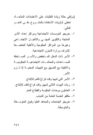 ‫)ﺏ( ﻓﻲ ﺤﺎﻟﺔ ﺯﻴﺎﺩﺓ ﺍﻟﻁﻠﺒﺎﺕ ﻋﻠﻰ ﺍﻻﻋﺘﻤﺎﺩﺍﺕ ﺍﻟﻤﺘﺎﺤـﺔ،‬
‫ﺘﻌﻁﻰ ﺃﻭﻟﻭﻴﺎﺕ ﺍﻻﺴﺘﻔﺎﺩﺓ ﺒﺎﻟﻤﺸـﺭﻭﻉ ﻋﻠـﻰ ﺍﻟﻨﺤـﻭ‬
                                         ‫ﺍﻟﺘﺎﻟﻲ:‬
‫١- ﺨﺭﻴﺠﻭ ﺍﻟﻤﺅﺴﺴﺎﺕ ﺍﻻﺠﺘﻤﺎﻋﻴﺔ ﻭﻤﺭﺍﻜﺯ ﺇﻋﺩﺍﺩ ﺍﻷﺴﺭ‬
‫ﺍﻟﻤﻨﺘﺠﺔ ﻭﺍﻟﺘﻜﻭﻴﻥ ﺍﻟﻤﻬﻨـﻲ ﻭﺍﻟﺘﺄﻫﻴـل ﺍﻻﺠﺘﻤـﺎﻋﻲ‬
‫ﻭﻏﻴﺭﻫﺎ ﻤﻥ ﺍﻟﻤﺭﺍﻜﺯ ﺍﻟﺤﻜﻭﻤﻴﺔ ﻭﺍﻷﻫﻠﻴﺔ ﺍﻟﺨﺎﻀـﻌﺔ‬
              ‫ﻹﺸﺭﺍﻑ ﻭﺯﺍﺭﺓ ﺍﻟﺸﺌﻭﻥ ﺍﻻﺠﺘﻤﺎﻋﻴﺔ.‬
‫٢- ﺍﻷﺴﺭ ﺫﺍﺕ ﺍﻟﺩﺨل ﺍﻟﻤـﻨﺨﻔﺽ ﻭﺍﻷﺴـﺭ ﺍﻟﻤﺴـﺘﺤﻘﺔ‬
‫ﻟﻠﻤﺴ ـﺎﻋﺩﺍﺕ ﻭﺍﻟﻤﻌﺎﺸ ـﺎﺕ ﺍﻻﺠﺘﻤﺎﻋﻴ ـﺔ ﺍﻟﺤﻜﻭﻤﻴ ـﺔ‬
 ‫ـ‬          ‫ـ‬            ‫ـ‬              ‫ـ‬
‫ﻭﺍﻷﻫﻠﻴﺔ ﻤﻊ ﺍﻟﺘﻨﺴﻴﻕ ﻤﻊ ﺍﻟﺠﻬﺎﺕ ﺍﻟﻤﻌﻨﻴـﺔ ﺇﺫﺍ ﻟـﺯﻡ‬
                                        ‫ﺍﻷﻤﺭ.‬
         ‫٣- ﺍﻷﺴﺭ ﺍﻟﺘﻲ ﻟﺩﻴﻬﺎ ﻭﻗﺕ ﻓﺭﺍﻍ ﻜﺎﻑ ﻟﻺﻨﺘﺎﺝ.‬
                 ‫ٍ‬
‫٤- ﺭﺒﺎﺕ ﺍﻟﺒﻴﻭﺕ ﺍﻟﻼﺌﻲ ﻟﺩﻴﻬﻥ ﻭﻗﺕ ﻓﺭﺍﻍ ﻜﺎﻑ ﻟﻺﻨﺘﺎﺝ.‬
         ‫٥- ﺍﻟﻌﺎﻤﻠﻭﻥ ﺒﻭﺤﺩﺍﺕ ﺍﻟﺤﻜﻭﻤﺔ ﻭﺍﻟﻘﻁﺎﻉ ﺍﻟﻌﺎﻡ.‬
                 ‫٦- ﻤﻜﻠﻔﻭ ﺍﻟﺨﺩﻤﺔ ﺍﻟﻌﺎﻤﺔ ﻤﻥ ﺍﻟﺸﺒﺎﺏ.‬
‫٧- ﺨﺭﻴﺠﻭ ﺍﻟﺠﺎﻤﻌﺎﺕ ﻭﺍﻟﻤﻌﺎﻫﺩ ﺍﻟﻌﻠﻴﺎ ﻭﻓﻭﻕ ﺍﻟﻤﺘﻭﺴـﻁﺔ‬
                                   ‫ﻭﺍﻟﻤﺘﻭﺴﻁﺔ.‬




‫٦٤٢‬
 