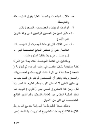 ‫٨- ﻁﻼﺏ ﺍﻟﺠﺎﻤﻌﺎﺕ ﻭﺍﻟﻤﻌﺎﻫﺩ ﺍﻟﻌﻠﻴﺎ ﻭﻓﻭﻕ ﺍﻟﻤﺘﻭﺴـﻁﺔ‬
                                       ‫ﻭﺍﻟﻤﺘﻭﺴﻁﺔ.‬
      ‫٩- ﺍﻟﺭﺍﺌﺩﺍﺕ ﺍﻟﺭﻴﻔﻴﺎﺕ ﻭﺍﻟﺤﻀﺭﻴﺎﺕ ﻭﺍﻟﺼﺤﺭﺍﻭﻴﺎﺕ.‬
‫٠١- ﻜﺒﺎﺭ ﺍﻟﺴﻥ ﻤﻥ ﺍﻟﺠﻨﺴﻴﻥ ﺍﻟﺭﺍﻏﺒﻴﻥ ﻓـﻲ ﻭﺍﻟﻘـﺎﺩﺭﻴﻥ‬
                                      ‫ﻋﻠﻰ ﺍﻹﻨﺘﺎﺝ.‬
‫١١- ﺃﺴﺭ ﺍﻟﻔﺌﺎﺕ ﺍﻟﺘﻲ ﺘﺭﻋﺎﻫﺎ ﺍﻟﺠﻤﻌﻴﺎﺕ ﺃﻭ ﺍﻟﻤﺅﺴﺴـﺎﺕ‬
‫ﺍﻟﺨﺎﺼﺔ. ﻋﻠﻰ ﺃﻥ ﺘﺴﺘﺜﻤﺭ ﺍﻟﻤﺒﺎﻟﻎ ﺍﻟﻤﺨﺼﺼﺔ ﻟﻬﻡ ـ‬
          ‫ﺇﻥ ﻭﺠﺩﺕ ـ ﻓﻲ ﺭﺒﻁ ﻭﺘﻨﻔﻴﺫ ﺍﻟﻤﺸﺭﻭﻋﺎﺕ.‬
‫ﻭﺒﺎﻟﺘﺩﻗﻴﻕ ﻓﻲ ﺍﻟﻘﺎﺌﻤﺔ ﺍﻟﻤﻭﻀﺤﺔ ﺃﻋﻼﻩ ﺒﺤ ﹰﺎ ﻋﻥ ﺍﻟﻤﺭﺃﺓ‬
           ‫ﺜ‬
‫ﻜﻔﺌﺔ ﻤﺴﺘﻬﺩﻓﺔ ﺒﺸﻜل ﻤﻨﻔﺼل ﻓﻲ ﺭﺒﺎﺕ ﺍﻟﺒﻴﻭﺕ، ﺜﻡ ﻜﺄﻭﻟﻭﻴﺔ )‬
‫ﺘﺎﺴﻌﺔ ( ﻤﻤﺜﻠـﺔ ﻓـﻲ ﺍﻟﺭﺍﺌـﺩﺍﺕ ﺍﻟﺭﻴﻔﻴـﺎﺕ ﻭﺍﻟﺤﻀـﺭﻴﺎﺕ‬
‫ﻭﺍﻟﺼﺤﺭﺍﻭﻴﺎﺕ ﻭﻴﺒﺩﻭ ﺃﻥ ﺍﻟﺘﺨﺼﻴﺹ ﻟﻡ ﻴﺘﻡ ﻋﻥ ﻗﺼﺩ ﺤﻴـﺙ‬
‫ﺇﻥ ﻫﺎﺘﻴﻥ ﺍﻟﻔﺌﺘﻴﻥ ﻻ ﺘﻀﻤﺎﻥ ﺫﻜﻭ ‪‬ﺍ ﺒﺤﻜﻡ ﺍﻟﻁﺒﻴﻌـﺔ ﺍﻟﻤﻤﻴـﺯﺓ‬
                        ‫ﺭ‬
‫ﻟﻜل، ﻭﻤﻥ ﻫﻨﺎ ﻓﺎﻟﻤﺸﺭﻭﻉ ﺍﻟﻤﻌﻨﻲ ﻟﻴﺱ ) ﺃﻨﺜﻭﻱ ( ﺍﻟﺘﻭﺠﻪ ﻜﻤﺎ‬
‫ﺘﻌﺘﻘﺩ ﺍﻟﻐﺎﻟﺒﻴﺔ ﺍﻟﻌﻅﻤﻰ ﻤﻥ ﺍﻟﻌﺎﻤﺔ ﻭﺍﻟﺒﺎﺤﺜﻴﻥ ﻭﻜﻤﺎ ﺘﺸﻴﺭ ﺍﻟﻨﺘﺎﺌﺞ‬
                          ‫ﺍﻟﻤﺘﺨﺼﺼﺔ ﻓﻲ ﻜﺜﻴﺭ ﻤﻥ ﺍﻷﺤﻴﺎﻥ.‬
‫ﻭﺘﺘﺄﻜﺩ ﺼﺤﺔ ﺍﻟﻤﻠﺤﻭﻅـﺔ ﺍﻟﺴـﺎﺒﻘﺔ ﺒﺘﺘﺒـﻊ ﺍﻟﺸـﺭﻭﻁ‬
‫ﺍﻟﻼﺯﻤﺔ ﻟﻼﻨﺘﻔﺎﻉ ﺒﺨﺩﻤﺎﺕ ﺍﻟﻤﺸﺭﻭﻉ ﻜﻤﺎ ﻭﺭﺩﺕ ﺒﺎﻟﻼﺌﺤﺔ ) ﺹ‬


‫٧٤٢‬
 