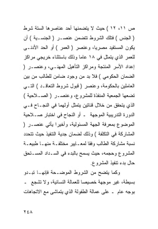 ‫ﺹ ١١، ٢١ ( ﺤﻴﺙ ﻻ ﻴﺘﻀﻤﻨﻬﺎ ﺃﺤﺩ ﻋﻨﺎﺼﺭﻫﺎ ﺍﻟﺴﺘﺔ ﺸﺭﻁ‬
‫) ﺍﻟﺠﻨﺱ ( ﻓﺘﻠﻙ ﺍﻟﺸﺭﻭﻁ ﺘﺘﻀﻤﻥ ﻋﻨﺼـﺭ ) ﺍﻟﺠﻨﺴـﻴﺔ ( ﺃﻥ‬
‫ﻴﻜﻭﻥ ﺍﻟﻤﺴﺘﻔﻴﺩ ﻤﺼﺭ ‪‬ﺎ، ﻭﻋﻨﺼﺭ ) ﺍﻟﻌﻤﺭ ( ﺃﻭ ﺍﻟﺤﺩ ﺍﻷﺩﻨـﻰ‬
                                 ‫ﻴ‬
‫ﻟﻠﻌﻤﺭ ﺍﻟﺫﻱ ﻴﺘﻤﺜل ﻓﻲ ٨١ ﻋﺎ ‪‬ﺎ ﻭﺫﻟﻙ ﺒﺎﺴﺘﺜﻨﺎﺀ ﺨﺭﻴﺠﻲ ﻤﺭﺍﻜﺯ‬
                           ‫ﻤ‬
‫ﺇﻋﺩﺍﺩ ﺍﻷﺴﺭ ﺍﻟﻤﻨﺘﺠﺔ ﻭﻤﺭﺍﻜﺯ ﺍﻟﺘﺄﻫﻴل ﺍﻟﻤﻬﻨـﻲ، ﻭﻋﻨﺼـﺭ )‬
‫ﺍﻟﻀﻤﺎﻥ ﺍﻟﺤﻜﻭﻤﻲ ( ﻓﻼ ﺒﺩ ﻤﻥ ﻭﺠﻭﺩ ﻀﺎﻤﻥ ﻟﻠﻁﺎﻟﺏ ﻤﻥ ﺒﻴﻥ‬
‫ﺍﻟﻌﺎﻤﻠﻴﻥ ﺒﺎﻟﺤﻜﻭﻤﺔ، ﻭﻋﻨﺼﺭ ) ﻗﺒﻭل ﺸﺭﻭﻁ ﺍﻟﺘﻌﺎﻗـﺩ ( ﺍﻟﺘـﻲ‬
‫ﺘﻀﻌﻬﺎ ﺍﻟﺠﻤﻌﻴﺔ ﺍﻟﻤﻨﻔﺫﺓ ﻟﻠﻤﺸﺭﻭﻉ، ﻭﻋﻨﺼـﺭ ) ﺍﻟﺼـﻼﺤﻴﺔ (‬
‫ﺍﻟﺫﻱ ﻴﺘﺤﻘﻕ ﻤﻥ ﺨﻼل ﻗﻨﺎﺘﻴﻥ ﻴﺘﻤﺜل ﺃﻭﻟﻬﻤﺎ ﻓﻲ ﺍﻟﻨﺠـﺎﺡ ﻓـﻲ‬
‫ﺍﻟﺩﻭﺭﺓ ﺍﻟﺘﺩﺭﻴﺒﻴﺔ ﺍﻟﻤﻭﺠﻬﺔ ـ ﺃﻭ ﺍﻟﻨﺠﺎﺡ ﻓﻲ ﺍﺨﺘﺒﺎﺭ ﺼـﻼﺤﻴﺔ‬
‫ﺍﻟﻤﻭﻀﻭﻉ ﺒﻤﻌﺭﻓﺔ ﺍﻟﺠﻬﺔ ﺍﻟﻤﺴﺌﻭﻟﻴﺔ، ﻭﺃﺨﻴ ‪‬ﺍ ﻴﺄﺘﻲ ﻋﻨﺼـﺭ )‬
              ‫ﺭ‬
‫ﺍﻟﻤﺸﺎﺭﻜﺔ ﻓﻲ ﺍﻟﺘﻜﻠﻔﺔ ( ﻭﺫﻟﻙ ﻟﻀﻤﺎﻥ ﺠﺩﻴﺔ ﺍﻟﺘﻨﻔﻴﺫ ﺤﻴﺙ ﺘﺘﺤﺩﺩ‬
‫ﻨﺴﺒﺔ ﻤﺸﺎﺭﻜﺔ ﺍﻟﻁﺎﻟﺏ ﻭﻓ ﹰﺎ ﻟﻤﻌـﺎﻴﻴﺭ ﻤﺨﺘﻠﻔـﺔ ﻤﻨﻬـﺎ ﻁﺒﻴﻌـﺔ‬
                               ‫ﻘ‬
‫ﺍﻟﻤﺸﺭﻭﻉ ﻭﺤﺠﻤﻪ، ﺤﻴﺙ ﻴﺴﻤﺢ ﺒﺎﻟﺒﺩﺀ ﻓﻲ ﺍﻟﺴـﺩﺍﺩ ﺍﻟﻤﺴـﺘﺤﻕ‬
                                 ‫ﺤﺎل ﺒﺩﺀ ﺘﻨﻔﻴﺫ ﺍﻟﻤﺸﺭﻭﻉ.‬
‫ﻭﻜﻤﺎ ﻴﺘﻀﺢ ﻤﻥ ﺍﻟﺸﺭﻭﻁ ﺍﻟﻤﻭﻀـﺤﺔ ﻓﺈﻨﻬـﺎ ﺘﺒـﺩﻭ‬
‫ﺒﺴﻴﻁﺔ، ﻏﻴﺭ ﻤﻭﺠﻬﺔ ﺨﺼﻴ ‪‬ﺎ ﻟﻠﻌﻤﺎﻟﺔ ﺍﻟﻨﺴﺎﺌﻴﺔ، ﻭﻻ ﺘﺸﺠﻊ ـ‬
                             ‫ﺼ‬
‫ﺒﻭﺠﻪ ﻋﺎﻡ ـ ﻋﻠﻰ ﻋﻤﺎﻟﺔ ﺍﻟﻁﻔﻭﻟﺔ ﺍﻟﺫﻱ ﻴﺘﻤﺎﺸﻰ ﻤﻊ ﺍﻻﺘﺠﺎﻫﺎﺕ‬


‫٨٤٢‬
 